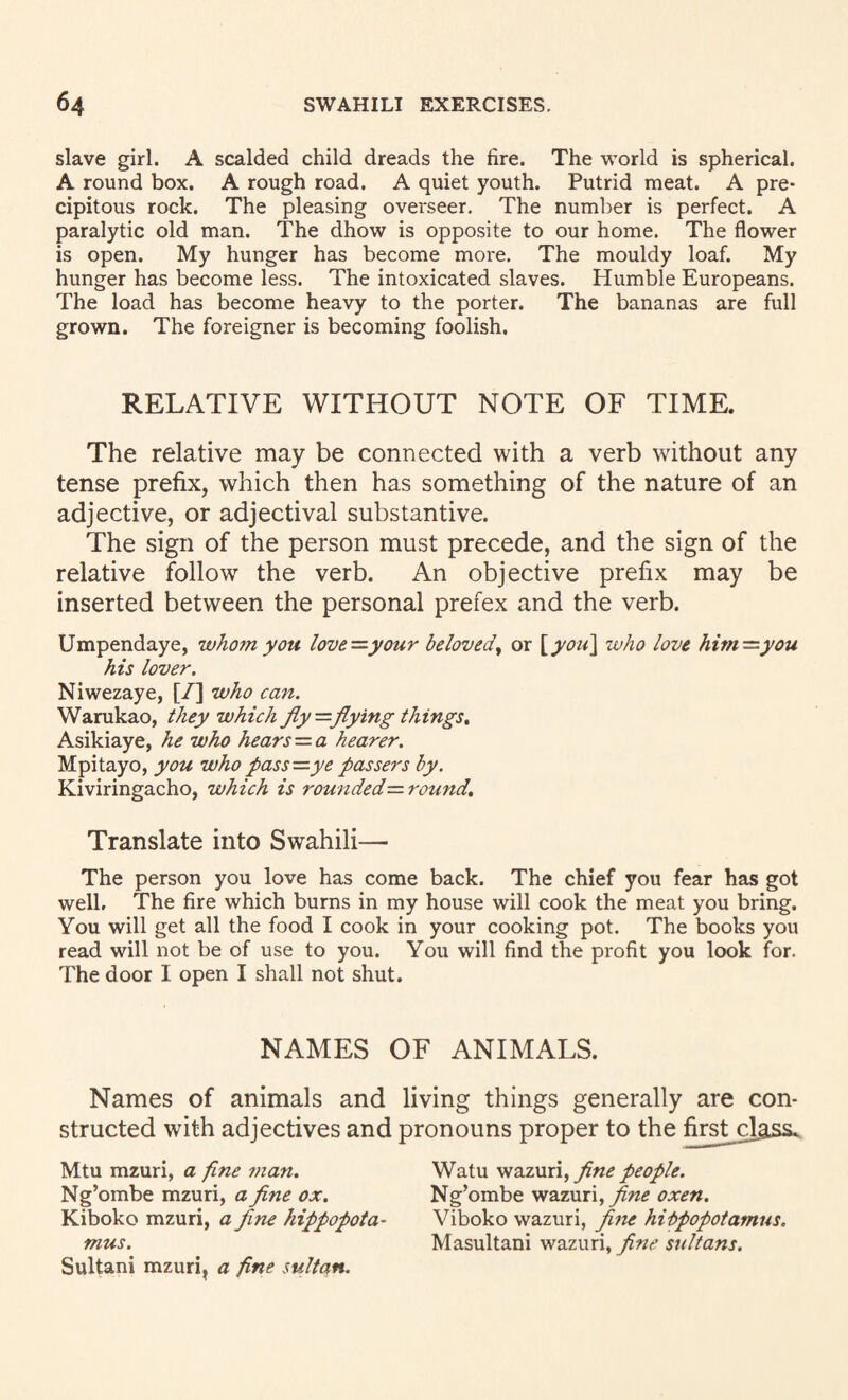slave girl. A scalded child dreads the fire. The world is spherical. A round box. A rough road. A quiet youth. Putrid meat. A pre¬ cipitous rock. The pleasing overseer. The number is perfect. A paralytic old man. The dhow is opposite to our home. The flower is open. My hunger has become more. The mouldy loaf. My hunger has become less. The intoxicated slaves. Humble Europeans. The load has become heavy to the porter. The bananas are full grown. The foreigner is becoming foolish. RELATIVE WITHOUT NOTE OF TIME. The relative may be connected with a verb without any tense prefix, which then has something of the nature of an adjective, or adjectival substantive. The sign of the person must precede, and the sign of the relative follow the verb. An objective prefix may be inserted between the personal prefex and the verb. Umpendaye, who7nyou love—your beloved^ or ^you^ who love him—you his lover. Niwezaye, [/] who can. Warukao, they which fly—flying things^ Asikiaye, he who hears—a hearer. Mpitayo, you who pass—ye passers by, Kiviringacho, which is rou77ded-= round. Translate into Swahili— The person you love has come back. The chief you fear has got well. The fire which burns in my house will cook the meat you bring. You will get all the food I cook in your cooking pot. The books you read will not be of use to you. You will find the profit you look for. The door I open I shall not shut. NAMES OF ANIMALS. Names of animals and living things generally are con¬ structed with adjectives and pronouns proper to the first-class. Mtu mzuri, a fine man. Ng’ombe mzuri, a flne ox. Kiboko mzuri, a flne hippopota¬ mus. Sultani mzuri, a fine sultan. Watu flne people. Ng’ombe wazuri, fine oxen. Viboko wazuri, flfie hippopotamus, Masultani wazuri, flne sultans.