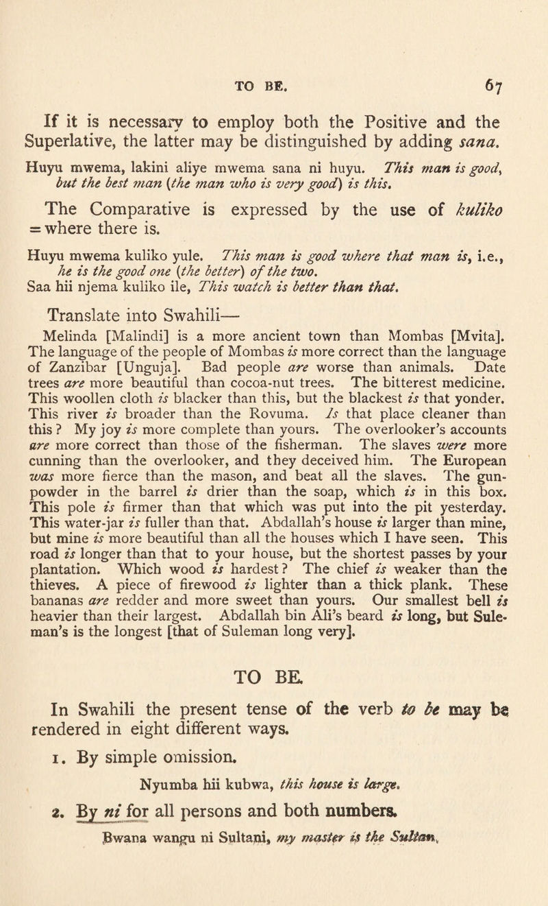 If it is necessaiy to employ both the Positive and the Superlative, the latter may be distinguished by adding sana, Huyu mwema, lakini aliye mwema sana ni huyu. This man is good^ but the best man {the man who is very good) is this. The Comparative is expressed by the use of kuliko = where there is. Huyu mwema kuliko yule. This man is good where that man is^ i.e., he is the good one {the better) of the two. Saa hii njema kuliko ile, This watch is better than that. Translate into Swahili— Melinda [Malindi] is a more ancient town than Mombas [Mvita]. The language of the people of Mombas is more correct than the language of Zanzibar [Unguja]. Bad people are worse than animals. Date trees are more beautiful than cocoa-nut trees. The bitterest medicine. This woollen cloth is blacker than this, but the blackest is that yonder. This river is broader than the Rovuma. Is that place cleaner than this ? My joy is more complete than yours. The overlooker’s accounts are more correct than those of the fisherman. The slaves were more cunning than the overlooker, and they deceived him. The European was more fierce than the mason, and beat all the slaves. The gun¬ powder in the barrel is drier than the soap, which is in this box. This pole is firmer than that which was put into the pit yesterday. This water-jar is fuller than that. Abdallah’s house is larger than mine, but mine is more beautiful than all the houses which I have seen. This road is longer than that to your house, but the shortest passes by your plantation. Which wood is hardest? The chief is weaker than the thieves. A piece of firewood is lighter than a thick plank. These bananas are redder and more sweet than yours. Our smallest bell is heavier than their largest. Abdallah bin Ali’s beard is long, but Sule- man’s is the longest [that of Suleman long very]. TO BK In Swahili the present tense of the verb to bt may be rendered in eight different ways. 1. By simple omission. Nyumba hii kubwa, this house is large, 2. By ni for all persons and both numbers. l^wana wangu ni Sultani, my master is ike Sultan,