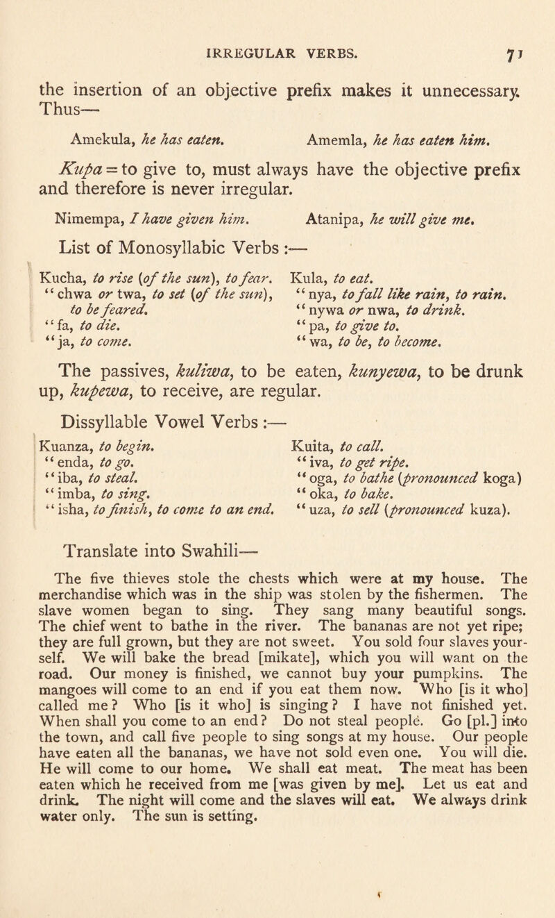 the insertion of an objective prefix makes it unnecessary. Thus— Amekula, he has eaten, Amemla, he has eaten him. Kupa = \.o give to, must always have the objective prefix and therefore is never irregular. Nimempa, I have given hwi. Atanipa, he will give me. List of Monosyllabic Verbs Kucha, to rise {of the sun), to fear. Kula, to eat. “ chwa or twa, to set {of the sun), “ nya, to fall like rain, to rain. to be feared, ‘ ‘ ny wa or nwa, to drink. “fa, to die. “ pa, to give to. “ja, to come. “ wa, to be, to become. The passives, kuliwa^ to be eaten, kunyewa, to be drunk up, kupewa, to receive, are regular. Dissyllable Vowel Verbs Kuanza, to begin. “enda, to go. ‘ ‘ iba, to steal. ‘ ‘ imba, to sing. I ‘ ‘ isha, to finish, to come to an end. Translate into Swahili— The five thieves stole the chests which were at my house. The merchandise which was in the ship was stolen by the fishermen. The slave women began to sing. They sang many beautiful songs. The chief went to bathe in the river. The bananas are not yet ripe; they are full grown, but they are not sweet. You sold four slaves your¬ self. We will bake the bread [mikate], which you will want on the road. Our money is finished, we cannot buy your pumpkins. The mangoes will come to an end if you eat them now. Who [is it who] called me ? Who [is it who] is singing ? I have not finished yet. When shall you come to an end ? Do not steal people. Go [pi.] into the town, and call five people to sing songs at my house. Our people have eaten all the bananas, we have not sold even one. You will die. He will come to our home. We shall eat meat. The meat has been eaten which he received from me [was given by me]. Let us eat and drink. The night will come and the slaves will eat. We always drink water only. The sun is setting. Kuita, to call. “ iva, to get ripe. “ oga, to bathe {pronounced koga) “ oka, to bake. “uza, to sell {pronounced kuza).