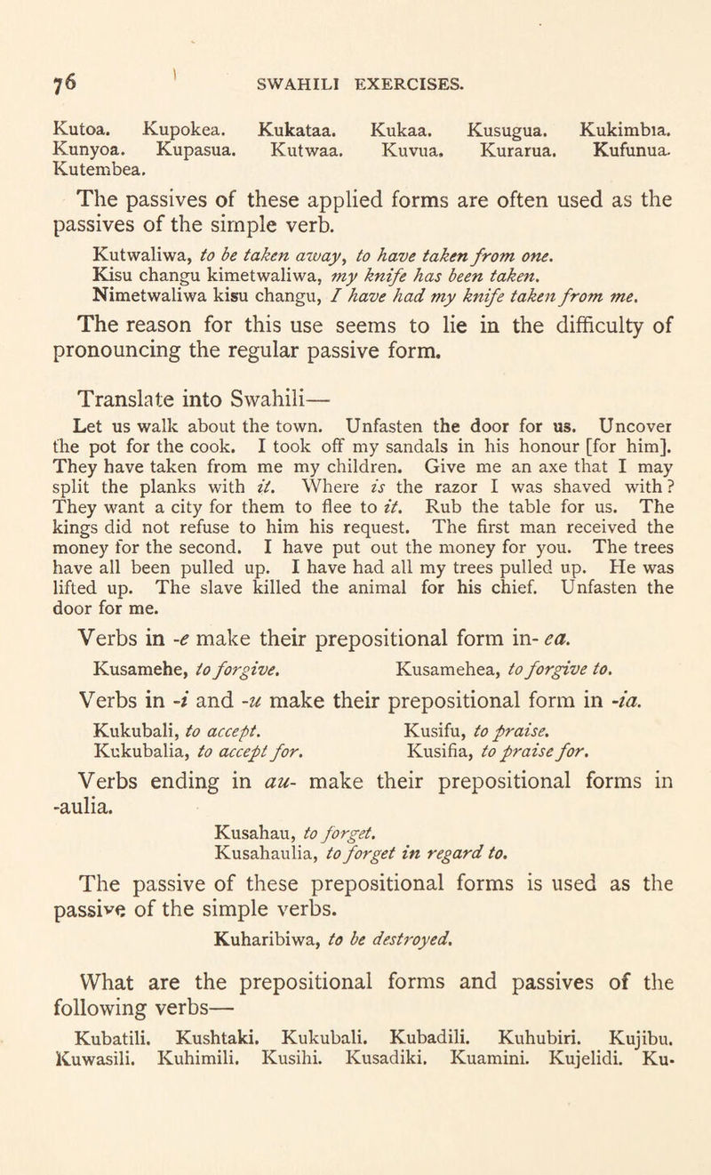 I Kutoa. Kupokea. Kukataa. Kukaa. Kusugua. Kukimbia. Kunyoa. Kupasua. Kutwaa. Kuvua, Kurarua. Kufunua. Kutembea. The passives of these applied forms are often used as the passives of the simple verb. Kutwaliwa, to be taken aivay^ to have taken from one. Kisu changu kimetwaliwa, my knife has been taken. Nimetwaliwa kisu changu, / have had my knife taken from me. The reason for this use seems to lie in the difficulty of pronouncing the regular passive form. Translate into Swahili— Let us walk about the town. Unfasten the door for us. Uncover the pot for the cook. I took off my sandals in his honour [for him]. They have taken from me my children. Give me an axe that I may split the planks with it. Where is the razor I was shaved with ? They want a city for them to flee to it. Rub the table for us. The kings did not refuse to him his request. The first man received the money for the second. I have put out the money for you. The trees have all been pulled up. I have had all my trees pulled up. He was lifted up. The slave killed the animal for his chief. Unfasten the door for me. Verbs in -e make their prepositional form m.-ea. Kusamehe, to forgive. Kusamehea, to forgive to. Verbs in -i and -u make their prepositional form in -ia. Kukubali, to accept. Kusifu, to praise. Kukubalia, to accept for. Kusifia, to praise for. Verbs ending in au- make their prepositional forms in -aulia. Kusahau, to forget. Kusahaulia, to forget in regard to. The passive of these prepositional forms is used as the passive of the simple verbs. Kuharibiwa, to be destroyed. What are the prepositional forms and passives of the following verbs— Kubatili. Kushtaki. Kukubali. Kubadili. Kuhubiri. Kujibu. Kuwasili. Kuhimili. Kusihi. Kusadiki. Kuamini. Kujelidi. Ku*