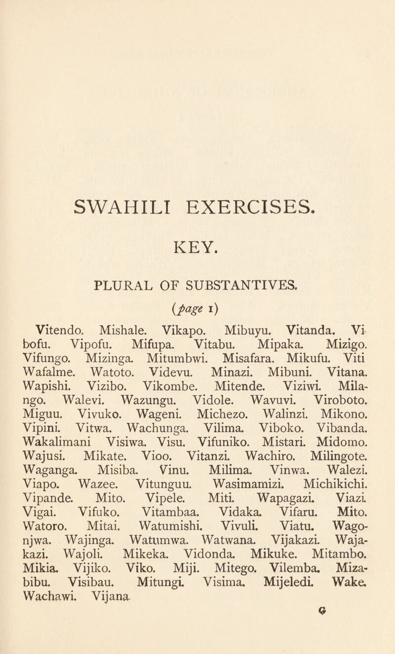 KEY. PLURAL OF SUBSTANTIVES. {page i) Vitendo. Mishale. Vikapo. Mibuyu. Vitanda. Vi bofu. Vipofu. Mifupa. Vitabu. Mipaka. Mizigo. Vifungo. Mizinga. Mitumbwi. Misafara. Mikufu. Viti Wafalme. Watoto. Videvu. Minazi. Mibuni. Vitana. Wapishi. Vizibo. Vikombe. Mitende. Viziwi. Mila- ngo. Walevi. Wazungu. Vidole. Wavuvi. Viroboto. Miguu. Vivuko. Wageni. Michezo. Walinzi. Mikono. Vipini. Vitwa. Wachunga. Vilima. Viboko. Vibanda. Wakalimani Visiwa. Visu. Vifuniko. Mistari. Midomo. Wajusi. Mikate. Vioo. VitanzL Wachiro. Milingote. Waganga. Misiba. Vinu. Milima. Vinwa. Walezi. Viapo. Wazee. Vitunguu. Wasimamizi. Michikichi. Vipande. Mito. Vipele. Miti. Wapagazi. Viazi Vigai. Vifuko. Vitambaa. Vidaka. Vifaru. Mito. VVatoro. Mitai. Watumishi. Vivuli. Viatu. Wago- njwa. Wajinga. Watumwa. Watwana. Vijakazi. Waja- kazi. Wajoli. Mikeka. Vidonda, Mikuke. Mitambo. Mikia. Vijiko. Viko. Miji. Mitego. Vilemba. Miza- bibu. Visibau. Mitungl Visima. Mijeledi. Wake. Wachawi. Vijana