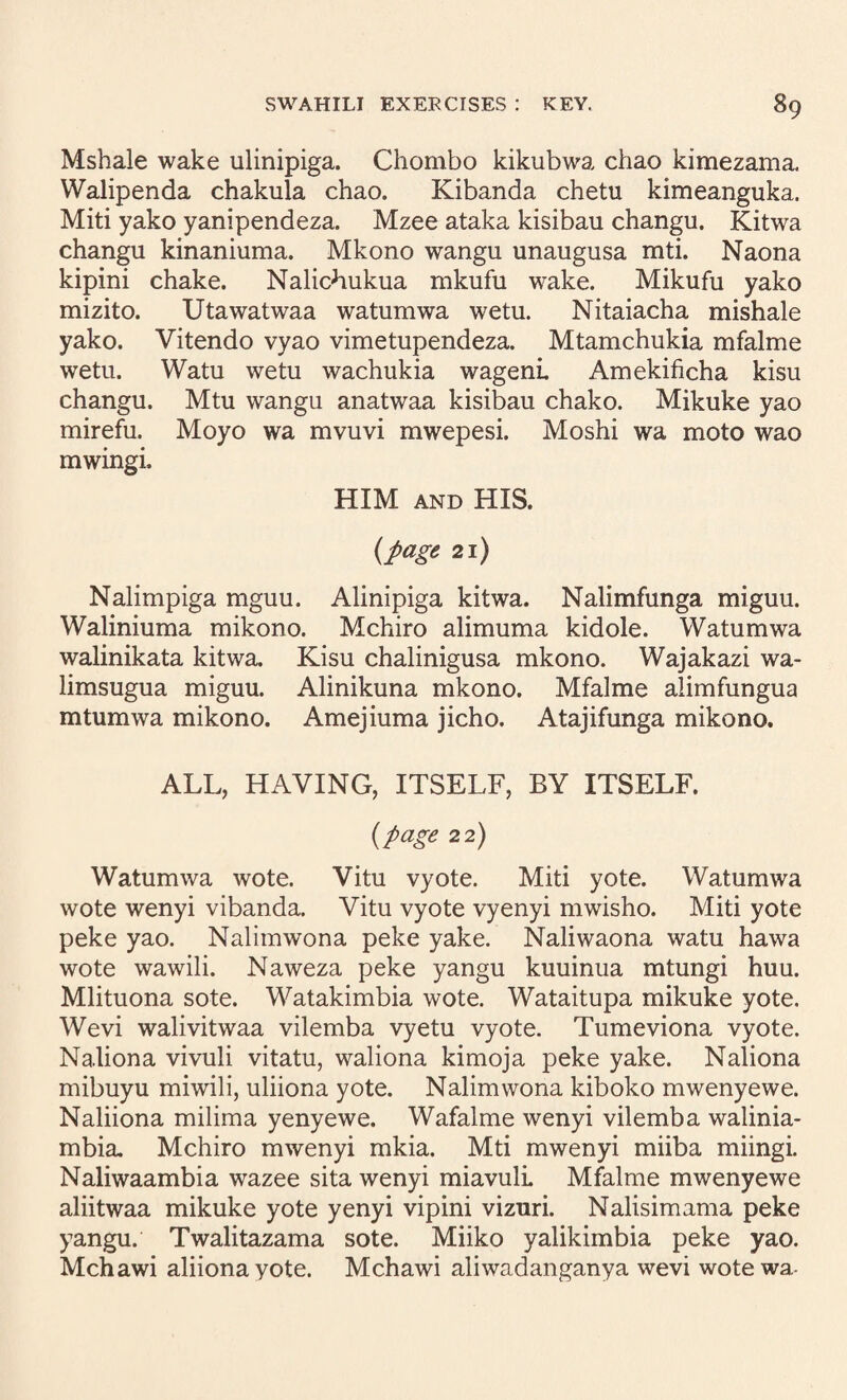 Mshale wake ulinipiga. Chombo kikubwa chao kimezama. Walipenda chakula chao. Kibanda chetu kimeanguka. Miti yako yanipendeza. Mzee ataka kisibau changu. Kitwa changu kinaniuma. Mkono wangu unaugusa mti. Naona kipini chake. Nalichukua mkufu wake. Mikufu yako mizito. Utawatwaa watumwa wetu. Nitaiacha mishale yako. Vitendo vyao vimetupendeza. Mtamchukia mfalme wetu. Watu wetu wachukia wagenL Amekificha kisu changu. Mtu wangu anatwaa kisibau chako. Mikuke yao mirefu. Moyo wa mvuvi mwepesi. Moshi wa moto wao mwingi. HIM AND HIS. {page 2i) Nalimpiga mguu. Alinipiga kitwa. Nalimfunga miguu. Waliniuma mikono. Mchiro alimuma kidole. Watumwa walinikata kitwa. Kisu chalinigusa mkono. Wajakazi wa- limsugua miguu. Alinikuna mkono. Mfalme alimfungua mtumwa mikono. Amejiuma jicho. Atajifunga mikono. ALL, HAVING, ITSELF, BY ITSELF. {page 22) Watumwa wote. Vitu vyote. Miti yote. Watumwa wote wenyi vibanda. Vitu vyote vyenyi mwisho. Miti yote peke yao. Nalimwona peke yake. Naliwaona watu hawa wote wawili. Naweza peke yangu kuuinua mtungi huu. Mlituona sote. Watakimbia wote. Wataitupa mikuke yote. Wevi walivitwaa vilemba vyetu vyote. Tumeviona vyote. Naliona vivuli vitatu, waliona kimoja peke yake. Naliona mibuyu miwili, uliiona yote. Nalimwona kiboko mwenyewe. Naliiona milima yenyewe. Wafalme wenyi vilemba walinia- mbia. Mchiro mwenyi mkia. Mti mwenyi miiba miingi. Naliwaambia wazee sita wenyi miavulL Mfalme mwenyewe aliitwaa mikuke yote yenyi vipini vizuri. Nalisimama peke yangu. Twalitazama sote. Miiko yalikimbia peke yao. Mchawi aliionayote. Mchawi aliwadanganya wevi wote wa-