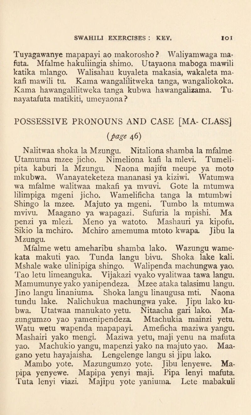 Tuyagawanye mapapayi ao makorosho? Waliyamwaga ma' futa. Mfalme hakuliingia shimo. Utayaona maboga mawili katika mlango. Walisahau kuyaleta makasia, wakaleta ma- kafi mawili tu. Kama wangalilitweka tanga, wangaliokoka. Kama hawangalilitweka tanga kubwa hawangalizama. Tu- nayatafuta matikiti, umeyaona ? POSSESSIVE PRONOUNS AND CASE [MA- CLASS] {page 46) Nalitwaa shoka la Mzungu. Nitaliona shamba la mfalme Utamuma mzee jicho. Nimeliona kafi la mlevi. Tumeli- pita kaburi la Mzungu. Naona majifu meupe ya moto mkubwa. Wanayateketeza mananasi ya kiziwi. Watumwa wa mfalme walitwaa makafi ya mvuvi. Gote la mtumwa lilimpiga mgeni jicho. Wamelificha tanga la mtumbwi Shingo la mzee. Majuto ya mgeni. Tumbo la mtumwa mvivu. Maagano ya wapagazi. Sufuria la mpishi. Ma penzi ya mlezi. Meno ya watoto. Mashauri ya kipofu. Sikio la mchiro. Mchiro amemuma mtoto kwapa. Jibu la Mzungu. Mfalme wetu ameharibu shamba lako. Wazungu wame- kata makuti yao. Tunda langu bivu. Shoka lake kali. Mshale wake ulinipiga shingo. Walipenda machungwa yao. Tao letu limeanguka. Vijakazi vyako vyalitwaa tawa langu. Mamumunye yako yanipendeza. Mzee ataka talasimu langu. Jino langu linaniuma, Shoka langu linaugusa mti. Naona tundu lake. Nalichukua machungwa yake. Jipu lako ku¬ bwa. Utatwaa manukato yetu. Nitaacha gari lako. Ma- zungumzo yao yamenipendeza, Mtachukia mainzi yetu. Watu wetu wapenda mapapayi. Ameficha maziwa yangu. Mashairi yako mengi. Maziwa yetu, maji yenu na mafuta yao. Machukio yangu, mapenzi yako na majuto yao. Maa¬ gano yetu hayajaisha. Lengelenge langu si jipu lako. Mambo yote. Mazungumzo yote. Jibu lenyewe. Ma- pipa yenyewe. Mapipa yenyi maji. Pipa lenyi mafuta. Tuta lenyi viazi. Majipu yote yaniuma. Lete mabakuli