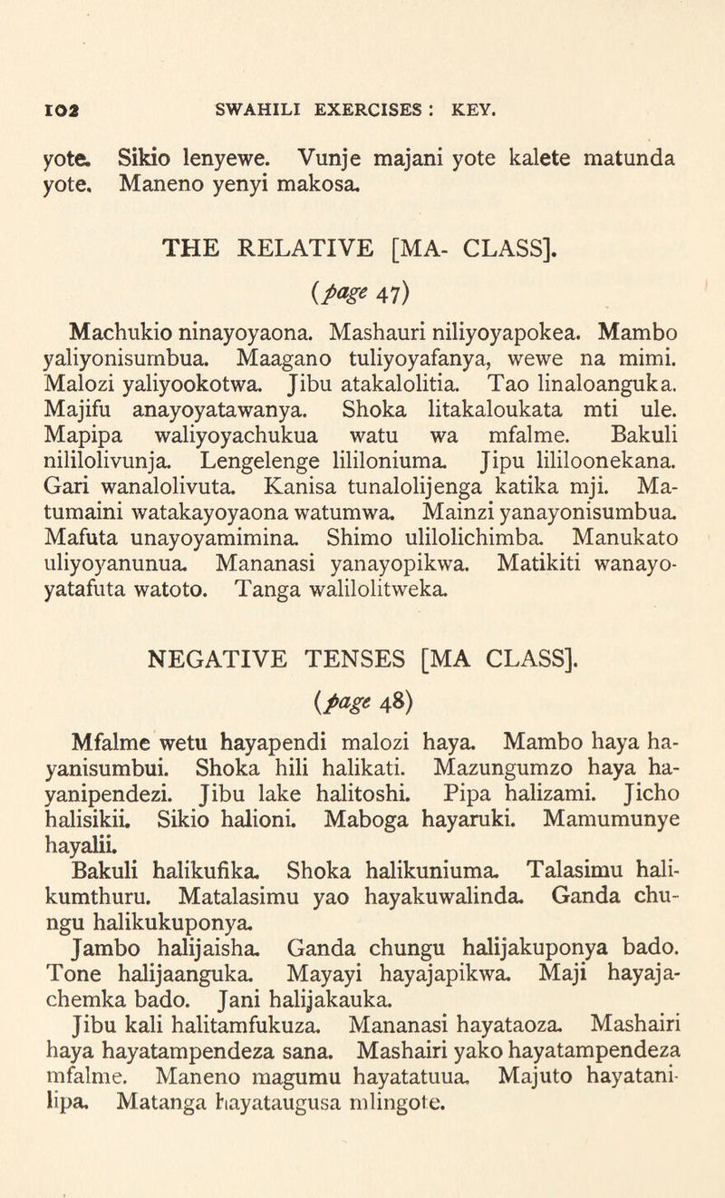 yote. Sikio lenyewe. Vunje majani yote kalete matunda yote, Maneno yenyi makosa. THE RELATIVE [MA- CLASS]. {page 47) Machukio ninayoyaona. Mashauri niliyoyapokea. Mambo yaliyonisumbua. Maagano tuliyoyafanya, wewe na mimi. Malozi yaliyookotwa. Jibu atakalolitia. Tao linaloanguka. Majifu anayoyatawanya. Shoka litakaloukata mti ule. Mapipa waliyoyachukua watu wa mfalme. Bakuli nililolivunja. Lengelenge lililoniuma. Jipu lililoonekana. Gari wanalolivuta. Kanisa tunalolijenga katika mji. Ma- tumaini watakayoyaona watumwa. Mainzi yanayonisumbua. Mafuta unayoyamimina. Shimo ulilolichimba. Manukato uliyoyanunua, Mananasi yanayopikwa. Matikiti wanayo- yatafuta watoto. Tanga walilolitweka. NEGATIVE TENSES [MA CLASS]. {page 48) Mfalme wetu hayapendi malozi haya. Mambo haya ha- yanisumbui. Shoka hili halikati. Mazungumzo haya ha- yanipendezi. Jibu lake halitoshi. Pipa halizami. Jicho halisikii. Sikio halioni. Maboga hayaniki. Mamumunye hayalii. Bakuli halikufika. Shoka halikuniuma. Talasimu hali- kumthuru. Matalasimu yao hayakuwalinda. Ganda chu- ngu halikukuponya. Jambo halijaisha. Ganda chungu halijakuponya bado. Tone halijaanguka. Mayayi hayajapikwa. Maji hayaja- chemka bado. Jani halijakauka. Jibu kali halitamfukuza. Mananasi hayataoza. Mashairi haya hayatampendeza sana. Mashairi yako hayatampendeza mfalme. Maneno magumu hayatatuua, Majuto hayatani- lipa. Matanga hayataugusa mlingote.