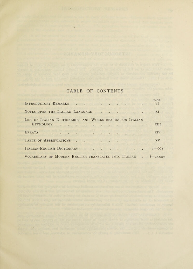TABLE OF CONTENTS Introductory Remarks . Notes upon the Italian Language. List of Italian Dictionaries and Works bearing on Italian Etymology . Errata . Table of Abbreviations.. Italian-English Dictionary . . Vocabulary of Modern English translated into Italian PAGE VI XI XIII XIV XV I—663 i—cxxxv