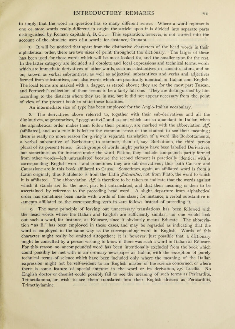 to imply that the word in question has so many different senses. Where a word represents one or more words really different in origin the article upon it is divided into separate parts distinguished by Roman capitals A, B, C.... This separation, however, is not carried into the account of the obsolete uses of a word ; for instance, Granata. 7. It will be noticed that apart from the distinctive characters of the head words in their alphabetical order, there are two sizes of print throughout the dictionary. The larger of these has been used for those words which will be most looked for, and the smaller type for the rest. In the latter category are included all obsolete and local expressions and technical terms, words which are immediate derivatives of other words, such as substantives in -amento, -atura, and so on, known as verbal substantives, as well as adjectival substantives and verbs and adjectives formed from substantives, and also words which are practically identical in Italian and English. The local terms are marked with a dagger, as stated above; they are for the most part Tuscan, and Petrocchi’s collection of them seems to be a fairly full one. They are distinguished' by him according to the districts where they are in use, but it did not appear necessary from the point of view of the present book to state these localities. An intermediate size of type has been employed for the Anglo-Italian vocabulary. 8. The derivatives above referred to, together with their sub-derivatives and all the diminutives, augmentatives, “ peggiorativi ” and so on, which are so abundant in Italian, when the alphabetical order makes them follow their primary, are marked with the abbreviation Ajf. (affiliated), and as a rule it is left to the common sense of the student to see their meaning ; there is really no more reason for giving a separate translation of a word like Borbottamento, a verbal substantive of Borbottare, to stammer, than of, say, Borbottano, the third person plural of its present tense. Such groups of words might perhaps have been labelled Derivatives, but sometimes, as for instance under the word Platino, they include compounds partly formed from other words—left untranslated because the second element is practically identical with a corresponding English word—and sometimes they are sub-derivatives ; thus both Causare and Causazione are in this book affiliated to Causa. Sometimes, again, an affiliated word is from a Latin original ; thus Flatulento is from the Latin flatulentus, not from Flato, the word to which it is affiliated. The abbreviation Aff.xs therefore to be taken to indicate that the words against which it stands are for the most part left untranslated, and that their meaning is then to be ascertained by reference to the preceding head word. A slight departure from alphabetical order has sometimes been made with words of this class ; for instance, a verbal substantive in -amento affiliated to the corresponding verb in -are follows instead of preceding it. 9. The same principle of leaving out unnecessary translations has been followed with the head words where the Italian and English are sufficiently similar ; no one would look out such a word, for instance, as Educare, since it obviously means Educate. The abbrevia¬ tion “ as E.” has been employed in these cases, and may be regarded as indicating that the word is employed in the same way as the corresponding word in English. Words of this character might really be omitted altogether ; it is, however, just possible that a dictionary might be consulted by a person wishing to know if there was such a word in Italian as Educare. For this reason no uncompounded word has been intentionally excluded from the book which could possibly be met with in an ordinary newspaper as Italian, with the exception of purely technical terms of science which have been included only where the meaning of the Italian expression might not be self-evident to an English master of the science concerned, or where there is some feature of special interest in the word or its derivation, eg. Lucilia. No English doctor or chemist could possibly fail to see the meaning of such terms as Pericardite, Trimetilamina, or wish to see them translated into their English dresses as Pericarditis, Trimethylamine.