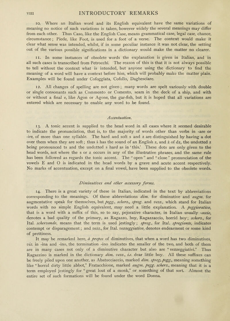 10. Where an Italian word and its English equivalent have the same variations of meaning no notice of such variations is taken, however widely the several meanings may differ from each other. Thus Caso, like the English Case, means grammatical case, legal case, chance, circumstance ; Piede, like Foot, is used for a foot of a verse. The context would make it clear what sense was intended, whilst, if in some peculiar instance it was not clear, the setting out of the various possible significations in a dictionary would make the matter no clearer. 11. In some instances of obsolete words the explanation is given in Italian, and in all such cases is transcribed from Petrocchi. The reason of this is that it is not always possible to tell without the context what is intended, but anyone using the dictionary to find the meaning of a word will have a context before him, which will probably make the matter plain. Examples will be found under Cofoggiata, Cofollo, Daghesciare. 12. All changes of spelling are not given; many words are spelt variously with double or single consonants such as Commento or Comento, seam in the deck of a ship, and with or without a final e, like Agon or Agone, the gar-fish, but it is hoped that all variations are entered which are necessary to enable any word to be found. Accentuation. 13. A tonic accent is supplied to the head word in all cases where it seemed desirable to indicate the pronunciation, that is, to the majority of words other than verbs in -are or -ire, of more than one syllable. The hard and soft s and z are distinguished by having a dot over them when they are soft ; thus s has the sound of an English z, and z of dz, the undotted z being pronounced ts and the undotted s hard as in ‘ this.’ These dots are only given to the head words, not where the s or z occurs in any of the illustrative phrases, and the same rule has been followed as regards the tonic accent. The “ open ” and “ close ” pronunciation of the vowels E and O is indicated in the head words by a grave and acute accent respectively. No marks of accentuation, except on a final vowel, have been supplied to the obsolete words. Diminutives and other accessory forms. 14. There is a great variety of these in Italian, indicated in the text by abbreviations corresponding to the meanings. Of these abbreviations dim. for diminutive and augni, for augmentative speak for themselves, but pegg., scherz., spreg. and vezz., which stand for Italian words with no simple English equivalent, may need a little explanation. A peggiorativo, that is a word with a suffix of this, so to say, pejorative character, in Italian usually -accio, denotes a bad quality of the primary, as Ragazzo, boy, Ragazzaccio, horrid boy; scherz., for Ital. scherzando, means that the term is used jestingly ; spreg., for Ital. spregiante, indicates contempt or disparagement ; and vezz., for Ital. vezzeggiativo, denotes endearment or some kind of prettiness. It may be remarked here, à propos of diminutives, that when a word has two diminutives, viz. in -ina and -ino, the termination -ino indicates the smaller of the two, and both of them are in many cases not only of a diminutive character but also are “ vezzeggiativi.” Thus Ragazzino is marked in the dictionary dim. vezz., i.e. dear little boy. All these suffixes can be freely piled upon one another, as Abatucciaccio, marked dim. spreg. pegg., meaning something like “horrid dirty little abbot,” Fratacchione, marked augni, pegg. scherz., meaning that it is a term employed jestingly for “great lout of a monk,” or something of that sort. Almost the entire set of such formations will be found under the word Donna.