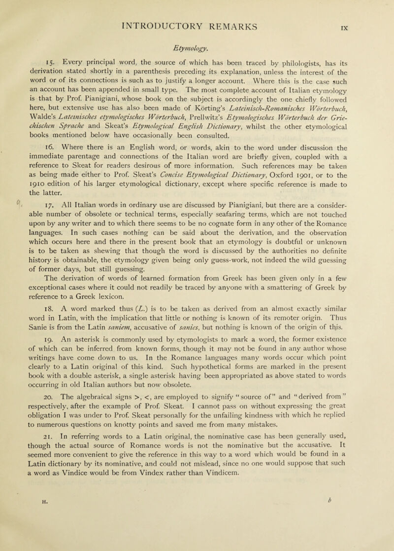 Etymology. 15. Every principal word, the source of which has been traced by philologists, has its derivation stated shortly in a parenthesis preceding its explanation, unless the interest of the word or of its connections is such as to justify a longer account. Where this is the case such an account has been appended in small type. The most complete account of Italian etymology is that by Prof. Pianigiani, whose book on the subject is accordingly the one chiefly followed here, but extensive use has also been made of Korting’s Lateinisch-Romanisches Worterbuch, Walde’s Lateinisches etymo/ogisches Worterbuch, Prellwitz’s Etymologisch.es Worterbuch der Grie- chischen Sprache and Skeat’s Etymological English Dictionary, whilst the other etymological books mentioned below have occasionally been consulted. 16. Where there is an English word, or words, akin to the word under discussion the immediate parentage and connections of the Italian word are briefly given, coupled with a reference to Skeat for readers desirous of more information. Such references may be taken as being made either to Prof. Skeat’s Concise Etymological Dictionary, Oxford 1901, or to the 1910 edition of his larger etymological dictionary, except where specific reference is made to the latter. 17. All Italian words in ordinary use are discussed by Pianigiani, but there are a consider¬ able number of obsolete or technical terms, especially seafaring terms, which are not touched upon by any writer and to which there seems to be no cognate form in any other of the Romance languages. In such cases nothing can be said about the derivation, and the observation which occurs here and there in the present book that an etymology is doubtful or unknown is to be taken as shewing that though the word is discussed by the authorities no definite history is obtainable, the etymology given being only guess-work, not indeed the wild guessing of former days, but still guessing. The derivation of words of learned formation from Greek has been given only in a few exceptional cases where it could not readily be traced by anyone with a smattering of Greek by reference to a Greek lexicon. 18. A word marked thus (Z.) is to be taken as derived from an almost exactly similar word in Latin, with the implication that little or nothing is known of its remoter origin. Thus Sanie is from the Latin saniem, accusative of sanies, but nothing is known of the origin of this. 19. An asterisk is commonly used by etymologists to mark a word, the former existence of which can be inferred from known forms, though it may not be found in any author whose writings have come down to us. In the Romance languages many words occur which point clearly to a Latin original of this kind. Such hypothetical forms are marked in the present book with a double asterisk, a single asterisk having been appropriated as above stated to words occurring in old Italian authors but now obsolete. 20. The algebraical signs >, <, are employed to signify “source of” and “derived from” respectively, after the example of Prof. Skeat. I cannot pass on without expressing the great obligation I was under to Prof. Skeat personally for the unfailing kindness with which he replied to numerous questions on knotty points and saved me from many mistakes. 21. In referring words to a Latin original, the nominative case has been generally used, though the actual source of Romance words is not the nominative but the accusative. It seemed more convenient to give the reference in this way to a word which would be found in a Latin dictionary by its nominative, and could not mislead, since no one would suppose that such a word as Vindice would be from Vindex rather than Vindicem.