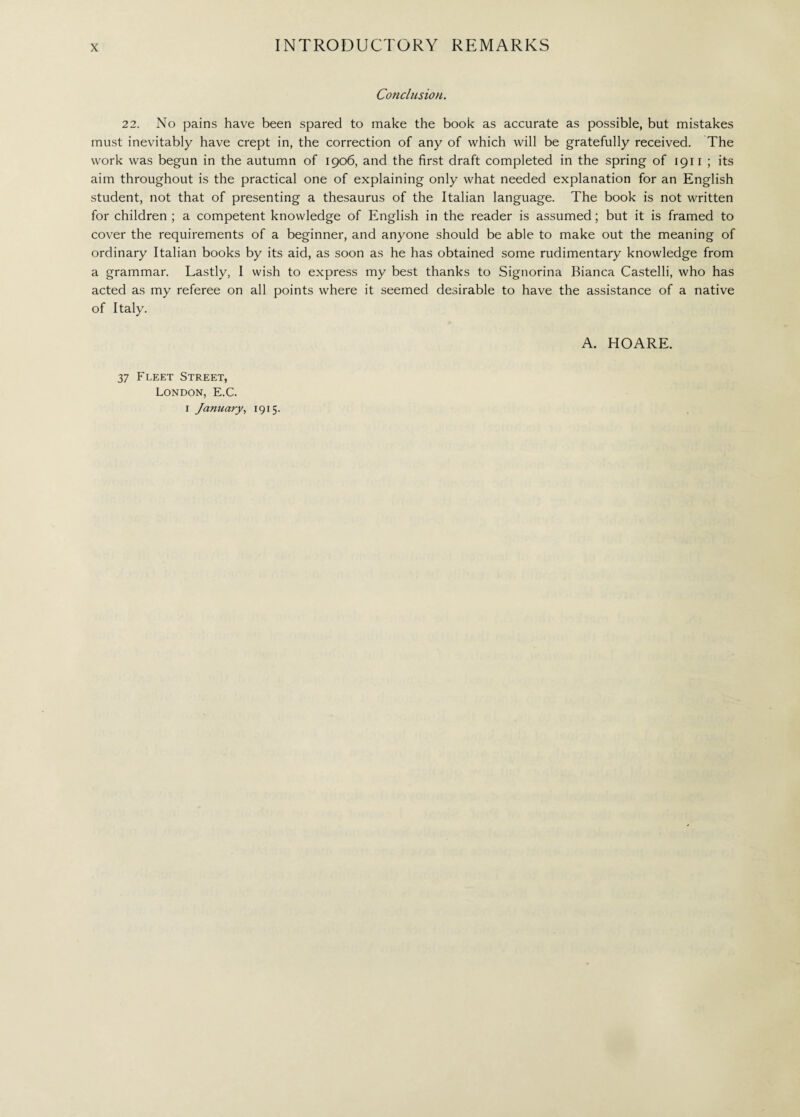 Conclusion. 22. No pains have been spared to make the book as accurate as possible, but mistakes must inevitably have crept in, the correction of any of which will be gratefully received. The work was begun in the autumn of 1906, and the first draft completed in the spring of 1911 ; its aim throughout is the practical one of explaining only what needed explanation for an English student, not that of presenting a thesaurus of the Italian language. The book is not written for children ; a competent knowledge of English in the reader is assumed ; but it is framed to cover the requirements of a beginner, and anyone should be able to make out the meaning of ordinary Italian books by its aid, as soon as he has obtained some rudimentary knowledge from a grammar. Lastly, I wish to express my best thanks to Signorina Bianca Castelli, who has acted as my referee on all points where it seemed desirable to have the assistance of a native of Italy. A. HOARE. 37 Fleet Street, London, E.C. I January, 1915.