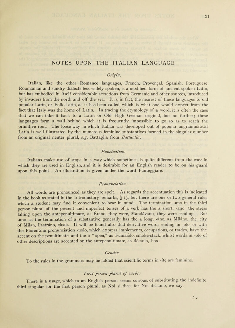 NOTES UPON THE ITALIAN LANGUAGE Origin, Italian, like the other Romance languages, French, Provencal, Spanish, Portuguese, Roumanian and sundry dialects less widely spoken, is a modified form of ancient spoken Latin, but has embodied in itself considerable accretions from Germanic and other sources, introduced by invaders from the north and off the sea. It is, in fact, the nearest of these languages to old popular Latin, or Folk-Latin, as it has been called, which is what one would expect from the fact that Italy was the home of Latin. In tracing the etymology of a word, it is often the case that we can take it back to a Latin or Old High German original, but no further; these languages form a wall behind which it is frequently impossible to go so as to reach the primitive root. The loose way in which Italian was developed out of popular ungrammatical Latin is well illustrated by the numerous feminine substantives formed in the singular number from an original neuter plural, e.g. Battaglia from Battualia. Punctuation. Italians make use of stops in a way which sometimes is quite different from the way in which they are used in English, and it is desirable for an English reader to be on his guard upon this point. An illustration is given under the word Punteggiare. Pronunciation. All words are pronounced as they are spelt. As regards the accentuation this is indicated in the book as stated in the Introductory remarks, § 13, but there are one or two general rules which a student may find it convenient to bear in mind. The termination -ano in the third person plural of the present and imperfect tenses of a verb has the a short, -ano, the stress falling upon the antepenultimate, as Erano, they were, Mandavano, they were sending. But -ano as the termination of a substantive generally has the a long, -ano, as Milàno, the city of Milan, Pastrano, cloak. It will be found also that derivative words ending in -olo, or with the Florentine pronunciation -uolo, which express implements, occupations, or trades, have the accent on the penultimate, and the o “open,” as Fumaiolo, smoke-stack, whilst words in -olo of other descriptions are accented on the antepenultimate, as Bòssolo, box. Gender. To the rules in the grammars may be added that scientific terms in -ite are feminine. First person plural of verbs. There is a usage, which to an English person seems curious, of substituting the indefinite third singular for the first person plural, as Noi si dice, for Noi diciamo, we say. b 2
