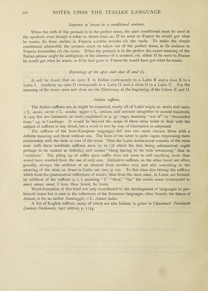XTI NOTES UPON THE ITALIAN LANGUAGE Sequence of tenses in a conditional sentence. When the verb of the protasis is in the perfect tense, the past conditional must be used in the apodosis even though it refers to future time, as, If he went to France he would get what he wants, Se fosse andato in Francia avrebbe trovato ciò che vuole. To make the simple conditional admissible the protasis must be taken out of the perfect tense, as Se andasse in Francia troverebbe ciò che vuole. When the protasis is in the perfect the exact meaning of the Italian phrase might be ambiguous in the absence of a context, viz. either If he went to France he would get what he wants, or If he had gone to France he would have got what he wants. Etymology of the open and close E and O. It will be found that an open E in Italian corresponds to a Latin E and a close E to a Latin I. Similarly an open O corresponds to a Latin O, and a close O to a Latin U. For the meaning of the terms open and close see the Dictionary at the beginning of the letters E and O. Italian suffixes. The Italian suffixes are, as might be expected, nearly all of Latin origin, as -accio and -azzo, < L. -aceus, -uccio < L. -uculus, -aggio < L. -aticum, and amount altogether to several hundreds. A very few are Germanic, as -ardo, explained on p. 47, -ingo, meaning “son of” or “descended from,” e.g. in Casalingo. It would be beyond the scope of these stray notes to deal with the subject of suffixes in any detail, but a word or two by way of illustration is subjoined. The suffixes of the Indo-European languages fall into two main classes, those with a definite meaning and those without one. The force of the latter is quite vague, expressing mere relationship with the stem or root of the word. Thus the Latin testimonium consists of the stem testi- with three indefinite suffixes, mon, io, m (of which the last, being substantival, ought perhaps to be ranked as definite), and means “thing having to do with witnessing,” that is, “evidence.” The piling up of suffix upon suffix does not seem to add anything more than would have resulted from the use of only one. Definitive suffixes, on the other hand, are often, possibly always, the addition of an element from another root, and add something to the meaning of the stem, as -brum in Latin, see -bro, p. 101. To this class also belong the suffixes which form the grammatical inflections of words; thus from the stem ama-, in Latin, are formed, by addition of the suffixes o, s, t, meaning “I,” “thou,” “he,” the words amao (contracted to amo), amas, amat, I love, thou lovest, he loves. Word-formation of this kind not only contributed to the development of languages in pre¬ historic times but is seen in the inflections of the Romance languages ; thus Amerò, the future of Amare, is for an earlier Ameraggio, = L. Amare habeo. A list of English suffixes, many of which are also Italian, is given in Chambers’ Twentieth Century Dictionary, 1907 edition, p. 1154.