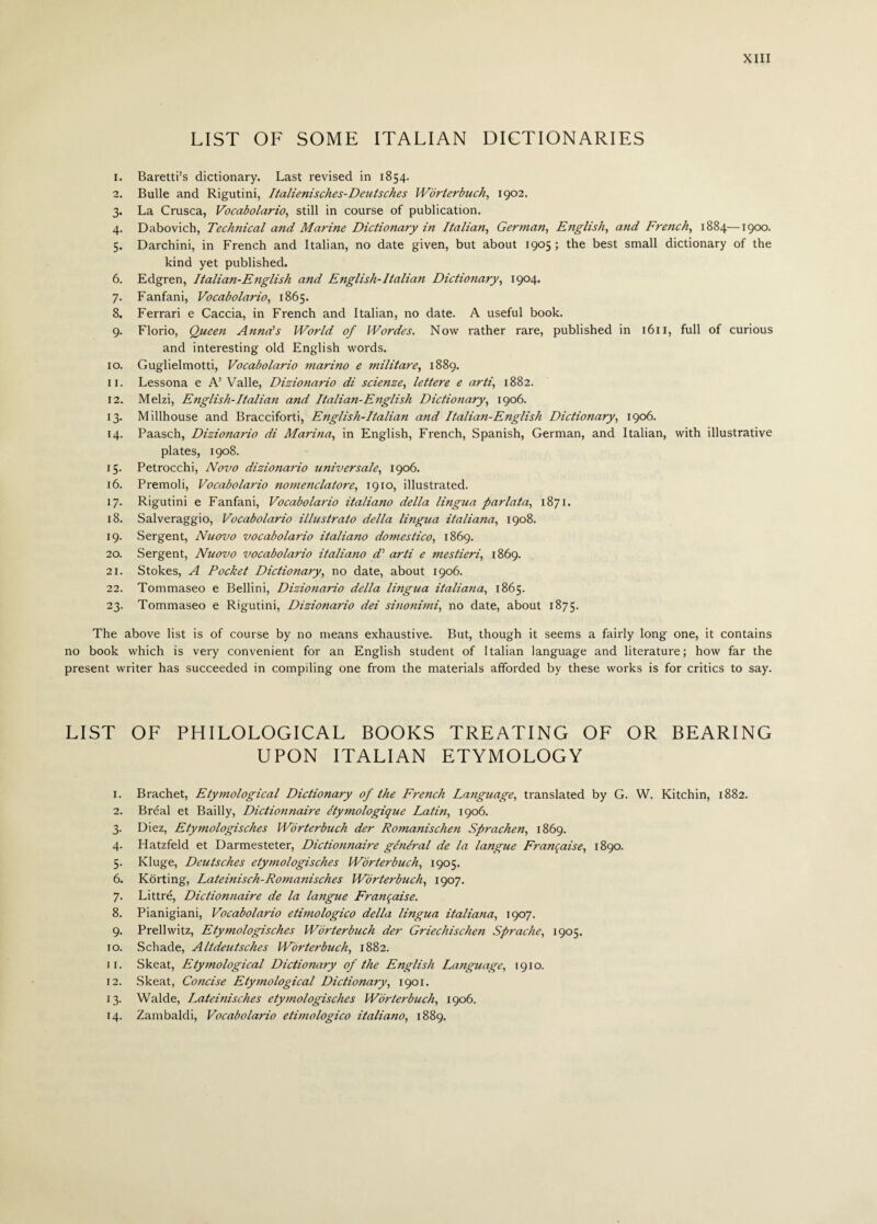 LIST OF SOME ITALIAN DICTIONARIES 1. Baretti’s dictionary. Last revised in 1854. 2. Bulle and Rigutini, Italienisches-Deutsches Worterbuch, 1902. 3. La Crusca, Vocabolario, still in course of publication. 4. Dabovich, Technical and Marine Dictionary in Italian, German, English, and French, 1884—1900. 5. Darchini, in French and Italian, no date given, but about 1905 ; the best small dictionary of the kind yet published. 6. Edgren, Italian-English and English-Italian Dictionary, 1904. 7. Fanfani, Vocabolario, 1865. 8. Ferrari e Caccia, in French and Italian, no date. A useful book. 9. Florio, Queen Anna’s World of Wordes. Now rather rare, published in 1611, full of curious and interesting old English words. 10. Guglielmotti, Vocabolario 7narino e militare, 1889. 11. Lessona e A’ Valle, Dizionario di scienze, lettere e arti, 1882. 12. Melzi, English-Italian and Italian-English Dictionary, 1906. 13. Millhouse and Bracciforti, English-Italian and Italian-English Dictionary, 1906. 14. Paasch, Dizionario di Marina, in English, French, Spanish, German, and Italian, with illustrative plates, 1908. 15. Petrocchi, Novo dizionario universale, 1906. 16. Premoli, Vocabolario nomenclatore, 1910, illustrated. 17. Rigutini e Fanfani, Vocabolario italiano della lingua parlata, 1871. 18. Salveraggio, Vocabolario illustrato della lingua italiana, 1908. 19. Sergent, Nuovo vocabolario italiano domestico, 1869. 20. Sergent, Nuovo vocabolario italiano d’ arti e mestieri, 1869. 21. Stokes, A Pocket Dictionary, no date, about 1906. 22. Tommaseo e Bellini, Dizionario della lingua italiana, 1865. 23. Tommaseo e Rigutini, Dizionario dei sinofiimi, no date, about 1875. The above list is of course by no means exhaustive. But, though it seems a fairly long one, it contains no book which is very convenient for an English student of Italian language and literature; how far the present writer has succeeded in compiling one from the materials afforded by these works is for critics to say. LIST OF PHILOLOGICAL BOOKS TREATING OF OR BEARING UPON ITALIAN ETYMOLOGY 1. 2. 3- 4- 5- 6. 7- 8. 9- 10. 11. 12. 13- 14. Brachet, Etymological Dictionary of the French Language, translated by G. W. Kitchin, 1882. Bréal et Bailly, Dictionnaire étymologique Latin, 1906. Diez, Etymologisches Worterbuch der Romanischen Sprachen, 1869. Hatzfeld et Darmesteter, Dictionnaire général de la langue Franqaise, 1890. Kluge, Deutsches etymologisches Worterbuch, 1905. Kòrting, Lateinisch-Romanisches Worterbuch, 1907. Littré, Dictionnaire de la langue Franqaise. Pianigiani, Vocabolario etimologico della lingua italiana, 1907. Prellwitz, Etymologisches Worterbuch der Griechischen Sprache, 1905. Schade, Altdeutsches Worterbuch, 1882. Skeat, Etymological Dictionary of the English Language, 1910. Skeat, Coftcise Etymological Dictionary, 1901. Walde, Lateinisches etymologisches Worterbuch, 1906. Zambaldi, Vocabolario etimologico italiano, 1889.
