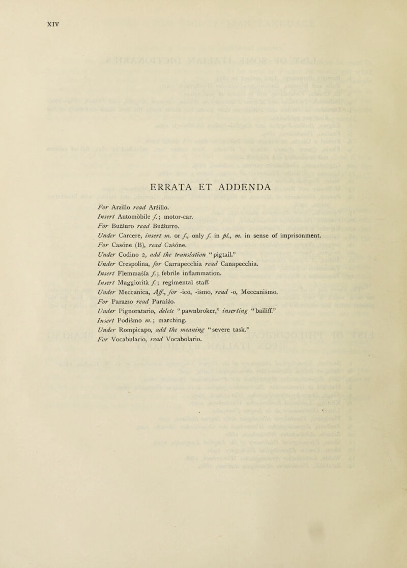 ERRATA ET ADDENDA For Arzillo read, Arzillo. Insert Automòbile f ; motor-car. For Buzzuro read Buzzurro. Under Carcere, insert m. or f, only f in //., m. in sense of imprisonment. For Casóne (B), read Casóne. Under Codino 2, add the translation “pigtail.” Under Crespolina, for Carrapecchia read Canapecchia. Insert Flemmasfa f. ; febrile inflammation. Insert Maggiorità f. ; regimental staff. Under Meccanica, Aff., for -ico, -ismo, read -o, Meccanismo. For Parazzo read Parazzo. Under Pignoratario, delete “ pawnbroker,” inserting “ bailiff.” Insert Podismo m. ; marching. Under Rompicapo, add the meaning “ severe task.” For Vocabulario, read Vocabolario.