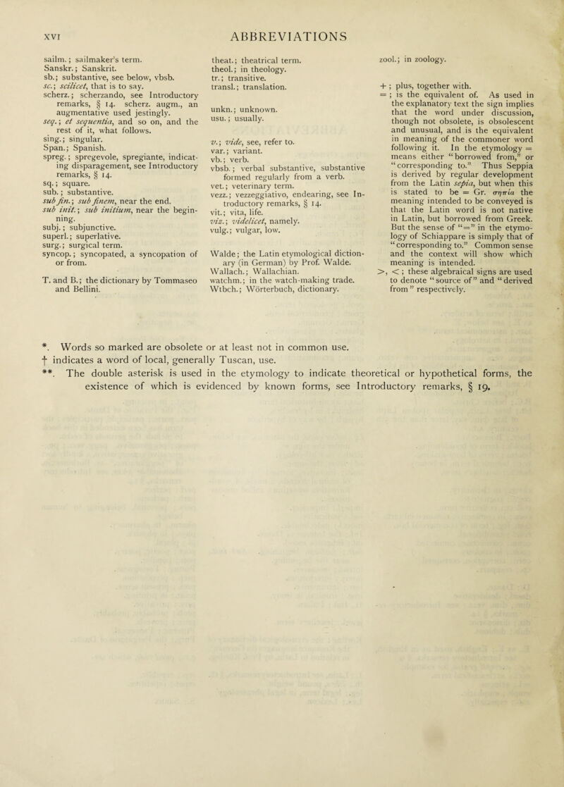 sailm. ; sailmaker’s term. Sanskr. ; Sanskrit. sb. ; substantive, see below, vbsb. sc. ; scilicet, that is to say. scherz. ; scherzando, see Introductory remarks, § 14. scherz. augm., an augmentative used jestingly. seq. ; et sequentia, and so on, and the rest of it, what follows, sing.; singular. Span.; Spanish. spreg. ; spregevole, spregiante, indicat¬ ing disparagement, see Introductory remarks, § 14. sq. ; square, sub. ; substantive. sub Jin. ; sub finem, near the end. sub init. ; sub initium, near the begin¬ ning. subj. ; subjunctive, superi.; superlative, surg. ; surgical term, syncop. ; syncopated, a syncopation of or from. T. and B. ; the dictionary by Tommaseo and Bellini. theat.; theatrical term, theol.; in theology, tr. ; transitive, transl. ; translation. unkn.; unknown, usu. ; usually. v.; vide, see, refer to. var. ; variant, vb. ; verb. vbsb. ; verbal substantive, substantive formed regularly from a verb, vet. ; veterinary term, vezz.; vezzeggiativo, endearing, see In¬ troductory remarks, § 14. vit. ; vita, life. viz.; videlicet, namely, vulg.; vulgar, low. Walde; the Latin etymological diction¬ ary (in German) by Prof. Walde. Wallach.; Wallachian. watchm.; in the watch-making trade. Wtbch. ; Wòrterbuch, dictionary. zool.; in zoology. 4- ; plus, together with. = ; is the equivalent of. As used in the explanatory text the sign implies that the word under discussion, though not obsolete, is obsolescent and unusual, and is the equivalent in meaning of the commoner word following it. In the etymology = means either “borrowed from,” or “corresponding to.” Thus Seppia is derived by regular development from the Latin sepia, but when this is stated to be = Gr. aijnia the meaning intended to be conveyed is that the Latin word is not native in Latin, but borrowed from Greek. But the sense of “ = ” in the etymo¬ logy of Schiappare is simply that of “ corresponding to.” Common sense and the context will show which meaning is intended. >, < ; these algebraical signs are used to denote “source of” and “derived from ” respectively. *. Words so marked are obsolete or at least not in common use. f indicates a word of local, generally Tuscan, use. **. The double asterisk is used in the etymology to indicate theoretical or hypothetical forms, the existence of which is evidenced by known forms, see Introductory remarks, § 19.