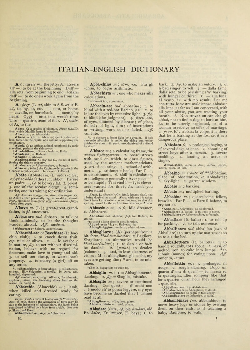 ITALIAN-ENGLISH DICTIONARY A/; rarely tn.\ the letter A. Essere all’ —, to be at the beginning. Dali’ — alla zeta, from beginning to end. Rifarsi dall’ —, to do one’s work again from the beginning. A ; prep. (L. ad, akin to A.S. cet > E. at), to, by, at, etc. — casa, at home. — cavallo, on horseback. — mente, by heart. Oggi — otto, in a week’s time. Tiro — quattro, team of four. A’, contr. of Ai, to the. Abaca /!; a species of plantain, Musa textilis, from which Manilla hemp is obtained. Abacchio ; v. Abbacchio. A'baco m. (L., v. Abbaco); (arch!) abacus, a level tablet on the capital of a column supporting the entablature. * Abada /. ; an African animal mentioned by early travellers, perhaps the rhinoceros. t Abadalillare; = Stare a bada, v. Bada. * Abadessa ; v. Badessa. *Abadia; v. Abbazia. Abalienazióne J.\ (teg.) a.s E., the act of trans¬ ferring the title to property. fAbalociare ; = Abborracciare, to bungle. Abào in. ; (hist.) the Capitano del popolo in the Genoese republic (said to be a corr. of Abate). Abàte (Abbate) ni. (L. abbas < Gr., <Syriac abba father) ; i. abbot. Parere un padre —, i.e. to be very fat. 2. priest. 3. one of the secular clergy. 4. semi¬ narist, one in training for ordination. Aff. Abat-acciopegg., -ino dim., -óne augni., i.e. an Abate either personally big, or wealthy ; -dnzolo pegg., -ucciaccio dim. spreg. pegg., -uccio dim. spreg., -ùcolo dim. pegg. A'bavo ni. (L.) ; great-great-grand¬ father, in pi. ancestors. Abbac-are ind. àbbaco ; to talk or think aimlessly, to let the thoughts wander abroad. Aff. -aménto. t Abbaccare ; = Saltare, Accavalciare. Abbacchi-are or Bacchiare (It. bac¬ chio, club); i. to knock down fruit, esp. nuts or olives. 2. — le acerbe e le mature, Jig. to act without discrimi¬ nation, behave with no regard for decorum, make love to young and old. 3. to sell too cheap, to waste one’s property. 4. to marry (a girl) off on any terms. * i. = Sbatacchiare, to bang about, ii. = Bastonare, to beat. iii. = Sbigottire, to terrify, iv. part, -ato, humbled, depressed. Aff. -aménto, -ata, bang. All’ -ata, like a lunatic, anyhow ; -atura, the knocking down fruit or the season for doing it. Abbàcchio (Abacchio) ni. ; lamb, when killed and dressed ready for eating. Etym. Prob. a corr. of L. ovicula (>**ovacnla), dim. of mu's, sheep ; the alteration of form may be due to the influence of Abbacchiare, the lamb being considered as killed by a blow from a club. For ovis v. Skeat, sub Ewe. Abbachièr-e m., -a /.; = Abbachista. Abba-chfno m.\ dim. -co. Far gli -chini, to begin arithmetic. Abbachista /«.; one who makes silly calculations. * arithmetician, accountant. Abbacin-are ind. abbacino; 1. to blind with a red-hot Bacino, q.v. 2. to injure the eyes by excessive light. 3. Jig. to blind (the judgment). 4. part, -ato, of eyes, dimmed by disease ; of glass, dulled; of light, dim; of inscriptions or writing, worn out or faded. Aff. -aménto. *i. to obscure a lesser light by a greater. II sole nascendo abbacina le stelle, the rising sun extin¬ guishes the stars, ii. part, -ato, deprived of a friend by death. A bbaco m.\ 1. calculating frame, the abacus Pythagoricus. 2. board strewn with sand on which to draw figures, used by the ancient mathematicians. 3. art of counting. 4. school of arith¬ metic. 5. arithmetic book; Far 1’ —, to do arithmetic. 6. skill in calculation, or intelligence generally ; Aver poco — to be stupid ; Ti ci vuol 1’ — ?, is clever¬ ness wanted for this?, i.e. can’t you understand ? Etym. L. abacus (<Gr. dj3af, djSaxos, slab), the b being doubled as usual. Abaco with one b is taken direct from Latin writers on architecture, so that this spelling is used for the architectural abacus, v. Abaco. Abbacón-e m., -a /; idle dreamer, v. Abbacare. Abbadare ind. abbàdo; pop. for Badare, to attend. * to spend a long time in consideration. * Abbad-essa *-ia; v. Bad-essa, -ia. Abbagli-aggine, -aménto; vbsbs. of-are. Abbagli-are ; (A) (perhaps from a bit. form,**ad-bar-htcolare, v. Bagliore, Sbagliare ; an alternative would be **ad-variculare) ; 1. to dazzle or intr. be dazzled. 2. (paint.) to deaden (colours). 3. -arsi, to lose clearness of vision; Mi si abbagliano gli occhi, my eyes are getting dim ; *-arsi, to be mis¬ taken. *(B)(It. bagaglio); to wrap up. Abbàglio m. ; 1. = Abbagliamento, dazzling. 2. Jig. — Sbaglio, mistake. Abbaglio m. ; severe or continued dazzling. Con questo — d’ occhi non c’ è modo eh’ io possa leggere, my eyes have become so dazzled that I cannot read at all. *Abbagliore m.; = Bagliore, glare. Abbai-aménto vbsb. of-are. Abbaiare (imit., cp. bit. baubari, old Fr. baier, Fr. aboyer, E. bay); 1. to bark. 2. Jig. to make an outcry. 3. of a bad singer, to yell. 4. — dalla fame, dalla sete, to be perishing (lit. barking) with hunger or thirst. 5. — alla luna, al vento, i.e. with no result ; Per me con tutta le vostre maldicenze abbaiate alla luna, as far as I am concerned, with all your abuse, you are wasting your breath. 6. Non trovar un can che gli abbai, not to find a dog to bark at him, i.e. to be utterly neglected, or of a woman to receive no offer of marriage. 7. prov. E’ v’ abbaia la volpe, it is there that he is barking at the fox, i.e. it is a dangerous place. Abbaiata/; 1. prolonged baying,or of several dogs at once. 2. shouting of street boys after a person. 3. severe scolding. 4. hooting an actor or singer. Abbai-atóre, -atorèllo dim., -atóra, -atrice, -atura, vbsbs. of -are. Abbaino m. (contr. of **Abbadino, place of observation, < Abbadare) ; 1. sky-light. 2. garret window. Abbàio m.\ barking. Abbaio m.; multiplied barking. Abbaióne m. ; quarrelsome fellow, brawler. Far 1’ —, =Fare il baione, to cry out at. * Abbaire ; = Sbigottirsi, to be alarmed. * Abballare (It. balia); to put out to nurse. t Abbaliciare ; = Abborracciare, to bungle. Abballare (It. balla); 1. to roll up for packing. 2. to talk nonsense. Abballinare ind. abballino (var. of Abballare); to turn up the mattresses so as to air the bed. Abballott-are (It. ballotta); 1. to handle roughly, toss about. 2. -arsi, of melted iron, to cake into lumps. * to submit (names) for voting upon. Aff. -aménto, -atura. Abbollottio m. ; 1. prolonged ill usage. 2. rough dancing. Dopo un quarto d’ ora di quell’ — fu messa su la quadriglia, after romping like that for a quarter of an hour they arranged a quadrille. t Abballucciare ; i.q. Abbaliciare. ■f Abbaluccicare ; = Abbagliare, to dazzle. t Abbaluginare ; to begin to feel sleepy. * Abbambagiare ;= Imbottire, to quilt. Abbambinare ind. abbambino ; to move heavy logs or stones by twisting them on their ends, as if teaching a baby, Bambino, to walk.