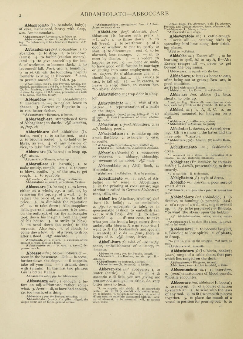 ABBAMBOLATO—ABBOCCARE Abbambolato (It. bambolo, baby); of eyes, half-closed, heavy with sleep, usu. Ammammolato. * Abbampare; = Avvampare, to blaze up. Abbanc-are; to stretch out (hides) for dress¬ ing. * = Imbancare, to fit a boat with thwarts. Aff. -atura. Abbandon-are ind. abbandóno; i. to abandon. 2. to drop. 3. to lay down (arms). 4. to forfeit (caution money), -arsi: 5. to give oneself up for lost. 6. of workmen, to become slack. 7. to let oneself fall. Part. -ato. 8. foundling. 9. in pi. Gli -ati, the foundling hospital formerly existing at Florence. * -arsi, to permit oneself. D. Inf. 2. 34. Etym. Cogn. old Fr. and Proven;. bandai, per¬ mission, authorisation ; old Fr. à bandon, at liberty. Cp. bit. bandum, a proclamation ; Gothic, banvjan, to show by signs; O.H.G. ban, proclamation; akin to L. fama, root bha, to say. Abbandóno m. ; 1. abandonment. 2. Lasciare in —, to neglect, leave to chance. 3. Correre or Fuggire in —, to run helter-skelter. * Abbarattare ;= Barattare, to barter. Abbarbagli-are, strengthened form of Abbagliare ; to dazzle. Aff. -aménto, -o ffreq. sb. Abbarbic-are ind. abbàrbico (It. barba, root); 1. to strike root, -arsi: 2. to become rooted. 3. to hold on by fibres, as ivy. 4. of any passion or vice, to take firm hold. Aff -aménto. Abbarc-are (It. barca); to heap up. Aff. -atura. ‘Abbarrare ; = Sbarrare, to bar up. Abbaruff-are (It. baruffa); 1. to make untidy, rumple, -arsi : 2. to come to blows, scuffle. 3. of the sea, to get rough. 4. to squabble. Aff. -aménto, -Io. i. scuffling. 2. disorder. Abbassaluce »t. indecl.\ = Paralume, Ventola. Abbass-are (It. basso); i. to lower, either as a whole, e.g. a sail, or, by removing the top, e.g. of a wall. 2. to reduce the price of, or intr. to fall in price. 3. to diminish the reputation of. 4. to take down ; Allo scoppiare della guerra 1’ ambasciatore -ò le armi, on the outbreak of war the ambassador took down his insignia from the front of his house. 5. to strike (a blow). 6. to send down (an order) to the servants. Also intr. 7. of clouds, to come down low. 8. of a river, to drop, after a flood. Aff. -aménto. Abbass-ata f. ; 1. v. -are. 2. a measure of the amount of work done at a loom. Abbass-atóre m.) 1. v. -are. 2. (anat.) de¬ pressor muscle. Abbasso adv.; below. Stanza d’ —, room in the basement. Giù — la scesa, further down the slope. — il cappello, take off your hat. -— i tiranni, down with tyrants. In the last two phrases Giù is better Italian. Abbastante adv.\ pop. for Abbastanza. Abbastanza adv.\ i. enough. 2. be¬ fore an adj. = Piuttosto, rather, some¬ what. 3. Aver — di, to have had enough, i.e. too much, of a thing. Abbastare ; pop. for Bastare, to suffice. Abbastonato; {arch.) of a pillar, ridged, the ridges being laid on to the general surface. * Abbatacchiare ; strengthened form of Abbac¬ chiare, to knock down. Abbàtt-ere perf. abbattei, part. abbattuto (It. battere with prefix a — h. ad); 1. to throw down. 2. to fell (trees). 3. to overthrow. 4. of a door or window, to put to, partly to shut. 5. to discourage, -ersi : 6. to be alarmed, lose courage. 7. — in, to meet by chance. 8. — a vedere, to happen to see. 9. — bene or male, to have good or ill fortune in marriage or getting into some employment, etc. 10. impers. Se s’ abbattesse che, if it should happen that.... 11. (mar.) to cast, to fall off. 12. — in carena, to heave (a ship) down, to careen her. *to abate, deduct. Abbattifièno m. ; trap door in a hay¬ loft. Abbattiménto m.; 1. vbsb. of Ab¬ battere. 2. representation of a battle on the stage. Abbattutaci; {mar.) casting, falling off. *i. fall of trees. ii. {mil.) breastwork of trees, abattis. iii. fig. defeat. Abbattuto; 1. part. Abbattere. 2. as adj. looking poorly. Abbatufol-are ; 1. to make up into a pad, Batufolo. 2. to tangle. 3. -arsi, to scuffle. * Abbavagliato Tmbavagliato, muffled up. A'bbavi m.; baobab tree, Adansonia digitata. Abbazi a (Abazia) f. ; 1. monastery or convent. 2. abbacy, abbotship. 3. revenue of an abbot. Aff. -iale. Abbecedàrio m. ; ABC Book, v. Abecedario. *Abbellare; i. = Abbellire, ii. to be pleasing. Abbelliménto m. ; 1. vbsb. of Ab¬ bellire in lit. sense, v. Abbellitura. 2. in the printing of vocal music, sign of what is called in German Koloratur, runs, trills, etc. Abbell ire (Abellare, Abellire) ind. -isco (It. bello) ; 1. to embellish. 2. jig. to embellish (a tale), or in questionable fashion to embellish (an excuse with lies), -irsi : 3. to adorn oneself. 4. — d’ una cosa, to take what you like from a large store ; Sono andato alla libreria X e mi sono -ito, 1 went to X the bookseller’s and got all I wanted ; C’ è da — fain., there is heaps of it. Aff. -itore, -itrice. Abbell-itura f. ; vbsb. of -ire in Jig. sense, embellishment of a story, v. -imento. Abbenchè conj.; pop. for Benché, though. *Abbendare; i. = Bendare, to tie up. ii. = Affollare. t Abberlinare ; to confound, distract. * Abbertescare (It. bertesca); to fortify. Abbever-are ind. abbévero ; 1. to water (cattle). 2. Jig. Tu m’ -i di assenzio e di fiele, you are giving me wormwood and gall to drink, i.e. very bitter news to hear. *i. to stupefy with drink, ii. to overwhelm with.... iii. to fill (a mould) with molten metal, iv. to irrigate, v. to taste (a beverage), vi. — altrui d’ una cosa, to make him acquainted with it. -arsi : vii. = Imbeversi, to be saturated, viii. to quench one’s thirst. Etym. Cogn. Fr. abreuver, Cold Fr. abevrer, Proven;, and Catalan abeurar, Span, abrevar <b\i. **ad-biberare<\,. bibere, v. Bere. * Abbeverato m. ; dregs. Abbeveratóio in.; 1. cattle-trough. 2. Caccia all’ —, catching birds by spreading bird-lime along their drink¬ ing places. *Abbì m.; = Abbiccì. Abbiabbe in. ; Essere all’ —, to be learning to spell, lit. to say A, B—Ab ; Essere sempre all’ —, never to get beyond the beginning. fAbbiaccare; to squash with the foot. Abbiad-are; to break a horse to oats, after being out at grass; Ben -ato, in good condition. BIS’ To feed with oats is Biadare. *Abbiato m. ; i. = Prova, ii. = Abbiabbe. Abbic-are ind. abbico (It. bica, sheaf); to pile up. * -arsi, to cling. Sinché alla terra ciascuna s’ ab¬ bica, each one grovels on the ground. D. Inf. 9. 78. Abbiccì in. ; 1. A, B, C. 2. an alphabet mounted for hanging on a wall. * Abbicocca fi.; = Albicocca, apricot. * Abbientare ; = Abilitare, to qualify. Abbiènte (L. habens, v. Avere); own¬ ing. Gli -i e i non -i, the haves and the have-nots, ^'capable. * Abbiettare ; {A)v. Abietto. (B) to affix Biette, wedges. Abbigliaménto in. ; fashionable dress. *i. ornament on a dress, ii. decoration of a theatre, iii. fig. rhetorical ornament. Abbigliare (Fr. habiller, lit. to make habile ; L. habilis, presentable) ; to dress smartly. * i. to put tidy. ii. to decorate. Abbigliatura f. ; style of dress. Abbiglio in.; scherz., a poor sort of smart dress. * Abbinare; i. to join into a pair. ii. to sort into pairs. Abbindol-are ind. abbindolo; 1. to deceive, to humbug (a person), -arsi : 2. of a rope of a well, etc., to get twisted up. 3. Jig. to be perplexed ; v. Bindolo. * to wind (the skein) upon the bobbin. Aff. Abbindol-aménto, -atdra, -atrice, -atura trick. tAbbioccare; i. to cluck like a hen. ii. =avvil- irsi, to feel weak. Abbiosciarsi ; 1. to become languid, v. Bioscio ; to lose spirits. 2. of plants, to droop. * to give in, give up the struggle, t of snow, to melt. t Abbirucciarsi ; to scuffle. Abbisciatura f. (It. biscia, snake); (mar.) range of a cable chain, that part which lies ranged on the deck. Abbisognare ; = Bisognare, to need. Abbittare ; {mar.) to bitt (a cable), v. Bitta. Abboccaménto in. ; 1. interview. 2. (anat.) anastomosis of blood vessels, ^hostile encounter. Abbocc-are ind. abbocco (It. bocca) ; 1. to snap up. 2. of a course of action to snatch at. 3. to seize with the jaws of any tool. 4. to fit (two mouth-pieces) together. 5. to place the mouth of a vessel in position for pouring out. 6. to