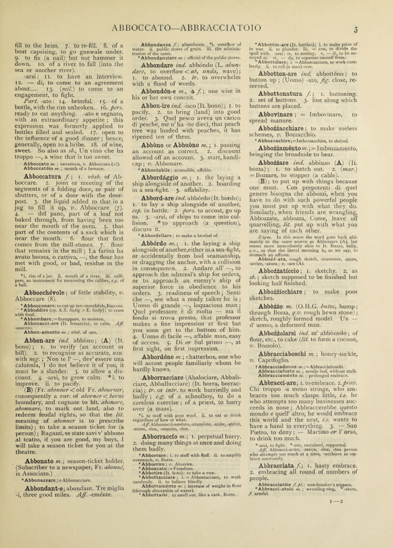 ABBOCCATO—ABBRACCI ATOIO fill to the brim. 7. to re-fill. 8. of a boat capsizing, to go gunwale under. 9. to fix (a nail) but not hammer it down. 10. of a river to fall (into the sea or another river). -arsi: 11. to have an interview. 12. — di, to come to an agreement about.... 13. (mil.) to come to an engagement, to fight. Part, -ato : 14. brimful. 15. of a bottle, with the rim unbroken. 16. pers. ready to eat anything, -ato e segnato, with an extraordinary appetite ; this expression was formerly applied to bottles filled and sealed. 17. open to the influence of a good dinner ; hence, generally, open to a bribe. 18. of wine, sweet. So also as sb., Un vino che ha troppo —, a wine that is too sweet. Abboccato m. ; sweetness, v. Abboccare (18). Abboccatóio m. ; mouth of a furnace. Abboccatura / ; 1. vbsb. of Ab¬ boccare. 2. joint or meeting of the segments of a folding door, or pair of shutters, or of a door with the door¬ post. 3. the liquid added to that in a jug to fill it up, v. Abboccare (7). 4. — del pane, part of a loaf not baked through, from having been too near the mouth of the oven. 5. that part of the contents of a sack which is near the mouth. 6. flour that first comes from the mill-stones. 7. flour that remains in the mill ; La farina ha avuto buona, o cattiva, —, the flour has met with good, or bad, residue in the mill. *i. rim of a jar. ii. mouth of a river, iii. calli¬ pers, an instrument for measuring the calibre, e.g. of a ball. Abbocchévole ; of little stability, v. Abboccare (8). * Abbocconare; to cut up into mouthfuls,Bocconi. * Abboddire (cp. A.S. bodig> E. body); to cram with food. *Abbombare ; = Inzuppare, to moisten. Abbonacci-are (It. bonaccia); to calm. Aff. -amento. Abbon-amento m. ; vbsb. of -are. Abbon-are ind. abbono; (A) (It. bono) ; 1. to verify (an account or bill). 2. to recognise as accurate, asu. with neg. ; Non te 1’ —, dev’ essere una calunnia, I do not believe it of you, it must be a slander. 3. to allow a dis¬ count. 4. -arsi, to grow calm. * i. to improve, ii. to pacify. (B) (Fr. abonner < old Fr. abourner, consequently a var. of aborner < borne boundary, and cognate to bit. abonare, abonnare, to mark out land, also to redeem feudal rights, so that the lit. meaning of abomier is to prescribe limits) ; to take a season ticket for (a person) ; Ragazzi, se state savi v’ abbono al teatro, if you are good, my boys, I will take a season ticket for you at the theatre. Abbonato m.\ season-ticket holder. (Subscriber to a newspaper, Fr. abonné, is Associato.) * Abbonazzare ; = Abbonacciare. Abbondant-e; abundant. Tre miglia -i, three good miles. Aff. -eménte. Abbondanza f. ; abundance. *i. overflow of water, ii. public stores of grain, iii. the adminis¬ tration of the same. * Abbondanziere in. ; official of the public stores. Abbondare itid. abbondo (L. abun- dare, to overflow < ab, unda, wave) ; 1. to abound. 2. tr. to overwhelm with a flood of words. Abbondón-e m., -a f. ; one wise in his or her own conceit. Abbon-ire ind. -isco (It. bono) ; 1. to pacify. 2. to bring (land) into good order. 3. Quel pesco aveva un carico di pesche, me n’ ha -ite dieci, that peach tree was loaded with peaches, it has ripened ten of them. Abbòno or Abbuòno m. ; 1. passing an account as correct. 2. discount allowed off an account. 3. start, handi¬ cap ; v. Abbonare. * Abbordabile ; accessible, affable. Abbordàggio m. ; 1. the laying a ship alongside of another. 2. boarding in a sea-fight. 3. affability. Abbord-are ind. abbórdo (It. bordo); 1. to lay a ship alongside of another, esp. in battle. 2. pers. to accost, go up to. 3. -arsi, of ships to come into col¬ lision. * to approach (a question), discuss it. * Abbordellare ; to make a brothel of. Abbórdo m. ; 1. the laying a ship alongside of another,either in a sea-fight, or accidentally from bad seamanship, or dragging the anchor, with a collision in consequence. 2. Andare all’ —, to approach the admiral’s ship for orders, or to approach an enemy’s ship of superior force in obedience to his orders. 3. readiness of speech ; Senti che —, see what a ready talker he is ; Uomo di grande —, loquacious man ; Quel professore è di molto —- ma il fondo si trova presto, that professor makes a fine impression at first but you soon get to the bottom of him. 4. Uomo di facile —, affable man, easy of access. 5. Di or Sul primo —, at first sight, on first impression. Abbordóne chatterbox, one who will accost people familiarly whom he hardly knows. Abborracciare (Abalociare, Abbali- ciare, Abballucciare) (It. borra, borrac¬ cia) ; tr. or intr. to work hurriedly and badly ; e.g. of a schoolboy, to do a careless exercise ; of a priest, to hurry over (a mass). *i. to stuff with poor wool. ii. to eat or drink regardless of how or what. 4^Abborracci-aménto,-ataménte, -atóre, -atrice, -atura, -óna, -onaccio, -óne. Abborraccio m.\ 1. perpetual hurry. 2. doing many things at once and doing them badly. *Abborrare; i. to stuff with fluff, ii, to amplify overmuch, v. Borra. * Abborrire ; v. Aborrire. * Abboscato ; = Frondoso. * Abbotire (It. boto); to take a vow. * Abbottacciare ; i. = Abborracciare, to work carelessly, ii. to believe blindly. Abbonaménto ni. ; increase of weight in flour (through absorption of water). * Abbottarsi ; to swell out, like a cask, Botte. * Abbottin-are (It. bottino); i. to make prize of in war. ii. to plunder, iii. — con, to divide the spoil with, -arsi : iv. to mutiny, v. — di, to be an¬ noyed at. vi. — da, to separate oneself fr om. * Abbottolare ; i = Abborracciare, to work care¬ lessly. ii. to roll (a man) over. Abbotton-are ind. abbottóno ; to button up ; (Uomo) -ato, fig. close, re¬ served. Abbottonatura /. ; 1. buttoning. 2. set of buttons. 3. line along which buttons are placed. Abbovinare ; = Imbovinare, to spread manure. Abbozzacchiare ; to make useless schemes, v. Bozzacchio. * Abbozzachire; = Imbozzacchire, to shrivel. Abbozzaménto m. ; = Imbozzamento, bringing the broadside to bear. Abbozzare ind. abbòzzo (A) (It. bozza) ; 1. to sketch out. 2. (mar.) = Bozzare, to stopper (a cable). (B); to put up with things because one must. Con prepotenti di quel genere bisogna che abbozzi, when you have to do with such powerful people you must put up with what they do. Similarly, when friends are wrangling, Abbozzate, abbozza, Come, leave off quarrelling, lit. put up with what you are saying of each other. Etym. In this sense the word goes back ulti¬ mately to the same source as Abbozzare (A), but seems more immediately akin to It. Buzzo, belly, q. v., so that the literal meaning is, as we say, to stomach an affront. Abbozz-ata, rough sketch, -atamente, -atore, -atrice, -atura ; v. -are (A). Abbozzaticcio ; 1. sketchy. 2. as sb. ; sketch supposed to be finished but looking half finished. Abbozzicchiare ; to make poor sketches. Abbòzzo m. (O.H.G. butze, hump; through Bozza, q.v. rough hewn stone) ; sketch, roughly formed model. Un — d’ uomo, a deformed man. Abbozzolarsi ind. m’ abbozzolo ; of flour, etc., to cake (lit. to form a cocoon, v. Bozzolo). Abbracciaboschi m. ; honey-suckle, v. Caprifoglio. t Abbracciadonne m.\ = Abbracciaboschi. Abbracciafusto m. ; sessile leaf, without stalk. Abbracciaménto m. ; prolonged embrace. Abbracci-are ; 1. to embrace, i.prov. Chi troppo -a meno stringe, who em¬ braces too much clasps little, i.e. he who attempts too many businesses suc¬ ceeds in none ; Abbraccerebbe questo mondo e quell’ altro, he would embrace this world and the next, i.e. wants to have a hand in everything. 3. — San Pietro, to deny ; — Martino or 1’ orso, to drink too much. *-arsi, to fight. *-ato, sustained, supported. Aff. Abbracci-atbre, -atrice, -óne, -óna person who attempts too much at a time, -ucchiare to em¬ brace amorously. Abbracciata/; 1. hasty embrace. 2. embracing all round of numbers of people. Abbracciatóie f. pi. ; watchmaker’s nippers. *Abbracci-atoio m. ; wrestling-ring, ‘-atura, f. armful. I—2