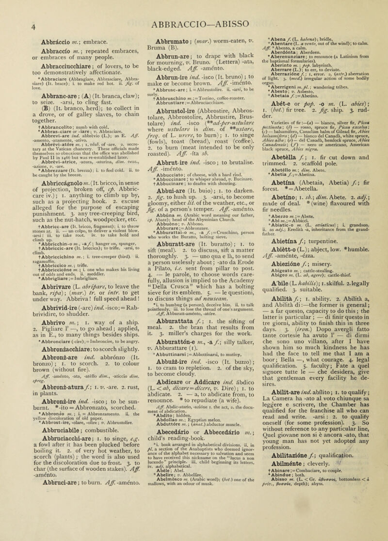 Abbràccio m. ; embrace. Abbraccio m. ; repeated embraces, or embraces of many people. Abbracciucchiare ; of lovers, to be too demonstratively affectionate. ‘Abbraciare (Abbragiare, Abbrasciare, Abbra- siare) (It. brace); i. to make red hot. ii. fig. of love. Abbranc-are ; (A) (It. branca, claw); to seize, -arsi, to cling fast. (B) (It. branco, herd); to collect in a drove, or of galley slaves, to chain together. + Abbrancolito ; nuinb with cold. * Abbras-ciare or -iare ; v. Abbraciare. Abbrevi-are ìnd. abbrevio (L.); as E. Aff. -amento, -atamente, -ativo. Abbrèvi-atóre m. ; i. visi, of -are. 2. secre¬ tary at the Vatican chancery. These officials made themselves so obnoxious that the office was abolished by Paul II in 1466 but was re-established later. Abbrèvi-atrice, -atura, -aturina, dim. vezz., -azione, v. -are. * Abbrezzare (It. brezza) ; i. to feel cold. ii. to be caught by the breeze. Abbriccàgnolo m. (It. bricco, in sense of projection, broken off, cp. Abboc¬ care iv.) ; 1. anything to climb up by, such as a projecting hook. 2. excuse alleged for the purpose of escaping punishment. 3. any tree-creeping bird, such as the nut-hatch, woodpecker, etc. tAbbricc-are (It. bricco, fragment); i. to throw stones at. ii. — un colpo, to deliver a violent blow, -arsi : iii. to take root. iv. to take hold and climb up. * Abbricchin-o in., -a fi. ; hanger on, spunger. t Abbriccic-are (It. briccica); to trifle, -arsi, to climb. t Abbriccichino m. ; i. tree-creeper (bird), ii. ragamuffin. t Abbrlccico in. ; trifle. t Abbriccicóne in. ; i. one who makes his living out of odds and ends. ii. meddler. * Abbrigliare ;= Imbrigliare. Abbrivare (L. abripare, to leave the bank, ripa) ; (mar.) tr. or intr. to get under way. Abbriva ! full speed ahead ! Abbrivid-ire (-are) ind. -isco ; = Rab¬ brividire, to shudder. Abbrivo m. ; 1. way of a ship. 2. Pigliare 1’ —, to go ahead ; applied, as in E., to many things besides ships. * Abbronciare (-cire); = Imbroncire, to be angry. Abbronzacchiare; to scorch slightly. Abbronz-are ind. abbronzo (It. bronzo) ; 1. to scorch. 2. to colour brown (without fire). Aff. -aménto, -ata, -afèlio dim., -aticcio dim. spreg. Abbronz-atura/; i. v. -are. 2. rust, in plants. Abbronz-ire ind. -isco ; to be sun¬ burnt. *-ito = Abbronzato, scorched. ‘Abbronzo m. ; i. = Abbronzamento, ii. the yellow discoloration of old paper. *Abbrost-ire, -olare, -olire; v. Abbrustolire. Abbruciatole ; combustible. Abbruciacchi-are ; 1. to singe, e.g. a fowl after it has been plucked before boiling it. 2. of very hot weather, to scorch (plants) ; the word is also used for the discoloration due to frost. 3. to char (the surface of wooden stakes). Aff. -aménto. Abbruci-are ; to burn. Aff. -aménto. ABBRACCIO—ABISSO Abbruniate» ; (mar.) worm-eaten, v. Bruma (B). Abbrun-are ; to drape with black for mourning, v. Bruno. (Lettera) -ata, black-edged. Aff. -aménto. Abbrun-ire ind. -isco (It. bruno) ; to make or become brown. Aff. -iménto. * Abbrusc-are ; i. = Abbrustolire, ii. -arsi, to be surly. t Abbruschino m.; = Tostino, coffee-roaster. Abbrustiare ; = Abbruciacchiare. Abbrustol-ire (Abbrostire, Abbros- tolare, Abbrostolire, Abbrustire, Brus¬ tolare) ind. -isco (**ad-per-ustulare where nstulare is dim. of **ustare, freq. of L. nrere, to burn) ; 1. to singe (fowls), toast (bread), roast (coffee). 2. to burn (meat intended to be only roasted). Aff. -fta sb. Abbrut-ire ind. -isco ; to brutalise. Aff. -iménto. Abbucciato; of cheese, with a hard rind. * Abbuccinare ; to whisper abroad, v. Bucinare. t Abbucinare ; to deafen with shouting. Abbui-are (It. buio); 1. to darken. 2. fig. to hush up. 3. -arsi, to become gloomy, either lit. of the weather, etc., or fig. of a person’s temper. Aff. -aménto. Abbùna in. (Arabic word meaning our father, cp. Abate); head of the Abyssinian Church. Abbuòno; v. Abbono. Abburare ; = Abbronzare. * Abburattai-o in., -a f. ; = Cruschino, person who works the Buratto, bolting sieve. Abburatt-are (It. buratto); 1. to sift (meal). 2. to discuss, sift a matter thoroughly. 3. — uno qua e là, to send a person uselessly about ; -ato da Erode a Pilato, i.e. sent from pillar to post. 4. — le parole, to choose words care¬ fully, allusion is implied to the Academy “Della Crusca” which has a bolting sieve for its emblem. 5. — le questioni, to discuss things ad nauseam. *i. to humbug (a person), deceive him. ii. to talk pointlessly. iii. to lose the thread of one’s argument. A fie. Abburatt-aménto, -atóre. Abburattata /; 1. the sifting of meal. 2. the bran that results from it. 3. miller’s charges for the work. Abburattón-e m., -a f.; silly talker, v. Abburattare (1). * Abbuttinarsi ;=Abbottinarsi, to mutiny. Abbuzz-ire ind. -isco (It. buzzo); 1. to cram to repletion. 2. of the sky, to become cloudy. Abdicare or Addicare ind. àbdico (L. <ab, dicare—dicere, v. Dire); 1. to abdicate. 2. — a, to abdicate from, to renounce. * to repudiate (a wife). Aff. Abdic-atario, -azióne i. the act, 2. the docu¬ ment of abdication. ‘Abdito; hidden. Abdollao in. ; Egyptian melon. Abduttóre in. ; (anat.) abductor muscle. Abecedàrio or Abbecedàrio m. ; child’s reading-book. *i. book arranged in alphabetical divisions, ii. in pi. a section of the Anabaptists who deemed ignor¬ ance of the alphabet necessary to salvation and seem to have received this nickname on the “lucus a non lucendo” principle, iii. child beginning its letters, iv. adj. alphabetical. Abèle ; Abel. *Abelire; v. Abbellire. Abelmòsco m. (Arabic word); (pot.) one of the mallows, with an odour of musk. *Abena fi. (L. habena); bridle. * Abentare (L. a vento, out of the wind) ; to calm. Afii. *Abento, a calm. Aberdónta ; Aberdeen. * Aberenunziare ; to renounce (a Latinism from the baptismal formularies). Aberinto m. ; pop. labyrinth. Aberrare (L.jr; to err, to deviate. Aberrazióne f. ; 1. error. 2. (asti-.) aberration of light. 3. (medi) irregular action of some bodily organ. * Aberrigeni in.pl. ; wandering tribes. ‘Abesto; v. Asbesto. * Abetaia fi. ; = Abetina. Abét-e or pop. -0 m. (L. abies) ; 1. (boi.) fir tree. 2. fig. ship. 3. rud¬ der. Varieties of fir :—(a) — bianco, silver fir, Picea pedinata ; (i) — rosso, spruce fir, Picea excelsa ; (r) — balsamifero, Canadian balm of Gilead fir, Abies balsainifiera ; (di) — bianco del Canada, white spruce, Abies alba ; (e) — del Canada, hemlock spruce, Abies Canadensis; (fi) — nero or americano, American black spruce, Abies nigra. Abetèlla fi.; i. fir cut down and trimmed. 2. scaffold pole. Abetèllo in. ; dim. Abete. ‘Abetia Abetina. Abetina (Abetaia, Abetia) fi. ; fir forest. * = Abetella. Abetino; i. sb.-, dim. Abete. 2. adj.; made of deal. * (wine) flavoured with fir needles. * Abezzo in.; = Abete. * Abì m.; — Abbiccì. *Abiatic-o in. (L. aviaticus) ; i. grandson, ii. as adj.; Eredità -a, inheritance from the grand¬ father. Abietina fi; turpentine. Abiètt-o (L.); abject, low. *humble. Aff. -aménte, -ézza. Abiezióne fi. ; misery. Abigeato in. ; cattle-stealing. Abigeo m. (L. ab, agere); cattle-thief. A'bile (L.habilis); 1.skilful. 2.1egally qualified. 3. suitable. Abilità /. ; 1. ability. 2. Abilità a, and Abilità di :—the former is general ; — a far questo, capacity to do this ; the latter is particular ; — di finir questo in tre giorni, ability to finish this in three days. 3. (iron.) Dopo avergli fatto tante cortesie ha avuto 1’ — di dirmi che sono uno villano, after I have shown him so much kindness he has had the face to tell me that I am a boor ; Bella —, what courage. 4. legal qualification. 5. faculty; Fate a quel signore tutte le — che desidera, give that gentleman every facility he de¬ sires. Abilit-are ind. abilito ; 1. to qualify; La Camera ha -ato al voto chiunque sa leggere e scrivere, the Chamber has qualified for the franchise all who can read and write, -arsi : 2. to qualify oneself (for some profession). 3. So without reference to any particular line, Quel giovane non si è ancora -ato, that young man has not yet adopted any profession. Abilitazióne fi; qualification. Abilménte ; cleverly. t Abinare ;= Combaciare, to couple. * Abindue ; both. Abisso m. (L. < Gr. a/3v<r<ros, bottomless < à priv., fivoaos, depth); abyss.