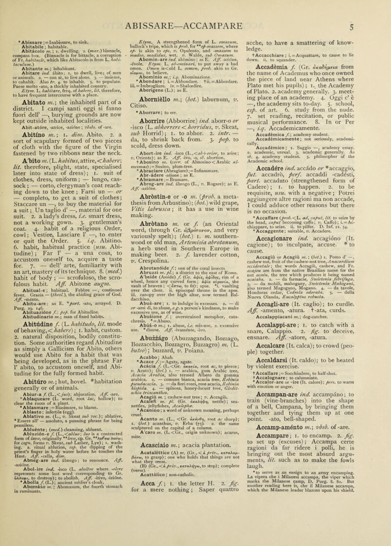 * Abissare ; = Inabissare, to sink. Abitabile ; habitable. Abitàcolo m. ; i. dwelling. 2. (mar.) binnacle, compass box. (Binnacle is for bittacle, a corruption of Fr. habitacle, which like Abitacolo is from L. Itabi- t acuì uni.) Abitante m.\ inhabitant. Abitare ind. àbito; 1. to dwell, live; of men or animals. 2. —con sè, to live alone. 3.—insieme, to cohabit. Also tr. 4. to inhabit. 5. to populate. Paese molto -ato, a thickly inhabited country. Etym. L. habit are, freq. of habere, lit. therefore, to have frequent intercourse with a place. Abitato m. ; the inhabited part of a district. I campi santi oggi si fanno fuori dell’ —, burying grounds are now kept outside inhabited localities. Abit-atóre, -atrice, -azióne ; vbsbs. of-are. Abitino m. ; i. dim. Abito. 2. a sort of scapulary formed of two pieces of cloth with the figure of the Virgin fastened by two ribbons near the neck. A'bito m. (L. habitus, attire,<habere\ lit. therefore, plight, state, specialised later into state of dress); 1. suit of clothes, dress, uniform ; — lungo, cas¬ sock ; — corto, clergyman’s coat reach¬ ing down to the knee ; Farsi un — or — completo, to get a suit of clothes ; Staccare un —, to buy the material for a suit ; Un taglio d’ —, material for one suit. 2. a lady’s dress, i.e. smart dress, not a working gown. 3. gentleman’s coat. 4. habit of a religious Order, cowl : Vestire, Lasciare 1’ —, to enter or quit the Order. 5. i.q. Abitino. 6. habit, habitual practice (usu. Abi¬ tudine) ; Far 1’ — a una cosa, to accustom oneself to, acquire a taste for. 7. — dell’ arte, familiarity with an art, mastery of its technique. 8. (med.) habit of body ; — scrofuloso, the scro¬ fulous habit. Aff. Abitone augni. Abitual-e ; habitual. Febbre —, continued fever. Grazia — (theol.), the abiding grace of God. Aff. -ménte. Abitu-are ; as E. * part, -ato, arrayed. D. Purg. 2p. 146. Abituazióne f. ; pop. for Abitudine. Abitudinario m.\ man of fixed habits. Abitùdine f. (L. habitudo, lit. mode of behaving, < habere) ; 1. habit, custom. 2. natural disposition, bodily constitu¬ tion. Some authorities regard Abitudine as simply a Gallicism for Abito, others would use Abito for a habit that was being developed, as in the phrase Far 1’ abito, to accustom oneself, and Abi¬ tudine for the fully formed habit. Abituro m.\ hut, hovel, ^habitation generally or of animals. Abiur-a f. (L .,<jus)\ abjuration. Aff. -are. *Ablaqueare (L. word, root lac, hollow); to clear the roots of a plant. * Ablasmare ; = Biasimare, to blame. Ablasto ; infertile (egg). Ablativo m. (L., v. Skeat sub voc.) ; ablative, * Essere all’ — assoluto, a punning phrase for being penniless. Abluènte ; (med.) cleansing, abluent. Abluzión-e f. (h.,<abluo ; luo is a contracted form of lavo, originally **lovo, cp. Gr. **AoFein Aou'w ; for cogn. forms v. Skeat, sub Lather, Lye); 1. wash¬ ing. 2. ritual ablution, esp. the dipping of the priest’s finger in holy water before he touches the Host. Aff. -cella, dim. Abneg-are ind. abnego ; to renounce. Aff. -azióne. ' Abol-ire ind. -isco (L. abolire where -olere represents some lost word corresponding to Gr. oAAv/lu, to destroy); to abolish. Aff. -itivo, -izidne. * Abolla /. (L.) ; ancient soldier's cloak. Abomàso m. ; Abomasum, the fourth stomach in ruminants. Etym. A strengthened form of L. omasum, bullock’s tripe, which isprob. for **op-massotn, where op- is akin to ops, v. Opulento, and -massoni to madeo, madidus, wet. v. Walde, sub Omasum. Abomin-are ind. abòmino ; as E. Aff. -azióne, -évole. Etym. L. ab-ominari, to put away a bad omen. Omen isCold L. osmen, prob. akin to Gr. olo/sai, to believe. Abominio m. ; i.q. Abominazione. *Abondare; i. = Abbondare, fii. = Abbordare, iii. = Imbrogliare, iv. = Sbalordire. Aborigene (L.) ; as E. Abornièllo m.\ {boti) laburnum, v. Citiso. * Aborrare ; to err. Aborrire (Abborrire) ind. aborr-o or -isco (L. abhorrcre < horridus, v. Skeat, sub Horrid); 1. to abhor. 2. intr.— da, to shrink back from. 3. pop. to scold, dress down. Abort-ire ind. -isco (L.,<ab-\-orior, to arise; v. Oriente); as E. Aff. -ivo, -q, sb. abortion. tAbosino m. (coi r, of Almosino < Arabic al- mesmas) ; = Susino, plum-tree. * Abraciare (Abragiare) ; = Infiammare. Abr-àdere -anione ; as E. * Abramare ; = Bramare. Abrog-are ind. abrogo (L., v. Rogare); as E. Aff. -azióne. Abròstin-e or -o in. {prob. a meta¬ thesis from Arbustino); {bot.) wild grape, Vitis labrusca ; it has a use in wine making. Abròtano m. or f. (an Oriental word, through Gr. cìftpórovov, and very variously spelt); {bot.) 1. m. southern¬ wood or old man, Artemisia abrotanum, a herb used in Southern Europe in making beer. 2. f. lavender cotton, v. Crespolina. Abrotanóide f.\ one of the coral insects. Abruzzi m. pi. ; a district to the east of Rome. A'bside (Asside) /. (Gr. ài/u's, ài/dSo?, rim of a wheel, hence any curved form ; i\J/is ovpauia, the vault of heaven ; <a7rr<o, to fit); apse. *i. vaulting over the choir, ii. episcopal throne in the apse, iii. canopy over the high altar, now termed Bal¬ dacchino. Abus-are; 1. to indulge in excesses. 2. —di or -arsi di, to abuse, e.g. a person’s kindness, to make excessive use, as of wine. Abusione /. ; overstrained metaphor, cata- chresis. * = Abuso. Abus-o m.; 1. abuse, i.e. mis-use. 2. excessive use. * disuse. Aff. -ivaménte, -ivo. Abuzzàgo (Abuzzagando, Bozzago, Bozzacchio, Bozzagro, Buzzagro) m. (L. buteo); buzzard, v. Poiana. Acabbo ; Ahab. *Acace Agata, agate. Acàcia f. (L.<Gr. aKaxia, root ac, to pierce; v. Acuto); (bot.) 1. — arabica, gum Arabic tree, Acacia Arabia, also termed Albero da gomma arabica. 2. — comune bianca, acacia tree, Robinia pseudacacia. 3. — da fiori rosei, rose acacia, Robinia hìspida. 4. -— spinosa, honey-locust tree, Gledit- schia triacantkos. Acagiù m. ; cashew-nut tree; v. Accagiù. Acalefi ni. pi. (Gr. a.Ka\rj<t>vi, nettle) ; sea- nettles, jellyfishes, Acalephce. * Acanino ; a word of unknown meaning, perhaps cruel. Acanto m. (L., <Gr. àicó.v0r), root ac sharp); 1. (bot.) acanthus, v. Erba (75). 2. the same sculptured on the capital of a column. A'caro m. (L.<Gr., origin unknown); acarus, mite. Acasciaio m. ; acacia plantation. Acatalèttico (A) m. (Gr.,<4priv., KixTaXap- pavu), to grasp); one who holds that things are not what they seem. (B) (Gr., <àpriv., KaraXriyw, to stop) ; complete (verse). Acattòlico ; non-catholic. Acca f. ; i. the letter H. 2. fig. for a mere nothing ; Saper quattro acche, to have a smattering of know¬ ledge. t Accacchiare ; i. = Acquattare, to cause to lie down. ii. to squander. Accadèmia f. (Gr. from the name of Academus who once owned the piece of land near Athens where Plato met his pupils) ; 1. the Academy of Plato. 2. academy generally. 3. meet¬ ing place of an academy. 4. Oggi c’ è —, the academy sits to-day. 5. school, esp. of art. 6. study from the nude. 7. set reading, recitation, or public musical performance. 8. In or Per —, i.q. Accademicamente. Accadèmica f.\ academy student. Accadèmicamente ; not seriously, academi¬ cally. Accadèmico ; i. Saggio —, academy essay. 2. academic, unreal. 3. academic generally. As sb. 4. academy student. 5. philosopher of the Academic school. Accadére ind. accddo or *accaggio, fut. accadrò, perf. accaddi -cadésti, part, accaduto (strengthened form of Cadere) ; i. to happen. 2. to be requisite, usu. with a negative ; Potrei aggiungere altre ragioni ma non accade, I could adduce other reasons but there is no occasion. * Accaffare (prob.<L. ad, caput, lit. to seize by the head, caput becoming caffo; v. Caffo); i. = Ac¬ chiappare, to seize, ii. to pilfer. D. Inf. 21. 54. * Accaggente ; suitable, v. Accadere. Accagionare ind. accagiono (It. cagione) ; to inculpate, accuse. * to cause. Accagiù or Acagiù m. ; (bot.) 1. Porno d’ —, cashew nut, fruit of the cashew-nut tree, A nacardium occidentale-, the words Accagiù, cashew, and Fr. acajou are from the native Brazilian name for the nut acaiu, the tree which produces it being named acaiaba. 2. — da farmacie, Swietenia febrifuga. 3. — da mobili, mahogany, Swietenia Mahogani, also termed Magogano, Mogano. 4. — da tavole, Honduras cedar, Cedrela odorata. 5. — della Nuova Olanda, Eucalyptus robusta. Accagli-are (It. caglio); to curdle. Aff. -amento, -atura, t-ata, curds. Accalappiacani m.\ dog-catcher. Accalappi-are ; i. to catch with a snare, Calappio. 2. fig. to deceive, ensnare. Aff. -atore, -atura. Accalcare (It. calca); to crowd (peo¬ ple) together. Accaldarsi (It. caldo); to be heated by violent exercise. t Accallare ; = Socchiudere, to half-shut. t Accalognare ; to calumniate. * Accalor-are or -ire (It. calore); pers. to warm with emotion or anger. Accampan-are ind. accampàno ; to train (vine-branches) into the shape of a bell, Campana, by bringing them together and tying them up at one point, -ato, bell-shaped. Accamp-aménto m.\ vbsb. of -are. Accampare; i. to encamp. 2. fig. to set up (excuses) ; Accampa certe ragioni da far ridere i polli, he is bringing out the most absurd argu¬ ments, lit. such as to make the fowls laugh. * to serve as an ensign to an army encamping. La vipera che i Milanesi accampa, the viper which marks the Milanese camp, D. Purg. 8. 80. But another reading here is, che il Milanese accampa, which the Milanese leader blazons upon his shield.