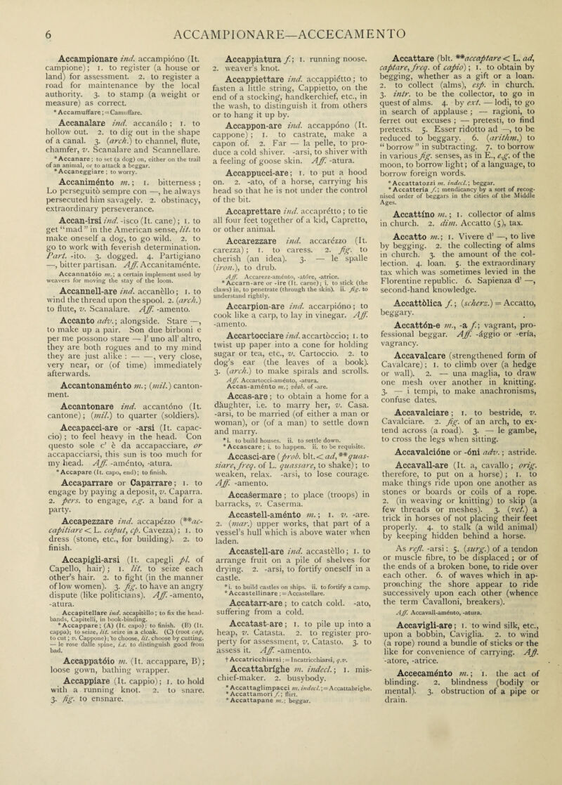 Accampionare ind. accampiono (It. campione); i. to register (a house or land) for assessment. 2. to register a road for maintenance by the local authority. 3. to stamp (a weight or measure) as correct. * Accamuffare ; = Camuffare. Accanalare i?id. accanalo ; i. to hollow out. 2. to dig out in the shape of a canal. 3. {arch.) to channel, flute, chamfer, v. Scanalare and Scannellare. ‘Accanare ; to set (a dog) on, either on the trail of an animal, or to attack a beggar. * Accaneggiare ; to worry. Accaniménto m. ; 1. bitterness; Lo perseguitò sempre con —, he always persecuted him savagely. 2. obstinacy, extraordinary perseverance. Accan-irsi ind. -isco (It. cane) ; 1. to get “mad ” in the American sense, lit. to make oneself a dog, to go wild. 2. to go to work with feverish determination. Part. -ito. 3. dogged. 4. Partigiano —, bitter partisan. Aff. Accanitaménte. Accannatóio in. ; a certain implement used by weavers for moving the stay of the loom. Accannell-are ind. accanèllo; 1. to wind the thread upon the spool. 2. {arch.) to flute, v. Scanalare. Aff. -amento. Accanto adv. ; alongside. Stare —, to make up a pair. Son due birboni e per me possono stare — 1’ uno all’ altro, they are both rogues and to my mind they are just alike :-, very close, very near, or (of time) immediately afterwards. Accantonaménto m.; {mil.) canton¬ ment. Accantonare ind. accantono (It. cantone) ; {mil.) to quarter (soldiers). Accapacci-are or -arsi (It. capac¬ cio) ; to feel heavy in the head. Con questo sole c’ è da accapacciare, or accapacciarsi, this sun is too much for my head. Aff. -aménto, -atura. * Accapare (It. capo, end); to finish. Accaparrare or Caparrare; 1. to engage by paying a deposit, v. Caparra. 2. pers. to engage, e.g. a band for a party. Accapezzare ind. accapézzo {**ac- capitiare < L. caput, cp. Cavezza) ; 1. to dress (stone, etc., for building). 2. to finish. Accapigli-arsi (It. capegli pi. of Capello, hair) ; 1. lit. to seize each other’s hair. 2. to fight (in the manner of low women). 3. fig. to have an angry dispute (like politicians). Aff. -amento, -atura. Accapitellare ind. accapitèllo ; to fix the head- bands, Capitelli, in book-binding. ‘Accappare; (A) (It. capo); to finish. (B) (It. cappa); to seize, lit. seize in a cloak. (C) (root cap, to cut ; v. Cappone);to choose, lit. choose by cutting. — le rose dalle spine, i.e. to distinguish good from bad. Accappatóio m. (It. accappare, B) ; loose gown, bathing wrapper. Accappiare (It. cappio); 1. to hold with a running knot. 2. to snare. 3. fig. to ensnare. Accappiatura fi; 1. running noose. 2. weaver’s knot. Accappiettare ind. accappiétto ; to fasten a little string, Cappietto, on the end of a stocking;, handkerchief, etc., in the wash, to distinguish it from others or to hang it up by. Accappon-are ind. accappono (It. cappone) ; 1. to castrate, make a capon of. 2. Far — la pelle, to pro¬ duce a cold shiver, -arsi, to shiver with a feeling of goose skin. Aff. -atura. Accappucci-are ; 1. to put a hood on. 2. -ato, of a horse, carrying his head so that he is not under the control of the bit. Accaprettare ind. accaprétto ; to tie all four feet together of a kid, Capretto, or other animal. Accarezzare ind. accarézzo (It. carezza) ; 1. to caress. 2. fig. to cherish (an idea). 3. — le spalle {iron.), to drub. Aff. Accarezz-aménto, -atdre, -atrice. * Accarn-are or -ire (It. carne); i. to stick (the claws) in, to penetrate (through the skin), ii. fig. to understand rightly, Accarpion-are ind. accarpióno ; to cook like a carp, to lay in vinegar. Aff. -amento. Accartocciare ind. accartoccio; 1. to twist up paper into a cone for holding sugar or tea, etc., v. Cartoccio. 2. to dog’s ear (the leaves of a book). 3. {archi) to make spirals and scrolls. Aff. Accartocci-aménto, -atura. Accas-aménto in. ; visi, of -are. Accas-are ; to obtain a home for a daughter, i.e. to marry her, v. Casa, -arsi, to be married (of either a man or woman), or (of a man) to settle down and marry. * i. to build houses, ii. to settle down. ‘Accascare; i. to happen, ii. to be requisite. Accasci-are {prob. bit. < ad, **quas- siare, fireq. of L. quassure, to shake) ; to weaken, relax, -arsi, to lose courage. Aff. -amento. Accasermare ; to place (troops) in barracks, v. Caserma. Accastell-aménto m. ; 1. v. -are. 2. {mar.) upper works, that part of a vessel’s hull which is above water when laden. Accastell-are ind. accastèllo; 1. to arrange fruit on a pile of shelves for drying. 2. -arsi, to fortify oneself in a castle. »i. to build castles on ships, ii. to fortify a camp. * Accastellinare ; = Accastellare. Accatarr-are ; to catch cold, -ato, suffering from a cold. Accatast-are ; 1. to pile up into a heap, v. Catasta. 2. to register pro¬ perty for assessment, v. Catasto. 3. to assess it. Aff. -amento. t Accatricchiarsi ;= Incatricchiarsi, q.v. Accattabrighe m. indecl.; 1. mis¬ chief-maker. 2. busybody. * Accattaglimpacci in. indecl.',=Accattabrighe. ‘Accattamori f.\ flirt. ‘Accattapane m.\ beggar. Accattare (bit. **accaptare < L. ad, captare, fireq. of capio) ; 1. to obtain by begging, whether as a gift or a loan. 2. to collect (alms), esp. in church. 3. intr. to be the collector, to go in quest of alms. 4. by ext. — lodi, to go in search of applause ; — ragioni, to ferret out excuses ; — pretesti, to find pretexts. 5. Esser ridotto ad —, to be reduced to beggary. 6. {arithrn.) to “ borrow ” in subtracting. 7. to borrow in various fig. senses, as in E., e.g. of the moon, to borrow light ; of a language, to borrow foreign words. ‘Accattatozzi in. indecl.', beggar. * Accatteria fi.', mendicancy by a sort of recog¬ nised order of beggars in the cities of the Middle Ages. Accattino m. ; 1. collector of alms in church. 2. dim. Accatto (5), tax. Accatto m.; 1. Vivere d’ —, to live by begging. 2. the collecting of alms in church. 3. the amount of the col¬ lection. 4. loan. 5. the extraordinary tax which was sometimes levied in the Florentine republic. 6. Sapienza d’ —, second-hand knowledge. Accattòlica fi. ; {scherzi) = Accatto, beggary. Accattón-e m., -a/; vagrant, pro¬ fessional beggar. Aff. -àggio or -eri'a, vagrancy. Accavalcare (strengthened form of Cavalcare); 1. to climb over (a hedge or wall). 2. — una maglia, to draw one mesh over another in knitting. 3. — i tempi, to make anachronisms, confuse dates. Accavalciare ; 1. to bestride, v. Cavalciare. 2. fig. of an arch, to ex¬ tend across (a road). 3. — le gambe, to cross the legs when sitting. Accavalcióne or -óni adv. ; astride. Accavall-are (It. a, cavallo; orig. therefore, to put on a horse) ; 1. to make things ride upon one another as stones or boards or coils of a rope. 2. (in weaving or knitting) to skip (a few threads or meshes). 3. {vet.) a trick in horses of not placing their feet properly. 4. to stalk (a wild animal) by keeping hidden behind a horse. As refi, -arsi : 5. {surg.) of a tendon or muscle fibre, to be displaced ; or of the ends of a broken bone, to ride over each other. 6. of waves which in ap¬ proaching the shore appear to ride successively upon each other (whence the term Cavalloni, breakers). Aff. Accavall-aménto, -atura. Accavigli-are ; 1. to wind silk, etc., upon a bobbin, Caviglia. 2. to wind (a rope) round a bundle of sticks or the like for convenience of carrying. A fi. -atore, -atrice. Accecaménto m. ; 1. the act of blinding. 2. blindness (bodily or mental). 3. obstruction of a pipe or drain.