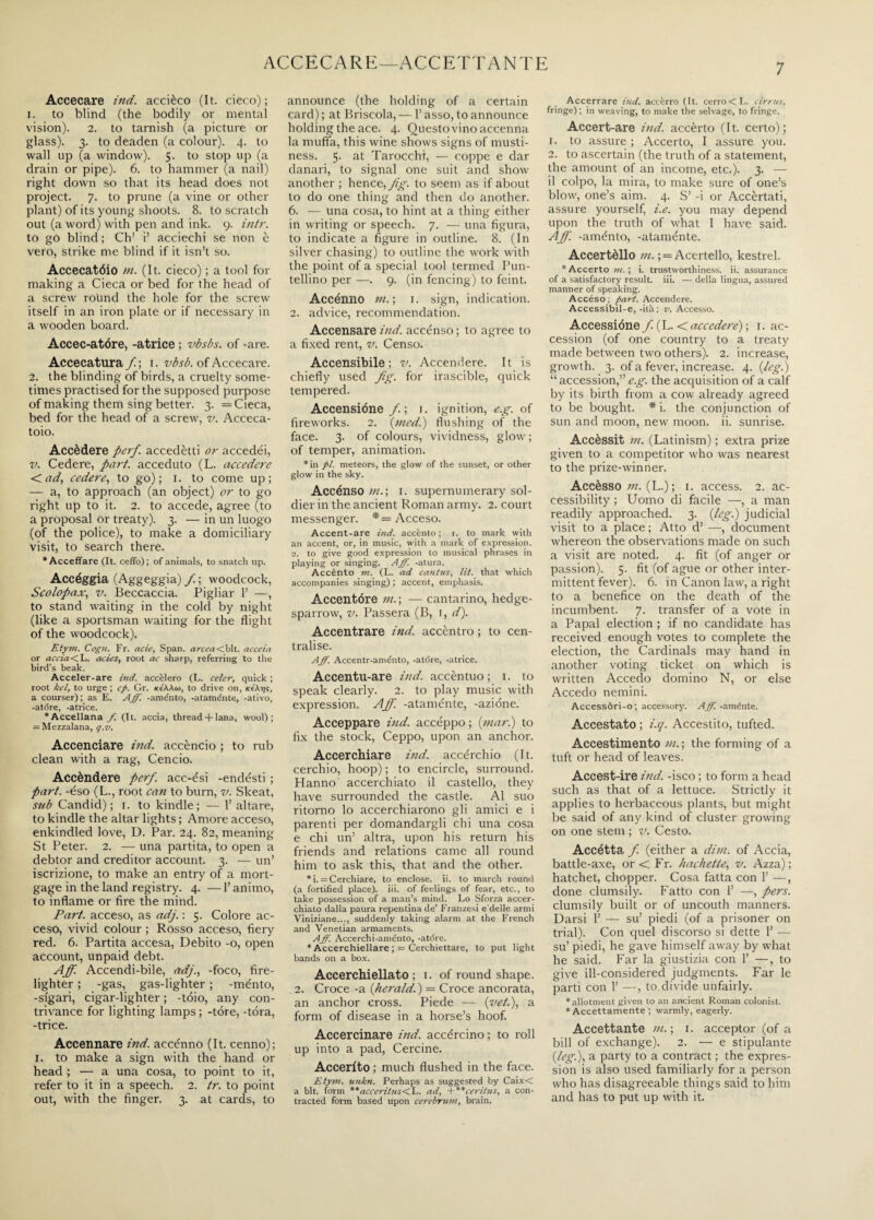 ACCECARE—ACCETTANTE Accecare ind. accièco (It. cieco) ; 1. to blind (the bodily or mental vision). 2. to tarnish (a picture or glass). 3. to deaden (a colour). 4. to wall up (a window). 5. to stop up (a drain or pipe). 6. to hammer (a nail) right down so that its head does not project. 7. to prune (a vine or other plant) of its young shoots. 8. to scratch out (a word) with pen and ink. 9. intr. to go blind ; Ch’ i’ acciechi se non è vero, strike me blind if it isn’t so. Accecatóio in. (It. cieco) ; a tool for making a Cieca or bed for the head of a screw round the hole for the screw itself in an iron plate or if necessary in a wooden board. Accec-atóre, -atrice ; vbsbs. of -are. Accecatura / ; 1. vbsb. of Accecare. 2. the blinding of birds, a cruelty some¬ times practised for the supposed purpose of making them sing better. 3. = Cieca, bed for the head of a screw, v. Acceca¬ toio. Accèdere perf. accedètti or accedéi, v. Cedere, part, acceduto (L. accedere <ad, cedere, to go); 1. to come up; — a, to approach (an object) or to go right up to it. 2. to accede, agree (to a proposal or treaty). 3. — in un luogo (of the police), to make a domiciliary visit, to search there. * Accettare (It. ceffo); of animals, to snatch up. Accéggia (Aggeggia) f. ; woodcock, Scolopax, v. Beccaccia. Pigliar 1’ —, to stand waiting in the cold by night (like a sportsman waiting for the flight of the woodcock). Etym. Cogn. Fr. arie, Span. arcea<bit. accetti or accia< L. acies, root ac sharp, referring to the bird’s beak. Acceler-are inti, accelero (L. celer, quick ; root kel, to urge ; cfi. Gr. kc'AAoj, to drive on, xeAr/s, a courser); as E. Aff. -aménto, -ataménte, -ativo, -atóre, -atrice. *Accellana /. (It. accia, thread + lana, wool); = Mezza!ana, q.v. Accenciare ind. accèndo ; to rub clean with a rag, Cencio. Accèndere perf. acc-ési -endésti ; part, -éso (L., root can to burn, v. Skeat, sub Candid); 1. to kindle; — 1’ altare, to kindle the altar lights ; Amore acceso, enkindled love, U. Par. 24. 82, meaning St Peter. 2. — una partita, to open a debtor and creditor account. 3. — un’ iscrizione, to make an entry of a mort¬ gage in the land registry. 4. — l’animo, to inflame or fire the mind. Part, acceso, as adj. : 5. Colore ac¬ ceso, vivid colour ; Rosso acceso, fiery red. 6. Partita accesa, Debito -o, open account, unpaid debt. Aff. Accendi-bile, adj., -foco, fire¬ lighter ; -gas, gas-lighter ; -ménto, -sigari, cigar-lighter ; -tóio, any con¬ trivance for lighting lamps; -tore, -torà, -trice. Accennare ind. accénno (It. cenno); 1. to make a sign with the hand or head ; — a una cosa, to point to it, refer to it in a speech. 2. tr. to point out, with the finger. 3. at cards, to announce (the holding of a certain card) ; at Briscola, — l’asso, to announce holding the ace. 4. Questo vino accenna la muffa, this wine shows signs of musti¬ ness. 5. at Tarocchi, — coppe e dar danari, to signal one suit and show another ; hence, fig. to seem as if about to do one thing and then do another. 6. — una cosa, to hint at a thing either in writing or speech. 7. — una figura, to indicate a figure in outline. 8. (In silver chasing) to outline the work with the point of a special tool termed Pun¬ tellino per —. 9. (in fencing) to feint. Accénno ni. ; 1. sign, indication. 2. advice, recommendation. Accensare ind. accénso ; to agree to a fixed rent, v. Censo. Accensibile; v. Accendere. It is chiefly used fig. for irascible, quick tempered. Accensióne f. ; 1. ignition, e.g. of fireworks. 2. (tried.) flushing of the face. 3. of colours, vividness, glow ; of temper, animation. *in pi. meteors, the glow of the sunset, or other glow in the sky. Accénso ///.; 1. supernumerary sol¬ dier in the ancient Roman army. 2. court messenger. *= Acceso. Accent-are itici, accènto; i. to mark with an accent, or, in music, with a mark of expression. 2. to give good expression to musical phrases in playing or singing. Aff. -atura. Accènto m. (L. ad cani us, lit. that which accompanies singing) ; accent, emphasis. Accentóre in. ; — cantarino, hedge- sparrow, v. Passera (B, 1, d). Accentrare ind. accèntro ; to cen¬ tralise. Aff. Accentr-aménto, -atóre, -atrice. Accentu-are ind. accèntuo ; 1. to speak clearly. 2. to play music with expression. Aff. -ataménte, -azióne. Acceppare ind. accéppo ; {mar.) to fix the stock, Ceppo, upon an anchor. Accerchiare ind. accerchio (It. cerchio, hoop) ; to encircle, surround. Hanno' accerchiato il castello, they have surrounded the castle. Al suo ritorno lo accerchiarono gli amici e i parenti per domandargli chi una cosa e chi un’ altra, upon his return his friends and relations came all round him to ask this, that and the other. *i. = Cerchiare, to enclose, ii. to march round (a fortified place), iii. of feelings of fear, etc., to take possession of a man’s mind. Lo Sforza accer¬ chiato dalla paura repentina de’ Franzesi edelle armi Viniziane..., suddenly taking alarm at the French and Venetian armaments. Aff. Accerchi-aménto, -atdre. * Accerchiellare ; = Cerchiettare, to put light bands on a box. Accerchiellato ; 1. of round shape. 2. Croce -a {herald.) = Croce ancorata, an anchor cross. Piede — {vet.), a form of disease in a horse’s hoof. Accercinare ind. accércino ; to roll up into a pad, Cercine. Accerito ; much flushed in the face. Etym. unkn. Perhaps as suggested by Caix< a bit. form **acceritns<L. ad, +**ceritus, a con¬ tracted form based upon cerebrum, brain. Accerrare ind. accòrrò (It. cerro<L. cirrus, fringe) ; in weaving, to make the selvage, to fringe. Accert-are ind. accèrto (It. certo); 1. to assure ; Accerto, I assure you. 2. to ascertain (the truth of a statement, the amount of an income, etc.). 3. — il colpo, la mira, to make sure of one’s blow, one’s aim. 4. S’ -i or Accòrtati, assure yourself, i.e. you may depend upon the truth of what I have said. Aff. -aménto, -ataménte. Accertèllo in. ; = Acertello, kestrel. * Accerto m. ; i. trustworthiness, ii. assurance of a satisfactory result, iii. — della lingua, assured manner of speaking. Accéso ; part. Accendere. Accessibil-e, -ita; v. Accesso. Accessióne/ (L. <accedere) ; 1. ac¬ cession (of one country to a treaty made between two others). 2. increase, growth. 3. of a fever, increase. 4. {leg.) “ accession,” e.g. the acquisition of a calf by its birth from a cow already agreed to be bought. * i. the conjunction of sun and moon, new moon. ii. sunrise. Accèssit in. (Latinism) ; extra prize given to a competitor who was nearest to the prize-winner. Accèsso in. (L.) ; 1. access. 2. ac¬ cessibility ; Uomo di facile —, a man readily approached. 3. {leg.) judicial visit to a place ; Atto d’ —, document whereon the observations made on such a visit are noted. 4. fit (of anger or passion). 5. fit (of ague or other inter¬ mittent fever). 6. in Canon law, a right to a benefice on the death of the incumbent. 7. transfer of a vote in a Papal election ; if no candidate has received enough votes to complete the election, the Cardinals may hand in another voting ticket on which is written Accedo domino N, or else Accedo nemini. Accessòri-o; accessory. Aff. -aménte. Accestato ; i.q. Accestito, tufted. Accestimento in. ; the forming of a tuft or head of leaves. Accest-ire ind. -isco ; to form a head such as that of a lettuce. Strictly it applies to herbaceous plants, but might be said of any kind of cluster growing on one stem ; v. Cesto. Accétta f. (either a dim. of Accia, battle-axe, or < Fr. hachette, v. Azza); hatchet, chopper. Cosa fatta con 1’ —, done clumsily. Fatto con 1’ —, pers. clumsily built or of uncouth manners. Darsi 1’ — su’ piedi (of a prisoner on trial). Con quel discorso si dette 1’ — su’ piedi, he gave himself away by what he said. Far la giustizia con 1’ —, to give ill-considered judgments. Far le parti con 1’ —, to divide unfairly. * allotment given to an ancient Roman colonist. * Accettamente ; warmly, eagerly. Accettante in.-, 1. acceptor (of a bill of exchange). 2. — e stipulante {leg.), a party to a contract ; the expres¬ sion is also used familiarly for a person who has disagreeable things said to him and has to put up with it.