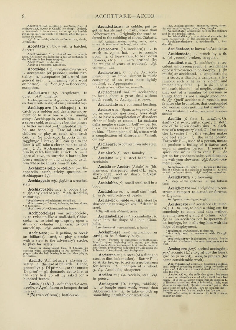 Accettare ind. accètto (L. accentare, freq. of accipere<ad, capere, v. Caccia) ; to accept. Accetti, or Accetterà, il buon cuore, i.e. accept my humble gift in the spirit in which it is offered, when the giver cannot do more. Aff. Accett-àbile, -abilità, -atóre, -atrice, -évole, -evolménte. Accettata /; blow with a hatchet, Accetta. Accett-azióne f. ; i. vbsb. of -are. 2. accept¬ ance, i.e. either the accepting a bill of exchange or the bill after it has been accepted. Accettévole ; v. Accettare. Accètto ; welcome, agreeable. Accezióne f. (L. acceptio < accipere) ; 1. acceptance (of persons), undue par¬ tiality. 2. acceptation (of a word into general use). 3. meaning (of a word or phrase). 4. * or pop. = Eccezione, exception. Acchet-are ; i.q. Acquietare, to quiet. Aff. -amento. Acchiappacani m.; dog-catcher,municipal offi¬ cer charged with the duty of seizing unmuzzled dogs. Acchiapp-are (It. chiappa) ; 1. to catch by a sudden and dexterous move¬ ment or to seize one who is running away ; Acchiappalo, catch him. 2. of a severe cold, to catch it ; but the phrase is better inverted :—L’ infreddatura m’ ha -ato bene. 3. Fare ad -arsi, of children to play at catch who catch can. 4. Se acchiappo la porta chi mi raggiunge è bravo, if I can get to the door it will take a clever man to catch me. 5- fig- Acchappiarci uno, to take him in, catch him with a trick. 6. — la lepre al covo, to surprise a hare in her form ; similarly — uno al covo, to catch him where he thinks himself safe. Acchiappa-rèllo or -tèllo /«.^Chi¬ apparello, catch, tricky question, v. Acchiappare (5). Acchiappato adj.-, pop. in a wretched state. Acchiappatóio in. ; 1. booby trap. 2. fig. any kind of trap. * adj. deceitful, ensnaring. * Acchiavare ; = Inchiodare, to nail up. fAcchinare ; = Chinare, to lower, to bow down, * to humiliate. * Acchinea_/i; = Chinea, ambling horse. Acchiocciol are ind. acchiocciolo ; 1. to twist up like a snail-shell, Chioc¬ ciola. 2. to wind up a spring upon a drum or cylinder. 3. -arsi, to curl oneself up. Aff. -aménto. Acchit-are ; — il pallino, to break (at billiards), -arsi, to play a stroke with a view to the adversary’s stroke, to play for safety. Etym. A strengthened form of Chitare, an obsolete word, corresponding to Fr. quitter. The player quits the ball, leaving it to the other player, v. Chitare. Acchito (Achito) 711. ; 1. playing for safety. 2. the lead at billiards. Hence, generally: 3. Di primo —, at the outset; Di prim’ — gli domandò cento lire, at the very first go off he asked for a hundred francs. Accia /; (A) (L. aria, thread < acus, needle, v. Ago); flaxen or hempen thread in a skein. * (B) (var. of Azza) ; battle-axe. Acciabattare ; to cobble, put to¬ gether hastily and clumsily, worse than Abborracciare. Originally the word re¬ ferred to the cobbling of shoes, Ciabatte. Aff. Acciabatt-aménto, -atóre, -atóra, -atrice, -atura, -fo (continual cobbling), -dne, -óna. Acciacc-are (It. acciacco); 1. to crush in, eg. a hat. 2. to trample upon. 3. of heavy rain, to beat down (flowers, etc.). 4. -ato, crushed (by the weight of years or troubles). Aff. -amento, -ata. Acciaccatura/; 1. i.q. Acciacca- mento. 2. an embellishment in music consisting of an extra note lightly touched, v. Appoggiatura. * Acciacciare ; = Ciucciare, to meddle. Acciaccinarsi ind. m’ acciacci'no ; to bustle about a great deal without much result, v. Acciapinare, etym. Acciaccinfo in. ; continual bustling. Acciacc-o in. (Span, achaque < Ara¬ bic asriaqd, indisposition) ; Aver degli -hi, to have a complication of disorders either of body or estate. La malattia della moglie è stato un bell’ — per lui, his wife’s illness has been a great burden to him. Uomo pieno d’ -hi, a man with a complication of disorders. * insult, outrage. Acciai-are; to convert iron into steel. Aff. -atura. Acciaieria f. ; steel foundry. Acciaino in. ; 1. steel bead. 2.= Acciaiolo. Acciàio or Acciàro (Aziale) in. (bit. aciarium, sharpened steel < L. aries, sharp edge ; root ac, sharp, v. Skeat, sub Acrid) ; steel. Acciaiolina f. ; small steel nail in a boot. Acciaiolino///.; 1. small steel bead. 2. in//, embroidery of beads. Acciai-òlo or -uòlo in.-, (A); steel for sharpening carving-knives. * dealer in steel. *(B); veil made of thread, Accia. Acciambellare ind. acciambèllo ; to make into the shape of a bun, Ciam¬ bella. * Acciannarsi ; = Acciaccinarsi, to bustle. Acciapin-are ind. acciapino, or -arsi ; to be furiously busy. Etym. Formed by successive strengthenings from L. agere, beginning with Agina, q. v., from which came Aginarsi corrupted first into Acciannarsi and thence, probably as suggested by Caix under the. influence of Attapinarsi, into Acciapinarsi. Acciarino in.-, 1. steel (of a flint and steel or flint-lock musket). Batter 1’ —, to strike fire,fig. to act as a go-between for lovers. 2. linch-pin of a wheel. 3. i.q. Accaiuolo, sharpener. Acciàro 111. ; i.q. Acciaio, steel, esp. in poetry. Acciarpare (It. ciarpa, rubbish) ; 1. to bungle one’s work, worse than Abborracciare. 2. to take or pick up something unsuitable or worthless. Aff. Acciarp-amento, -atamente, -atore, -atura, -io, continual bungling; -óne,-óna, bungler. Accidentale ; accidental, both in the ordinary and in the musical sense. Accidentalità f. ; i. accidental character (of some occurrence). 2. the occurrence itself. Accidentalménte ; 1. accidentally. 2. inci¬ dentally. Accidentare ; to have a fit, Accidente. Accidentato ; i. struck by a fit. 2. (of ground) broken, irregular. Accidènt-e in. (L. accidere); i. ac¬ cident, unforeseen event. 2. accident as opposed to essence in philosophy. 3. (in music) an accidental. 4. apoplectic fit ; — a secco, a diaccio, a campana, a fer- raiuolo, such a fit as is violent and immediately fatal. 5. in pi. -i as a mild oath, blast it ! -i al meglio,to signify that out of a number of persons or things there is not a single good one. 6. fig- Quell’ accidente di vecchia non fa altro che brontolare, that confounded old woman does nothing but grumble. * Accidentoso ; i. sudden, unexpected, ii. serious (illness). Accidia / (late L. acedia < Gr. aKrjdla < d priv., Kr/8os, care); 1. sloth, one of the seven deadly sins. 2. slack¬ ness of a temporary kind, Gli è un tempo che fa venire 1’ —, this weather makes one feel slack. 3. the same phrase, Far venir 1’ —, used of a person, means to produce a feeling of irritation and ennui in another person ; Insomma ti spicci che m’ hai fatto venir 1’ —, do get on for goodness’ sake, you do annoy me with your slowness. Aff Accidi-osa- ménte, -òso. Accigli-are (It. ciglio) ; i. to sew up the eye¬ lids of a hawk for the purpose of taming it. 2. -arsi, to knit the brows, frown. Aff. -aménto, -ataménte. Accigliatura /. ; frowning. *i. shape of the eyebrows. ii. gap between them. Acciglionare ind. acciglióno; to con¬ struct a rampart to a road or fortress, v. Ciglione. Accignere ; = Accingere, to gird. Accileccare ind. accilécco (It. cilec¬ ca) ; 1. to lure, to hold a thing out for somebody to come and take without any intention of giving it to him. Usu. fig. as Lo accilecca con la speranza di un impiego, he is alluring him with the hope of employment. * Accimarsi ; = Azzimarsi, to dress up. * Accincigliare ; to ornament with Cincigli, fringes. Accincignare ; = Incincignare, to crush. * to tie up the skirt of a dress to the waist-band so as not to trail. Acclng-ere perf. accinsi accingésti, part, accinto (L.) ; to gird up (the loins), gird on (a sword), -ersi, to prepare (for some considerable work). Accintolare ind. accintolo ; to attach a Cintolo, small strip of protecting material along the border of a piece of cloth where it is not desired that it should take the dye. A'ccio ; (A) »t. \ the suffix that gives a bad sense to a word or intensifies a word which itself has a bad sense. It is the L. -aceus which from its sense in L. of likeness passed into that of inferiority. Also used fain, as an adj., bad. Questo vino non è poi —, this wine is not so bad after all. Era un cosaccio ma — bene, he was a bad ’un and such a bad ’un too. *(B) adv.-, soon, v. Avaccio. O tardi o accio, sooner or later.