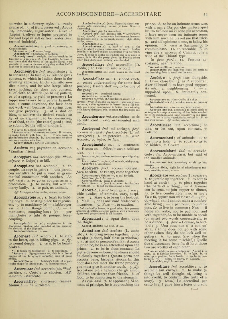 to write in a flowery style. 4. ready prepared. 5. of fruit, preserved ; Acqua -ia, lemonade, sugar-water ; Ulive -e Lupini -i, olives or lupins prepared in lye and kept in salt or fresh water (usu. termed Indolciti). Accondiscéndere; to yield to entreaty, v. Condiscendere. * Accone ; = Pontone, barge. Accontarsi ; = Confarsi, to conform. * Acconigliare (It. coniglia, the last bench in the fore part of a galley, prob. from Coniglio, because it was there that the worst of the galley slaves were placed) ; to draw in the oars of a galley so that half of each oar is inside and half outside. Acconsent-ire ind. acconsènto ; 1. to consent ; Chi tace -e, i.e. silence gives consent, to which in Italian there is the rhyming repartee, E chi sta zitto non dice niente, and he who keeps silent says nothing, i.e. does not consent. 2. of cloth, to stretch (on being pulled), or of a spring, to yield to pressure ; La toppa non lavora bene perche la molla non -e come dovrebbe, the lock does not work well because the spring does not give properly. 3. of a shot or blow, to achieve the desired result; so fig. of an argument, to be convincing, or of food, to do (the eater) good ; -irsi, to submit (to the will of another). * to agree to, accept, approve of. *Accont-are; i. = contare, to count, ii. —uno, to make friends with him. iii. — d’ una cosa, to give information about it. iv. -arsi con uno, to enter into conversation with him. Accontentare; pop. for Contentare. Accénto in. ; payment on account. * familiar friend. Accoppare ind. accoppo (bit. **ad- colpare, v. Colpo) ; to kill. Accoppi-are ind. accoppio ; r. to couple, arrange in pairs ; — una parola con un1 altra, to put a word in gram¬ matical connection with another. As refi, -arsi ; 2. to go in couples as in a procession. 3. to marry, but usu. to marry badly. 4. to pair, as animals. Aff. Accoppi-aménto, -atóre, -atrice, -atura. Accoppiatóio in. ; 1. leash for hold¬ ing dogs. 2. nesting-place for pigeons, etc. 3. in machinery (a) — a labbro per assi o tubi, flange joint ; (b) — a manicotto, coupling-box ; (c) — per manichette o tubi di pompe, hose¬ coupling. Accoppiatóri in. pi. ; magistrates in the Florentine republic who presided at the scrutiny for election of the Signoria. Accor-aménto in.; v. -are. Accor-are ind. accoro ; 1. to stab to the heart, esp. in killing pigs. 2. fig. to wound deeply. 3. -arsi, to be heart¬ broken. *i. to touch the feelings of. ii. to encourage. ‘Accorato; Egregiamente —, this is a literal version of the L. egregie cordatus, man of great ability. Accoratóio m. ; i. butcher’s knife of a par¬ ticular shape for killing pigs. 2. hunting spear. Accorci-are ind. accorcio (bit. **ad- curtiare, v. Corto); to shorten. Ajf. -aménto, -ataménte. Accorciativo ; shortened (name). Momo è — di Girolamo. Accórci-atóia /. (usu. Scorci-); short cut; -atoio, adj. shortening; -atura, f. (usu. Scorci-), shortening. Accorcire ; pop. for Accorciare. Accord-are; ind. accòrdo (bit. ** accordare<. L. ad, chorda) : 1. to tune (an instrument), harmon¬ ise (colours, etc.). 2. to grant, accord. Aff. -àbile, -atóre, -atura. Accòrdatóio m. ; tuning-key. Accord-atura /. ; 1. vbsb. of -are. 2. the pitch to which a given instrument is tuned. Andar¬ sene in -e, to have endless discussions with no result. Prov. È come la veglia del Padella che se n’ andò in -ature, it is like the party given by Padella where after long discussion nothing was decided. Accordellare ind. accordèllo (It. corda) ; to twist up into a cord. Accordellatino in. ; cloth woven in the usual fine lines. Accordellato in. ; i. ribbed cloth. 2. secret understanding for some bad purpose; Essere dell’ —, to be one of the gang. Accordio;;?.; continual tuning. Accòrdio in. ; accordion. Accòrdo in. (vbsb. of Accordare) ; accord ; D’ —, agreed. Prov. E meglio un magro — che una grassa sentenza, a thin agreement is better than a fat ver¬ dict, i.e. a poor compromise is better than winning with heavy damages, viz. because the law-costs are less. Accordon-are ind. accordóno ; to tie up with cord, -ato, ornamented with cords. Accòrgersi ind. mi accòrgo, per/. accorsi -corgésti, part, accòrto (L. ad, cornigere)', i. to perceive. 2. part. Accorto, v. infra, in loco. Accorgiménto ni. ; 1. acuteness. 2. È stato un — felice, it was a brilliant idea. 3. cunning. Accori m. pi. ; timbers to shore up a ship, dog¬ shores. Accorpato (L. corpus) ; of animals, with young. Accorre ; v. Accogliere. Accórrere perf. accorsi -corrésti, part, accórso ; to run up, come together. Accorruomo; Gridare —, to call for help. Accorso ; part. Accorrere. Accortaménte, -ézza; v. Accorto. Accortinare; i. (mil.) to connect fortifications by curtains. 2. to put curtains round a bed. Accòrt o; 1.part.Accorgere. 2.wary, wide awake ; of animals, wary, suspi¬ cious. 3. Stare -i, to be on the look out. 4. Male —, or as one word Malaccorto, incautious. 5. Fare —, to caution. *of the bodily frame, in good trim; Sua persona acconcia di beltate colle sue parti -e, with a handsome figure well proportioned in all its parts. Accosciarsi ; to squat down upon the thighs. Accost-aménto nt,\ vbsb. of -are. Accost-are ind. accòsto (L. costa, rib); 1. to bring nearer together. 2. to set ajar (a door), half close (a window). 3. to attend (a person of rank) ; Accosta il principe, he is an attendant upon the prince. 4. to be in close contact; Le pietre devono — bene, the stones should fit closely together ; Questa porta non accosta bene, bisogna ritoccarla, this door does not meet the frame properly, you must give it another touch. 5. fig. Accostano più i figliuoli che gli amici, children are dearer than friends. 6. of food, to be comforting to the stomach. As refi, -arsi : 7. to approach ; Si ac¬ costa al principe, he is approaching the prince. 8. to be on intimate terms, usu. with a neg. ; Da poi che mi fece quel brutto tiro non mi ci sono più accostato, I have never been on intimate terms with him since he played me that trick. 9. -arsi all’ opinione d’ uno, to follow his opinion, io. -arsi ai Sacramenti, to communicate. 11. to resemble; È un vino che s’ accosta al Chianti, it is a wine of the Chianti type. In pres. part. : 12. Persona ac¬ costante, near relation. * Accost-arèllo in. ; =-atore. Accostatóre in. ; man who leads the cattle to the threshing floor to tread out the corn. Accòst-0 ; i. prep, near, alongside. 2. D’—, close by. 3. as sb. supporter ; Aver di buoni -i, to have good support. As adj. ; 4. neighbouring. 5. — a, supported upon. 6. intimately con¬ nected. Accostolato m. ; (mar.) ribs of a ship. Accostolatura f. ; wrinkle made in pressing cloth. Accostumare ; = Avvezzare, to accustom. Accoton-are ind. accotdno; to comb cloth so as to give it a nap or covering of fine hairs combed out of its substance and lying smoothly in one direc¬ tion. *i. -—la barba = Arricciarla, to curl it. ii. to line with cotton. Aff. -atóre, -atura. Accottimare ind. accottimo ; to take, or let out, upon contract, v. Cottimo. Accovacciarsi; of animals. 1. to run into a hole. 2. to squat so as to be hidden, v. Covare. Accovacciolarsi ind. m’ accovàc- ciolo ; i.q. Accovacciarsi, but said of the smaller animals. Accovonare ind. accovóno ; to tie up into sheaves. Accozz-àbile, -àglia lot of miscellaneous rub¬ bish, -aménto, -o sbs., v. -are. Accozz-are ind. accòzzo (It. cozzare) ; 1. to jumble up together. 2. to sort (a hand at cards). 3. to piece together (the parts of a thing) ; — il desinare con la cena, to join supper to dinner, i.e. to live comfortably, usu. in neg. ; Fo e fo, eppure non mi riesce d’ —, etc., do what I can I cannot make a comfort¬ able living ; — i pentolini, to jumble pots, i.e. to live in common ; Non — il nome col verbo, not to put noun and verb together, i.e. to be unable to speak (or write) two words consecutively, to be a dunce. 4. poet. = Cozzare, to butt, -arsi: 5. Una cosa non s’ -a con un’ altra, a thing does not go with some other (when they do not look well to¬ gether). 6. to meet (esp. when the meeting is for some mischief); Quelle due s’ accozzano bene fra di loro, those two are worthy of each other. * -are un soldo, to save a halfpenny. * -arsi : i. to unite, ii. to have an interview, iii. to fight, iv. to take up a position for a battle, v. to be in con¬ formity. vi. — nozze, to marry, v. Cozzare. Accrebbi; perf. Accrescere. Accreditare ind. accrédito ; 1. to accredit (an envoy). 2. to make (a thing) be well thought of, bring it into credit, to confirm (the truth of a story). 3. (com.) Lo accreditai per cento lire, I gave him a letter of credit