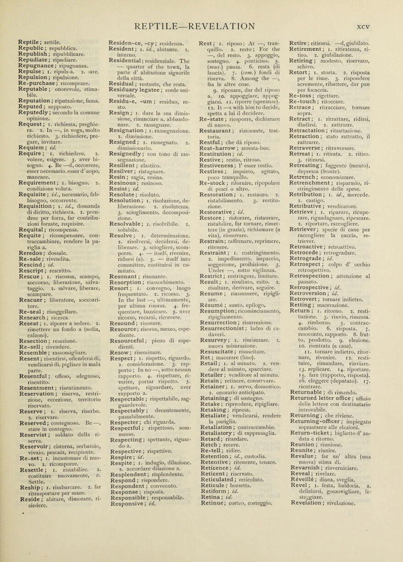 Reptile ; rettile. Republic ; repubblica. Republish ; ripubblicare. Repudiate ; ripudiare. Repugnance ; ripugnanza. Repulse; i. ripuls-a. 2. -are. Repulsion ; ripulsione. Re-purchase; ricomprare. Reputable ; onorevole, stima¬ bile. Reputation ; riputazione, fama. Reputed ; supposto. Reputedly; secondo la comune opinione. Request; x. richiesta, preghie¬ ra. 2. In —, in voga, molto richiesto. 3. richiedere, pre¬ gare, invitare. Requiem ; id. Require; 1. richiedere. 2. volere, esigere. 3. aver bi¬ sogno. 4. Be —d, occorrere, esser necessario, esser d’uopo, mancare. Requirement; 1. bisogno. 2. condizione voluta. Requisite ; id., necessario, fab¬ bisogno, occorrente. Requisition; i. id., domanda di diritto, richiesta. 2. pren¬ dere per forza, far contribu¬ zioni forzate, requisire. Requital ; ricompensa. Requite ; ricompensare, con¬ traccambiare, rendere la pa¬ riglia a. Re redos ; dossale. Re-sale ; rivendita. Rescind ; id. Rescript ; rescritto. Rescue; 1. riscossa, scampo, soccorso, liberazione, salva- taggio. 2. salvare, liberare, scampare. Rescuer ; liberatore, soccorri¬ tore. Re-seal ; risuggellare. Research ; ricerca. Reseat; 1. riporre a sedere. 2. rimettere un fondo a (sedia, calzoni). Resection; resezione. Re-sell; rivendere. Resemble ; rassomigliare. Resent ; risentirsi, offendersi di, vendicarsi di, pigliare in mala parte. Resentful ; offeso, sdegnoso, risentito. Resentment ; risentimento. Reservation ; riserva, restri¬ zione, eccezione, territorio riservato. Reserve ; 1. riserva, riserbo. 2. riservare. Reserved ; contegnoso. Be —, stare in contegno. Reservist ; soldato della ri¬ serva. Reservoir; cisterna, serbatoio, vivaio, pescaia, recipiente. Re-set; 1. incastonare di nuo¬ vo. 2. ricomporre. Resettle ; 1. ristabilire. 2. costituire nuovamente, v. .Settle. Reship ; 1. rimbarcare. 2. far ritrasportare per mare. Reside ; abitare, dimorare, ri¬ siedere. Residen-ce, -cy; residenza. Resident; 1. id., abitante. 2. interno. Residential ; residenziale. The — quarter of the town, la parte d’ abitazione signorile della città. Residual ; restante, che resta. Residuary legatee ; erede uni¬ versale. Residu-e, -um ; residuo, re¬ sto. Resign; 1. dare la sua dimis¬ sione, rinunciare a, abbando¬ nare. 2. rassegnare. Resignation ; 1. rassegnazione. 2. dimissione. Resigned; 1. rassegnato. 2. dimissionario. Resignedly ; con tono di ras¬ segnazione. Resilient ; elastico. Resilver; ristagnare. Resin ; ragia, resina. Resinous; resinoso. Resist; id. Resolute; risoluto. Resolution; 1. risoluzione, de¬ liberazione. 2. risolutezza. 3. scioglimento, decomposi¬ zione. Resolvable; 1. risolvibile. 2. solubile. Resolve ; r. determinazione. 2. risolversi, decidersi, de¬ liberare. 3. sciogliere, scom¬ porre. 4. — itself, rivenire, ridursi (a). 5. — itself into committee, costituirsi in co¬ mitato. Resonant ; risonante. Resorption ; riassorbimento. Resort; 1. convegno, luogo frequentato. 2. ricorso. 3. In the last •—, ultimamente, per ultima risorsa. 4. fre¬ quentare, bazzicare. 5. aver ricorso, recarsi, ricorrere. Resound; risonare. Resource; risorsa, mezzo, espe¬ diente. Resourceful; pieno di espe¬ dienti. Resow; riseminare. Respect; 1. rispetto, riguardo. 2. considerazione. 3. rap¬ porto ; In no —, sotto nessun rapporto. 4. rispettare, ri¬ verire, portar rispetto. 5. spettare, riguardare, aver rapporto a. Respectable ; rispettabile, rag¬ guardevole. Respectably ; decentemente, passabilmente. Respecter; chi riguarda. Respectful ; rispettoso, som¬ messo. Respecting; spettante, riguar¬ do a. Respective ; rispettivo. Respire ; id. Respite; r. indugio, dilazione. 2. accordare dilazione a. Resplendent ; risplendente. Respond ; rispondere. Respondent ; convenuto. Response ; risposta. Responsible ; responsabile. Responsive ; id. Rest; 1. riposo; At —, tran¬ quillo. 2. resto ; For the —, del resto. 3. appoggio, sostegno. 4. ponticino. 5. {musi) pausa. 6. resta (di lancia). 7. [coni.) fondi di riserva. 8. Among the —, fra le altre cose. 9. riposare, dar del riposo a. io. appoggiare, appog¬ giarsi. 11. riporre (speranze). 12. It—s with him to decide, spetta a lui il decidere. Re-state; riesporre, dichiarare di nuovo. Restaurant ; ristorante, trat¬ toria. Restful ; che dà riposo. Rest-harrow; arresta-bue. Restitution ; id. Restive ; restio, ritroso. Restiveness ; 1’ esser restio. Restless ; inquieto, agitato, poco tranquillo. Re-stock ; rifornire, ripopolare di pesci o altro. Restoration; 1. restauro. 2. ristabilimento. 3. restitu¬ zione. Restorative ; id. Restore ; ristorare, ristaurare, ristabilire, far tornare, rimet¬ tere (in grazia), richiamare (a vita), rinnovare. Restrain; raffrenare, reprimere, ritenere. Restraint ; 1. costringimento. 2. impedimento, impaccio, soggezione, proibizione. 3. Under —, sotto vigilanza. Restrict ; restringere, limitare. Result; 1. risultato, esito. 2. risultare, derivare, seguire. Resume ; riassumere, ripigli¬ are. Résumé ; sunto, epilogo. Resumption; ricominciamento, ripigliamento. Resurrection ; risurrezione. Resurrectionist ; ladro di ca¬ daveri. Resurvey; 1. rimisurare. 2. nuova misurazione. Resuscitate ; risuscitare. Ret ; macerare (lino). Retail; 1. al minuto. 2. ven¬ dere al minuto, spacciare. Retailer; venditore al minuto. Retain ; retinere, conservare. Retainer; 1. servo, domestico. 2. onorario anticipato. Retaining ; di sostegno. Retake ; riprendere, ripigliare. Retaking; ripresa. Retaliate ; vendicarsi, rendere la pariglia. Retaliation ; contraccambio. Retaliatory ; di rappresaglia. Retard; ritardare. Retch ; recere. Re-tell ; ridire. Retention; id., custodia. Retentive ; ritenente, tenace. Reticence; id. Reticent ; riservato. Reticulated ; reticolato. Reticule ;• borsetta. Retiform ; id. Retina ; id. Retinue; corteo, corteggio. Retire ; ritirarsi. —d, giubilato. Retirement; 1. ritiratezza, ri¬ tiro. 2. giubilazione. Retiring ; modesto, riservato, schivo. Retort; 1. storta. 2. risposta per le rime. 3. rispondere acremente, ribattere, dar pan per focaccia. Re-toss ; rigettare. Re-touch; ritoccare. Retrace ; ritracciare, tornare sopra. Retract; 1. ritrattare, ridirsi, disdirsi. 2. rattrarre. Retractation ; ritrattazione. Retraction ; stato rattratto, il rattrarre. Retraverse ; ritraversare. Retreat; 1. ritirata. 2. ritiro. 3. ritirarsi. Retreating; fuggente (mento), depressa (fronte). Retrench ; economizzare. Retrenchment ; risparmio, ri¬ stringimento delle spese. Retribution; 1. id., mercede. 2. castigo. Retributive ; vendicatore. Retrieve; 1. riparare, ricupe¬ rare, riguadagnare, ripescare. 2. riportare, raccogliere. Retriever; specie di cane per raccogliere la caccia, re¬ triever. Retroactive ; retroattivo. Retrocede ; retrogradare. Retrograde ; id. Retrospect ; colpo d’ occhio retrospettivo. Retrospection ; attenzione al passato. Retrospective; id.. Retroversion ; id. Retrovert ; tornare indietro. Retting ; macerazione. Return; 1. ritorno. 2. resti¬ tuzione. 3. rinvio, rimessa. 4. rimborso. 5. contrac¬ cambio. 6. risposta. 7. resoconto, rapporto. 8. frut¬ to, prodotto. 9. elezione, io. rientrata (a casa). 11. tornare indietro, ritor¬ nare, rivenire. 12. resti¬ tuire, rimandare, rinviare. 13. replicare. 14. riportare. 15. fare (rapporto, risposta). 16. eleggere (deputato). 17. rientrare. Returnable ; di rimando. Returned letter office; uffizio delle lettere con destinatario introvabile. Returning ; che riviene. Returning-officer ; impiegato soprastante alle elezioni. Return-ticket ; biglietto d’ an¬ data e ritorno. Reunion ; riunione. Reunite ; riunire. Revalue; far un’ altra (una nuova) stima di. Revarnish ; rinverniciare. Reveal ; rivelare. Réveillé ; diana, sveglia. Revel ; 1. festa, baldoria. 2. deliziarsi, gozzovigliare, fe¬ steggiare. Revelation; rivelazione.