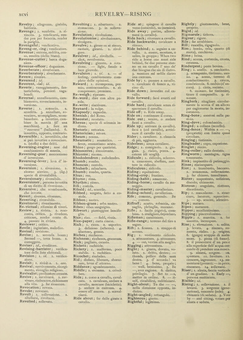 REVELRY—RISING Revelry ; allegrezza, giubilo, baldoria. Revenge; x. vendetta. 2. ri¬ vincita. 3. vendicarsi, ren¬ der pan per focaccia, render la pariglia. Revengeful; vendicativo. Reveng-er, -ing; vendicatore. Revenue ; entrata, reddita, cen¬ so, rendita (dello Stato). Revenue-cutter; barca doga- niera. Revenue-officer ; doganiere. Reverberate ; riverberare. Reverberatory ; riverberante. Revere ; riverire. Reverend ; id. Reverent, -ial ; id. Reverie ; vaneggiamento, fan¬ tasticheria, pensieri vaga¬ bondi. Reversal ; annullamento, cam¬ biamento, rovesciamento, in¬ versione. Reverse ; 1. rovescio. 2. sconfitta. 3. annullare, ro¬ vesciare, scompigliare, scom¬ bussolare. 4. invertire, cam¬ biare la marcia (d’ una macchina). 5. fare un “renversé” (ballando). 6. invertito, opposto, contrario. Reversible; t. invertibile, che si può invertire o rovesciare. 2. (stoffa) a due dritti. Reversing-engine ; asse del cambiamento di marcia. Reversing-gear ; meccanismo d’ inversione. Reversing-lever ; leva d’ in¬ versione. Reversion; 1. riversione. 2. ritorno atavico. 3. (leg.) specie di riversibilità. Reversionary ; riversibile. Reversioner; persona investita di un diritto di riversione. Reversive ; che scombussola, che inverte. Revert ; rivenire, ritornare. Reverting ; riversibile. Revetment ; rivestimento. Re-victual; rifornire diviveri. Review; 1. rivista. 2. reso¬ conto, critica. 3. rivedere, criticare, render conto di. 4. passare in rivista. Reviewer ; critico. Revile ; ingiuriare, maledire. Revisal ; revisione. Revise; 1. seconda bozza; Second —, terza bozza. 2. correggere. Reviser ; id., riveditore. Revising-barrister ; verifica¬ tore delle liste elettorali. Revision ; 1. id. 2. verifica¬ zione. Revisit; 1. rivisit-a. 2. -are. Revival ; ravvivamento, risorgi¬ mento, risveglio religioso. Revivalist; predicatore errante. Revive; 1. ravvivarsi. 2. rav¬ vivare, rinfrescare, richiamare alla vita. 3. far rinascere. Revocation ; revoca. Revoke ; revocare. Revolt ; x. sollevazione. 2. ribellarsi, rivoltarsi. Revolted; sollevato. Revolting; 1. ributtante. 2. stomacoso. 3. in solleva¬ zione. Revolution ; rivoluzione. Revolutionise ; rivoluzionare, rivolgere. Revolve; 1. girare su sè stesso, ruotare, girarsi. 2. rivol¬ gere. Revolver; id., ìdvoltella. — shot, revolverata. Revolving ; girante, a rota¬ zione. — light, fanale a luce girevole. Revulsion; 1. id. 2. — of feeling, cambiamento com¬ pleto delle opinioni. Reward; 1. ricompensa, pre¬ mio, contraccambio. 2. ri¬ compensare, premiare. Re-weigh; ripesare. Re-word ; dire con altre pa¬ role. Re-write ; riscrivere. Reynard ; la volpe. Rhapsody; rapsodia. Rhenish ; del Reno. Rheostat ; reostato. Rhesus ; specie di scimmia in¬ diana. Rhetoric ; rettorica. Rhetorician ; retore. Rheum ; reuma. Rheumatic ; reumatico. — fever, reumatismo acuto. Rhino ; gergo per quattrini. Rhinoceros ; rinoceronte. Rhizome ; rizoma. Rhododendron ; rododendro. Rhomb ; rombo. Rhoncus; rantolo. Rhubarb ; rabarbaro. Rhumb ; rombo, quarta. Rhus ; rus. Rhyme ; rima. Rhythm ; ritmo. Rib ; costola. Ribald; id., scurrile. Ribbed ; vergato, fatto a co- stole. Ribbon ; nastro. Ribbon-grass ; erba nastro. Ribes ; ribes sanguigno. Ribwort ; piantaggine lancifo- . slia-. Rice ; liso. — field, risaia. Rice-paper; carta cinese. Rich ; 1. ricco. 2. saporito. 3. delizioso (scherzo). 4. ubertoso, grasso. Riches ; ìicchezze. Richness ; ricchezza, grassezza. Rick; pagliaio, catasta. Rickets; rachitide. Rickety; 1. malfermo, poco stabile. 2. rachitico. Ricochet; rimbalzo. Rid ; disfare, liberare, sbaraz¬ zare, levar d’ attorno. Riddance ; sgombramento. Riddle ; 1. enimma. 2. crivel¬ lare. Ride; 1. corso a cavallo, caval¬ cata. 2. cavalcare, andare a cavallo, montare (bicicletta). 3. andare in carrozza. 4. essere all’ ancora. 5. scaval- ciarsi. Ride about ; far delle girate a cavallo. Ride at ; spingere il cavallo verso (ostacolo), su (nemico). Ride away ; partire, allonta¬ narsi (a cavallo). Ride back; ritornare a cavallo. Ride backwards ; cavalcare a ritroso. Ride behind; 1. seguire a ca¬ vallo. 2. essere, montare, o salire, in groppa ; When two ride a horse one must ride behind, Se due persone stan¬ no su un cavallo 1’ uno de’ due bisogna che sia di dietro. 3. montare sul sedile dietro una carrozza. Ride by; 1. passare a cavallo. 2. cavalcare di fianco a, vi¬ cino di. Ride down ; investire col ca¬ vallo. Ride forward ; farsi avanti col cavallo. Ride hard ; cavalcare senza ri¬ sparmiare il cavallo. Ride off ; v. Ride away. Ride on ; continuare il corso. Ride out ; venire, o andare fuori a cavallo. Ride up; arrivare (a cavallo), farsi a (col cavallo), avvici¬ nare il cavallo (a). Rider; 1. cavaliere. 2. clausola di più, aggiunta. Riderless; senza cavaliere. Ridge; 1. comignolo. 2. gio¬ gaia. 3. rialzo, porca. 4. catena (di scogli). Ridicule; 1. ridicolo, scherno. 2. canzonare, sbeffare, met¬ tere in ridicolo. Ridiculous ; ridicolo. Riding; equitazione. Riding-crop; frustino. Riding-habit ; amazzone. Riding-horse ; cavallo da ma¬ neggio. Riding-master; cavallerizzo. Riding-school ; cavallerizza. Rife ; comune, generale. Be —, correre. Riffraff ; scarto, robaccia, ca¬ naglia, plebaglia, marame. Riffe; 1. fucile (rigato), cara¬ bina. 2. svaligiare, depredare. Rifleman; carabiniere. Rifle-range ; terreno del tiro a segno. Rift; 1. fessura. 2. strappo di sereno. Rig ; 1. vestimento ridicolo. 2. attrezzatura. 3. attrezzare. 4. — out, vestire alla meglio. Rigging ; attrezzatura. Right; 1. giusto, dovuto, vo¬ luto. 2. dritto, destro ; — thumb, pollice della man destra. 3. d’ accordo ! va bene ! 4. bene, proprio ; — well, benissimo. 5. Be —, aver ragione. 6. diritto, privilegio. 7. Set to —s, metter in ordine. 8. — it¬ self, ristabilirsi, raddrizzarsi. Right-about; To the-, nella direzione opposta, in¬ dietro. Right-angled; rettangolo. Righteous; giusto. Rightful; legittimo. Rightly ; giustamente, bene, proprio. Rigid ; id. Rigmarole; tiritera. Rigour; rigore. Rile ; far arrabbiare. Rill ; ruscello, rigagnolo. Rim ; bordo, orlo, quarto (di ruota), cerchione. Rime ; brina. Rind ; scorza, corteccia, crosta, cotenna. Rinderpest; peste bovina. Ring; 1. anello. 2. cerchietto. 3. scampanio, tintinnio, suo¬ no. 4. arena, terreno di combattimento. 5. cricca, combriccola. 6. occhio (d’an¬ cora). 7. cinta, recinto. 8. suonare, far tintinnire, tirare il campanello. 9. ri¬ sonare. Ringbark ; ritagliare circolar¬ mente la scorza d’ un albero per cagionarne la morte, in¬ coronale. Ring-bone ; esostosi sulla pa¬ stoia. Ring-dove ; colombaccio. Ringed; a collana (uccello). Ring-fence; Within a-, (proprietà) con limite quasi circolare. Ringing ; tintinnio. Ringleader; capo, caporione. Ringlet ; riccio. Ring-roller; rullo dentato. Ringworm ; mentagra, tigna tonsurante. Rink ; impiantito di patinaggio. Rinse ; risciacquare. Riot ; 1. trambusto, baccano. 2. sommossa, sollevazione. 3. far chiasso, tumultuare. Rioter; scapestrato, sedizioso, discolo, chiassone. Riotous ; sregolato, riottoso, disordinato. Rip; 1. mascalzone. 2. strac¬ ciare, lacerare, squarciare. 3. — up, scucire, sdrucire. Ripe ; maturo. Ripen ; maturare. Ripper ; eccellentissimo. Ripping ; piacevolissimo. Ripple ; i. maretta. 2. far maretta, increspare. Rise; 1. elevazione. 2. salita. 3. levata. 4. rincaro, au¬ mento, rialzo. 5. origine. 6. (gergo) scoppio di malu¬ more. 7. piena (di fiume). 8. il presentarsi d’ un pesce alla superficie dell’ acqua cer¬ cando di prendere una mosca. 9. alzarsi, sorgere. 10. spuntare. 11. lievitare. 12. crescere, ingrossare. 13. au¬ mentarsi (prezzo); — in price, rincarare. 14. sollevarsi. Riser; t. alzata, faccia verticale d’ un gradino. 2. Early —, persona mattiniera. Risible ; id. Rising; 1. sollevazione. 2. il levarsi. 3. sorgente (gene¬ razione), nascente (sole). 4. chiusura (di seduta). 5. Vote by — and sitting, votare per alzata e seduta,