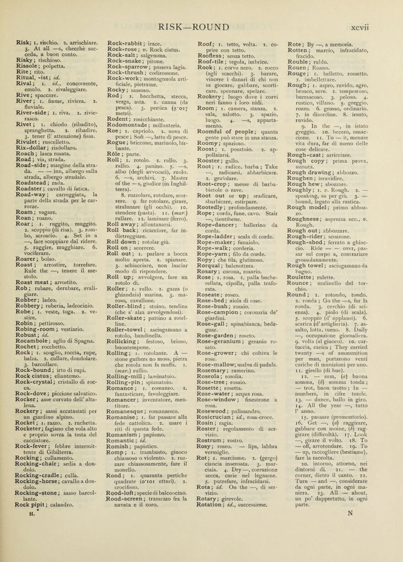 RISK—ROUND XCVll Risk; i. rischio. 2. arrischiare. 3. At all —s, checché suc¬ ceda, a buon conto. Risky; rischioso. Rissole; polpetta. Rite ; rito. Ritual, -ist; id. Rival; i. id., concorrente, emulo. 2. rivaleggiare. Rive; spaccare. River; 1. fiume, riviera. 2. fluviale. River-side; 1. riva. 2. rivie¬ rasco. Rivet ; 1. chiodo (ribadito), spranghetta. 2. ribadire. 3. tener (V attenzione) fissa. Rivulet ; ruscelletto. Rix-dollar; risdollaro. Roach ; lasca rosata. Road ; via, strada. Road-side; margine della stra¬ da. -inn, albergo sulla strada, albergo stradale. Roadstead ; rada. Roadster ; cavallo di fatica. Road-way ; carreggiata, la parte della strada per le car¬ rozze. Roam ; vagare. Roan ; roano. Roar ; 1. ruggito, muggito. 2. scoppio (di risa). 3. rom¬ bo, scroscio. 4. Set in a —, fare scoppiare dal ridere. 5. ruggire, mugghiare. 6. vociferare. Roarer ; bolso. Roast ; arrostire, torrefare. Rule the —, tenere il me¬ stolo. Roast meat ; arrostito. Rob ; rubare, derubare, svali¬ giare. Robber; ladro. Robbery; ruberia, ladrocinio. Robe; 1. veste, toga. 2. ve¬ stire. Robin ; pettirosso. Robing-room ; vestiario. Robust ; id. Rocambole ; aglio di Spagna. Rochet ; rocchetto. Rock; i. scoglio, roccia, rupe, balza. 2. cullare, dondolare. 3. barcollare. Rock-bound ; irto di rupi. Rockcistus; eliantemo. Rock-crystal; cristallo di roc¬ ca. Rock-dove ; piccione salvatico. Rocker ; asse curvato dell’ alta¬ lena. Rockery ; sassi accatastati per un giardino alpino. Rocket; 1. razzo. 2. ruchetta. Rocketer ; fagiano che vola alto e proprio sovra la testa del cacciatore. Rock-fever ; febbre intermit¬ tente di Gibilterra. Rocking; cullamento. Rocking-chair; sedia a don¬ dolo. Rocking-cradle ; culla. Rocking-horse; cavallo a don¬ dolo. Rocking-stone ; sasso barcol¬ lante. Rock pipit ; calandro. Rock-rabbit ; irace. Rock-rose ; v. Rock cistus. Rock-salt ; salgemma. Rock-snake; pitone. Rock-sparrow ; passera lagia. Rock-thrush ; codirossone. Rock-work ; montagnuola arti¬ ficiale, pietrame. Rocky ; sassoso. Rod ; 1. bacchetta, stecca, verga, asta. 2. canna (da pesca). 3. pertica (5-027 metri). Rodent ; rosicchiante. Rodomontade ; millanteria. Roe; i. capriolo. 2. uova di pesce ; Soft —, latte di pesce. Rogue ; briccone, mariuolo, bir¬ bante. Róle ; parte. Roll; 1. rotolo. 2. rullo. 3. rullio. 4. panino. 5. —s, albo (degli avvocati), ruolo. 6. —s, archivi. 7. Master of the — s, giudice (in Inghil¬ terra). 8. ruzzolare, rotolare, scor¬ rere. 9. far rotolare, girare, stralunare (gli occhi). io. stendere (pasta), ir. (mar.) rullare. 12. laminare (ferro). Roll away; allontanarsi. Roll back; ricacciare, far in¬ dietreggiare. Roll down ; rotolar giù. Roll on ; scorrere. Roll out; i. parlare a bocca molto aperta. 2. spianare. 3. schiacciare, non lasciar modo di rispondere. Roll up ; avvolgere, fare un rotolo di. Roller; 1. rullo. 2. gazza (o ghiandaia) marina. 3. ma¬ roso, cavallone. Roller-blind ; stoino, tendina (che s’ alza avvolgendosi). Roller-skate ; pattino a rotel- line. Roller-towel ; asciugamano a rotolo, bandinella. Rollicking ; festoso, brioso, buontempone. Rolling; 1. rotolante. A — stone gathers no moss, pietra che rotola non fa muffa. 2. (mar.) rullio. Rolling-mill ; laminatoio. Rolling-pin ; spianatoio. Romance ; 1. romanzo. 2. fantasticare, favoleggiare. Romancer; inventatore, men¬ titore. Romanesque ; romanzesco. Romanise; 1. far passare alla fede cattolica. 2. usare i riti di questa fede. Romanism ; papismo. Romantic ; id. Romish ; papistico. Romp; i. trambusto, giuoco chiassoso o violento. 2. ruz¬ zare chiassosamente, fare il monello. Rood ; 1. quaranta pertiche quadrate (o'ioi ettari). 2. crocifisso. Rood-loft; specie di balconcino. Rood-screen ; tramezzo fra la navata e il coro. Roof; 1. tetto, volta. 2. co¬ prire con tetto. Roofless ; senza tetto. Roof-tile ; tegola, imbrice. Rook; 1. corvo nero. 2. rocco (agli scacchi). 3. barare, vincere i danari di chi non sa giocare, gabbare, scorti¬ care, spennare, spelare. Rookery; luogo dove i corvi neri fanno i loro nidi. Room; 1. camera, stanza. 2. sala, salotto. 3. spazio, luogo. 4. —s, apparta¬ mento. Roomful of people; quanta gente può stare in una stanza. Roomy; spazioso. Roost; i. posatoio. 2. ap¬ pollaiarsi. Rooster ; gallo. Root; 1. radice, barba; Take —, radicarsi, abbarbicare. 2. grufolare. Root-crop ; messe di barba- bietole o rave. Root out or up ; sradicare, sbarbicare, estirpare. Rootedly; profondamente. Rope ; corda, fune, cavo. Stair —, tientibene. Rope-dancer; ballerino da corda. Rope-ladder; scala di corde. Rope-maker; funaiolo. Rope-walk; corderia. Rope-yarn ; filo da corde. Ropy; che fila, glutinoso. Rorqual ; balenottera. Rosary ; corona, rosario. Rose; 1. rosa. 2. palla buche¬ rellata, cipolla, palla trafo¬ rata. Roseate ; roseo. Rose-bed; àiòlà di rose. Rose-bush ; rosaio. Rose-campion ; coronaria de’ giardini. Rose-gali ; spinabianca, bede- guar. Rose-garden; roseto. Rose-geranium ; geranio ro¬ sato. Rose-grower; chi coltiva le rose. Rose-mallow; malva di padule. Rosemary ; rannerino. Roseola; rosolia. Rose-tree ; rosaio. Rosette ; rosetta. Rose-water ; acqua rosa. Rose-window ; finestrone a rosa. Rosewood ; palissandro. Rosicrucian; id., rosa-croce. Rosin ; ragia. Roster ; regolamento di ser¬ vizio. Rostrum ; rostro. Rosy ; roseo. — lips, labbra vermiglie. Rot; 1. marciume. 2. (gergo) ciancia insensata. 3. mar- ciaia. 4. Dry —, corruzione secca, carie nel legname. 5. putrefare, infracidarsi. Rota ; id. On the —, di ser¬ vizio. Rotary; girevole. Rotation; iff., successione. Rote ; By —, a memoria. Rotten ; marcio, infracidato, fracido. Rouble ; rublo. Rouen ; Roano. Rouge; 1. belletto, rossetto. 2. imbellettare. Rough; 1. aspro, ruvido, agro, brusco, acre. 2. tempestoso, burrascoso. 3. peloso. 4. rustico, villano. 5. greggio, rozzo. 6. grosso, ordinario. 7. in disordine. 8. irsuto, ruvido. 9. In the —, in istato greggio, io. becero, omac¬ cione. 11. To — it, menare vita dura, far di meno delle cose delicate. Rough-cast; arricciare. Rough copy ; prima prova, minuta. Rough drawing; abbozzo. Roughen ; irruvidire. Rough hew; sbozzare. Roughly; 1. v. Rough. 2. — speaking, su per giù. 3. — bound, legato alla rustica. Rough model ; primo abboz¬ zo. Roughness; asprezza ecc., v. Rough. Rough out ; abbozzare. Rough-rider; scozzone. Rough-shod; ferrato a ghiac¬ cio. Ride — — over, pas¬ sar sul corpo a, contrariare grossolanamente. Rough towel ; asciugamano da bagno. Roulette ; riflette. Rounce ; mulinello del tor¬ chio. Round ; 1. rotondo, tondo. 2. ronda ; Go the —s, far la ronda. 3. cerchio (di sci¬ enza). 4. piolo (di scala). 5. scoppio (d’ applausi). 6. scarica (d’ artiglieria). 7. as¬ salto, lotta, turno. 8. Daily —, occupazione giornaliera. 9. volta (al giuoco), io. car¬ tuccia, carica ; They carried twenty —s of ammunition per man, portarono venti cariche di munizioni per uno. 11. girello (di bue). 12. — sum, (a) buona somma, (<$) somma tonda ; — trot, buon trotto ; In — numbers, in cifre tonde. 13. — dance, ballo in giro. 14. All the year —, tutto 1’ anno. 15. passare (promontorio). 16. Get —, (a) raggirare, gabbare con moine, (6) rag¬ girare (difficoltà). 17. Look —, girare il volto. 18. To — off, arrotondare. 19. To — up, raccogliere (bestiame), fare la raccolta. 20. intorno, attorno, nei dintorni di. 21. -— the corner, dietro il canto. 22. Turn — and —, considerare da ogni parte, in ogni ma¬ niera. 23. All — about, un po’ dappertutto, in ogni parte. H. N