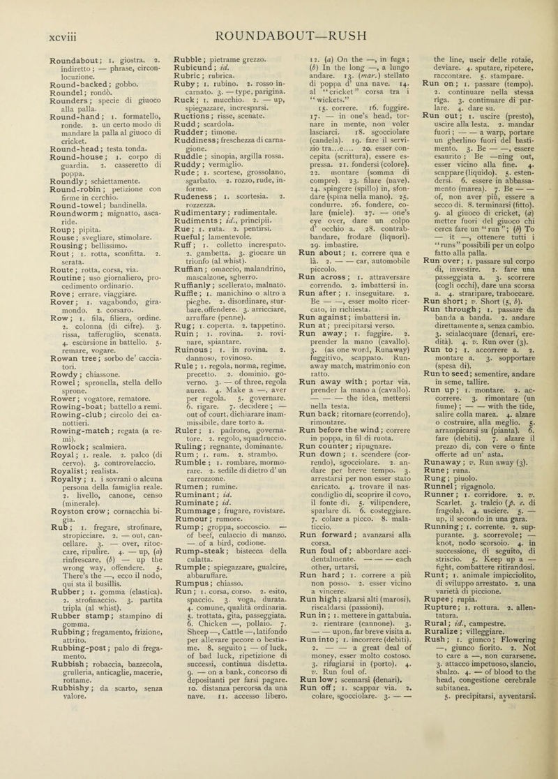 ROUNDABOUT—RUSH Roundabout; i. giostra. 2. indiretto ; — phrase, circon¬ locuzione. Round-backed; gobbo. Roundel; rondò. Rounders ; specie di giuoco alla palla. Round-hand; 1. formatello, ronde. 2. un certo modo di mandare la palla al giuoco di cricket. Round-head; testa tonda. Round-house; 1. corpo di guardia. 2. casseretto di poppa. Roundly ; schiettamente. Round-robin ; petizione con firme in cerchio. Round-towel; bandinella. Roundworm ; mignatto, asca¬ ride. Roup; pipita. Rouse ; svegliare, stimolare. Rousing; bellissimo. Rout; 1. rotta, sconfitta. 2. serata. Route ; rotta, corsa, via. Routine ; uso giornaliero, pro¬ cedimento ordinario. Rove ; errare, viaggiare. Rover; 1. vagabondo, gira¬ mondo. 2. corsaro. Row; 1. fila, filiera, ordine. 2. colonna (di cifre). 3. rissa, tafferuglio, scenata. 4. escursione in battello. 5. remare, vogare. Rowan tree ; sorbo de’ caccia¬ tori. Rowdy ; chiassone. Rowel ; spronella, stella dello sprone. Rower ; vogatore, rematore. Rowing-boat ; battello a remi. Rowing-club ; circolo dei ca¬ nottieri. Rowing-match ; regata (a re¬ mi). Rowlock; scalmiera. Royal ; 1. reale. 2. palco (di cervo). 3. controvelaccio. Royalist ; realista. Royalty ; 1. i sovrani o alcuna persona della famiglia reale. 2. livello, canone, censo (minerale). Royston crow; cornacchia bi¬ gia. Rub ; 1. fregare, strofinare, stropicciare. 2. — out, can¬ cellare. 3. — over, ritoc¬ care, ripulire. 4. — up, (a) rinfrescare, (ò) — up the wrong way, offendere. 5. There’s the —, ecco il nodo, qui sta il busillis. Rubber; 1. gomma (elastica). 2. strofinaccio. 3. partita tripla (al whist). Rubber stamp ; stampino di gomma. Rubbing ; fregamento, frizione, attrito. Rubbing-post ; palo di frega¬ mento. Rubbish ; robaccia, bazzecola, grulleria, anticaglie, macerie, rottame. Rubbishy ; da scarto, senza valore. Rubble ; pietrame grezzo. Rubicund ; id. Rubric ; rubrica. Ruby; 1. rubino. 2. rosso in¬ carnato. 3.—type, parigina. Ruck; 1. mucchio. 2. —up, spiegazzare, incresparsi. Ructions ; risse, scenate. Rudd ; scardola. Rudder; timone. Ruddiness ; freschezza di carna¬ gione. Ruddle ; sinopia, argilla rossa. Ruddy ; vermiglio. Rude; 1. scortese, grossolano, sgarbato. 2. rozzo, rude, in¬ forme. Rudeness; 1. scortesia. 2. rozzezza. Rudimentary ; rudimentale. Rudiments ; id., principii. Rue; i. ruta. 2. pentirsi. Rueful ; lamentevole. Ruff; i. colletto increspato. 2. gambetta. 3. giocare un trionfo (al whist). Ruffian ; omaccio, malandrino, mascalzone, sgherro. Ruffianly ; scellerato, malnato. Ruffle; 1. manichino o altro a pieghe. 2. disordinare, stur¬ bare, offendere. 3. arricciare, arruffare (penne). Rug; 1. coperta. 2. tappetino. Ruin; i. rovina. 2. rovi¬ nare, spiantare. Ruinous ; 1. in rovina. 2. dannoso, rovinoso. Rule; 1. regola, norma, regime, precetto. 2. dominio, go¬ verno. 3. — of three, regola aurea. 4. Make a —, aver per regola. 5. governare. 6. rigare. 7. decidere ; — out of court, dichiarare inam¬ missibile, dare torto a. Ruler; 1. padrone, governa¬ tore. 2. regolo, squadruccio. Ruling; regnante, dominante. Rum; 1. rum. 2. strambo. Rumble ; 1. rombare, mormo¬ rare. 2. sedile di dietro d’un carrozzone. Rumen ; rumine. Ruminant ; id. Ruminate ; id. Rummage ; frugare, rovistare. Rumour ; rumore. Rump ; groppa, soccoscio. — of beef, culaccio di manzo. — of a bird, codione. Rump-steak ; bistecca della culatta. Rumple ; spiegazzare, gualcire, abbaruffare. Rumpus; chiasso. Run ; 1. corsa, corso. 2. esito, spaccio. 3. voga, durata. 4. comune, qualità ordinaria. 5. trottata, gita, passeggiata. 6. Chicken —, pollaio. 7. Sheep —, Cattle —, latifondo per allevare pecore o bestia¬ me. 8. seguito; —of luck, of bad luck, ripetizione di successi, continua disdetta. 9. — on a bank, concorso di depositanti per farsi pagare. 10. distanza percorsa da una nave. 11. accesso libero. 12. (a) On the —, in fuga; (6) In the long —, a lungo andare. 13. [mar.) stellato di poppa d’ una nave. 14. al “cricket” corsa tra i “ wickets.” 15. correre. 16. fuggire. 17. — in one’s head, tor¬ nare in mente, non voler lasciarci. 18. sgocciolare (candela). 19. fare il servi¬ zio tra...e_ 20. esser con¬ cepita (scrittura), essere es¬ pressa. 21. fondersi (colore). 22. montare (somma di compre). 23. filare (nave). 24. spingere (spillo) in, sfon¬ dare (spina nella mano). 25. condurre. 26. fondere, co¬ lare (miele). 27. — one’s eye over, dare un colpo d’ occhio a. 28. contrab¬ bandare, frodare (liquori). 29. imbastire. Run about; 1. correre qua e là. 2.-car, automobile piccolo. Run across; 1. attraversare correndo. 2. imbattersi in. Run after; 1. inseguitare. 2. Be--, esser molto ricer¬ cato, in richiesta. Run against ; imbattersi in. Run at ; precipitarsi verso. Run away; 1. fuggire. 2. prender la mano (cavallo). 3. (as one word, Runaway) fuggitivo, scappato. Run¬ away match, matrimonio con ratto. Run away with ; portar via, prender la mano a (cavallo). -the idea, mettersi nella testa. Run back; ritornare (correndo), rimontare. Run before the wind ; correre in poppa, in fil di ruota. Run counter; ripugnare. Run down; 1. scendere (cor¬ rendo), sgocciolare. 2. an¬ dare per breve tempo. 3. arrestarsi per non esser stato caricato. 4. trovare il nas¬ condiglio di, scoprire il covo, il fonte di. 5. vilipendere, sparlare di. 6. costeggiare. 7. colare a picco. 8. mala¬ ticcio. Run forward ; avanzarsi alla corsa. Run foul of ; abbordare acci¬ dentalmente. -each other, urtarsi. Run hard ; 1. correre a più non posso. 2. esser vicino a vincere. Run high ; alzarsi alti (marosi), riscaldarsi (passioni). Run in ; 1. mettere in gattabuia. 2. rientrare (cannone). 3. -— upon, far breve visita a. Run into ; 1. incorrere (debiti). 2. — — a great deal of money, esser molto costoso. 3. rifugiarsi in (porto). 4. v. Run foul of. Run low ; scemarsi (denari). Run off; 1. scappar via. 2. colare, sgocciolare. 3.- the line, uscir delle rotaie, deviare. 4. sputare, ripetere, raccontare. 5. stampare. Run on; 1. passare (tempo). 2. continuare nella stessa riga. 3. continuare di par¬ lare. 4. dare su. Run out; 1. uscire (presto), uscire alla lesta. 2. mandar fuori ;-a warp, portare un gherlino fuori del basti¬ mento. 3. Be-, essere esaurito ; Be —ning out, esser vicino alla fine. 4. scappare (liquido). 5. esten¬ dersi. 6. essere in abbassa¬ mento (marea). 7. Be- of, non aver più, essere a secco di. 8. terminarsi (fitto). 9. al giuoco di cricket, (a) metter fuori del giuoco chi cerca fare un “ run ” ; (ò) To — it —, ottenere tutti i “runs” possibili per un colpo fatto alla palla. Run over; 1. passare sul corpo di, investire. 2. fare una passeggiata a. 3. scorrere (cogli occhi), dare una scorsa a. 4. straripare, traboccare. Run short ; v. Short (5, 6). Run through ; 1. passare da banda a banda. 2. andare direttamente a, senza cambio. 3. scialacquare (denari, ere¬ dità). 4. v. Run over (3). Run to ; 1. accorrere a. 2. montare a. 3. sopportare (spesa di). Run to seed; sementire, andare in seme, tallire. Run up ; 1. montare. 2. ac¬ correre. 3. rimontare (un fiume) ;-with the tide, salire colla marea. 4. alzare o costruire, alla meglio. 5. arrampicarsi su (pianta). 6. fare (debiti). 7. alzare il prezzo di, con vere o finte offerte ad un’ asta. Runaway; v. Run away (3). Rune ; runa. Rung; piuolo. Runnel ; rigagnolo. Runner; 1. corridore. 2. v. Scarlet. 3. tralcio (p. e. di fragola). 4. usciere. 5. — up, il secondo in una gara. Running; 1. corrente. 2. sup¬ purante. 3. scorrevole; — knot, nodo scorsoio. 4. in successione, di seguito, di striscio. 5. Keep up a — fight, combattere ritirandosi. Runt ; 1. animale impicciolito, di sviluppo arrestato. 2. una varietà di piccione. Rupee ; rupia. Rupture; 1. rottura. 2. allen¬ tatura. Rural ; id., campestre. Ruralize ; villeggiare. Rush; r. giunco; Flowering —, giunco fiorito. 2. Not to care a —, non curarsene. 3. attacco impetuoso, slancio, sbalzo. 4. — of blood to the head, congestione cerebrale subitanea. 5. precipitarsi, avventarsi.