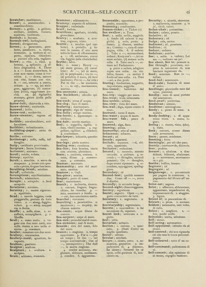 Scratcher; raschiatore. Scrawl; i. scarabocchio. 2. scarabocchiare. Scream; 1. grido. 2. gridare, strillare, stridere, vociare, squittire, vociferare. Screech ; v. Scream. Screech-owl; barbagianni. Screed ; divagazione. Screen; 1. paravento, para¬ lume, parafuoco. 2. assito, tramezzo. 3. mettere al co¬ perto, riparare, difendere. 4. passare alla cola, vagliare. Screw; x. vite. 2. elica. 3. brenna. 4. spilorcio. 5. ef¬ fetto (bigliardo). 6. There is a — loose somewhere, le cose non vanno come si vor¬ rebbe. 7. — down, serrare con vite, fissare con vite. 8. — out, estrarre a stento, svitare. 9. — up, (a) strin¬ gere, aggravare, (b) contor¬ cere (viso), raggrinzare (oc¬ chi). 10. (al bigliardo) stornare, girare (colla palla propria). Screw-bolt ; chiavarda a vite. Screw-driver ; cacciavite. Screwed ; brillo. Screw-nut; madrevite. Screw-steamer; vapore ad elica. Scribble ; scarabocchiare, scri¬ bacchiare. Scribbler ; imbrattacarte. Scribbling-paper ; carta da minuta. Scribe ; scrivano. Scrimmage ; zuffa, ruffa, taf¬ feruglio. Scrip ; certificato provvisorio. Scripture ; Santa Scrittura. Scrivener; scrivano. Scroll ; rotolo, voluta. Scroop ; squittire. Scrub; 1. macchia. 2. serva da strapazzo. 3. lavare con spaz¬ zola o pietra, fregare ben bene. Scrubbing-brush ; setolino. Scruff ; collottola. Scrumptious ; eccellentissimo. Scrunch ; schiacciare. Scruple; 1. scrupolo. 2. farsi scrupolo. Scrutinise ; scrutare. Scrutiny; 1. esame rigoroso. 2. squittinio. Scud ; 1. nuvole leggere, ossia pioggerella, portata da forte vento. 2. — along, fuggire, volare. 3. — away, scappar via in fretta. Scuffie; 1. zuffa, rissa. 2. az¬ zuffarsi, accapigliarsi. 3. v. Shuffle. Scull; i. remo corto. 2. vo¬ gare con due remi corti, uno nella destra e uno nella si¬ nistra. 3. maonare. Sculler ; rematore con due remi. Scullery; retrocucina. Scullery-maid ; sguattera, la¬ vapiatti. Scullion ; guattero. Sculptor; scultore. Sculpture; 1. scultura. 2. scolpire. Scum ; schiuma, stummia. Scummer ; schiumatolo. Scummy ; coperto di schiuma. Scupper; ombrinale. Scurf; forfora. Scurrilous; sgarbato, triviale, grossolano. Scurvy; 1. scorbuto. 2. scor¬ tese, rognoso, tristo. Scuttle ; 1. secchio (pel car¬ bone). 2. portello. 3. fo¬ rare la carena d’ una nave sotto la linea di affioramento. 4- — off, andarsene, correr via, fuggire (alla chetichella). Scythe; falce. Sea ; 1. mare ; Heavy —, (a) mare grosso, (fi) caval¬ lone ; At —, (a) in mare, (fi) in perplessità ; Go to —, (a) prendere il mare, (fi) farsi marinaio ; Put to —, far vela ; Put to the —, far marinaio. 2. —, as ad/., marinaresco, marino. Sea-anemone ; attinia. Sea buckthorn ; olivello spi¬ noso. Sea-cock ; presa d’ acqua. Sea-dog ; lupo di mare. Seafaring ; marinaresco. Sea-grass ; alga de’ vetrai. Sea-holly; eringo marino. Sea-horse; 1. ippocampo. 2. tricheco. Sea-kale ; cavolo marino. Seal; 1. suggello, sigillo. 2. foca, vitello marino. 3. sug¬ gellare, sigillare. 4. chiudere. 5. confermare. Sea-lawyer ; leticante, questio¬ nante. Sea-legs ; piede marino. Sealing-wax ; ceralacca. Sea-lion; foca leonina, otaria con criniera, platirinco. Seam; 1. cucitura, costura. 2. vena, filone. 3. commes¬ sura. 4. comento. Seaman ; marinaio. Seamanship ; arte del mari¬ naio, nautica. Seamew; v. Gull. Sea-piece ; marina. Seaport ; porto di mare. Sear ; cauterizzare. Search ; x. inchiesta, ricerca. 2. cercare, frugare, frugac¬ chiare, far ricerche. 3. — into, esaminare a fondo. 4. — out, fare una ricerca esatta. Searcher ; visitatore. Searching; 1. penetrativo. 2. incalzante ; — enquiry, in¬ chiesta. minuta. Sea-room ; acqua libera da correre. Sea-serpent ; serpe di mare. Sea-sick; presodalmaldi mare. Sea-sickness ; mal di mare. Seaside ; riva del mare, lido del mare. Season; 1. stagione. 2. tempo opportuno. 3. For a —, per un tempo ; In due —, nel tempo convenevole ; Out of —, intempestivo ; The dull —, la morta stagione. 4. render acconcio, sta¬ gionare, abituare, acclimare. 5. condire. 6. agguerrire. Seasonable ; opportuno, a pro¬ posito, acconcio. Seasoning ; condimento. Season-ticket ; v. Ticket (2). Sea swallow; v. Tern. Seat; 1. sedia, sedile, seggiola. 2. fondo (di calzoni o seg¬ giola). 3. sede, posto. 4. banco. 5. dimora, residen¬ za ; Country —, casa di cam¬ pagna, villa. 6. il sedere. 7. Take a —, accomodarsi, sedersi ; Keep one’s —, (a) re¬ stare seduto, (fi) restare nella sella. 8. Take one’s —, en¬ trare nel Parlamento. 9. porre a sedere, adagiare sopra una sedia. io. sta¬ bilire, fissare. 11. metter il fondo ad una sedia. 12. Two —ed, a due posti. Seating ; fondazione, sopporto, impostatura, seggiola. Sea-tossed ; ballottato dal mare. Sea-trip; viaggio per mare. Sea-trout ; trota salmonata. Sea-urchin; echino. Sea-view ; vista del mare. Sea-wall ; diga, riparo contro il mare. Seaward; verso il mare. Sea-water ; acqua di mare. Sea-water fish ; pesce di mare. Seaweed; alga, fuco. Seawing ; pinna. Seaworthy ; atto al mare. Sebaceous ; sebaceo. Secant ; id. Secede ; separarsi. Seclude ; separare. —d, riti¬ rato, appartato. Seclusion ; reclusione. Second; 1. secondo, minuto secondo. 2. padrino. 3. se¬ condo ; — thoughts, secondi pensieri ; On — thoughts, dopo averci ripensato. 4. se¬ condare, appoggiare, spalleg¬ giare. Secondary; id. Second-best ; qualità numero due. Come off-, avere il disotto. Secondly; in secondo luogo. Second-sight; chiaroveggenza. Secrecy ; segretezza. Secret ; segreto. Open —, se¬ greto conosciuto da tutti. Secretary; 1. segretario. 2. scrivania. Secretaryship ; segretariato. Secrete; 1. nascondere. 2. far secrezione di, separare. Secret lock ; serratura a se¬ greto. Sect ; setta. Sectarian ; settario. Section; 1. sezione. 2. spac¬ cato. 3. (Stati Uniti) un miglio quadrato. Sector ; settore. Secular; secolare. Secure; 1. sicuro, certo. 2. as¬ sicurare, garantire. 3. im¬ padronirsi di. 4. sbarrare, far sicuro ; Secured by or upon, colla garanzia di, assi¬ curato su. Security; 1. sicurtà, sicurezza. 2. malleveria, cauzione. 3. in pi., titoli, valori. Sedan-chair; portantina. Sedate ; calmo, posato. Sedative ; id. Sedentary; id. Sedge ; sala, carice. Sediment; id., posatura. Sedition ; id. Seduce ; sedurre. Sedulous; assiduo. See; 1. sedia. 2. vedere; Let me —, vediamo un po’. See about, See to; pensare a. See through ; penetrare, sco¬ prire le intenzioni di, non lasciarsi ingannare da. Seed ; semenza. Run to —, tallire. Seed-bed ; semenzaio. Seed-cake ; focaccia di seme d’ anice. Seedlings ; pianticelle nate dal seme, piantimi. Seedlip; vaso di semi portato dal seminatore. Seed-pearl; perlettina. Seedsman ; semaio. Seedtime ; seminagione. Seedy; 1. pieno di seme. 2. malato. Seedy-looking ; 1. di appa¬ renza trista. 2. usato, lo¬ goro. Seeing; 1. stante, visto, (che). 2. vista. Seek ; cercare, correr dietro (alle avventure). Seem ; parere, sembrare. Seeming ; finto. Seemingly; per ciò che pare. Seemly; convenevole, dicevole. Seer; profeta. Seesaw; 1. altalena. 2. don¬ dolarsi, bilicarsi, altalenare. 3. — movement, movimento su e giù. Seethe ; bollire, lessare. Segment; id. Segregate; id. Seigniorage ; 1. percentuale per pagare la coniatura. 2. pagamento del libraio all’ au¬ tore. Seine-net ; sagena. Seize; 1. afferrare, abbrancare, agguantare, impadronirsi di, impossessarsi di. 2. staggire. 3. legare. Seized of ; in possessione di. Seizure; 1. presa. 2. accesso. Seldom ; raramente, rare volte, di rado. Select ; 1. scegliere. 2. — few, pochi scelti. Selection ; scelta, selezione. Self; stesso. Self-acting; automatico. Self-appointed; istituito da sè stesso. Self-centred ; chi non riguarda ciò che non lo tocca personal¬ mente. Self-coloured; tutto d’ un co¬ lore. Self-command; padronanza di sè. Self-conceit ; alta opinione di sè stesso, orgoglio vanitoso.
