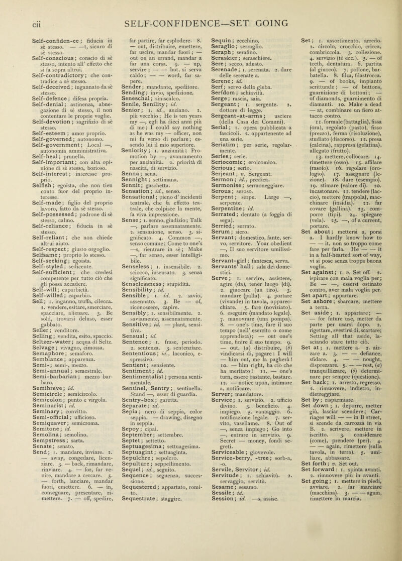 • • Cll Self-confiden-ce ; fiducia in se stesso.-t, sicuro di sè stesso. Self-conscious; conscio di sè stesso, intento all’ effetto che si fa sopra altrui. Self-contradictory; che con¬ tradice a sè stesso. Self-deceived; ingannato da sè stesso. Self-defence ; difesa propria. Self-denial; astinenza, abne¬ gazione di sè stesso, il non contentare le proprie voglie. Self-devotion ; sagrifizio di sè stesso. Self-esteem ; amor proprio. Self-governed; autonomo. Self-government ; Locai —, autonomia amministrativa. Self-heal ; prunella. Self-important ; con alta opi¬ nione di sè stesso, borioso. Self-interest ; interesse pro¬ prio. Selfish ; egoista, che non tien conto fuor del proprio in¬ teresse. Self-made ; figlio del proprio lavoro, fatto da sè stesso. Self-possessed; padrone disè stesso, calmo. Self-reliance ; fiducia in sè stesso. Self-reliant ; che non chiede altrui aiuto. Self-respect ; giusto orgoglio. Selfsame ; proprio lo stesso. Self-seeking; egoista. Self-styled; sedicente. Self-sufficient ; che credesi competente per tutto ciò che gli possa accadere. Self-will ; caparbietà. Self-willed; caparbio. Sell; r. inganno, truffa, cilecca. 2. vendere, esitare, smerciare, spacciare, alienare. 3. Be sold, trovarsi deluso, esser gabbato. Seller; venditore. Selling ; vendita, esito, spaccio. Seltzer-water ; acqua di Seltz. Selvage ; vivagno, cimossa. Semaphore ; semaforo. Semblance ; apparenza. Semi-; semi-, mezzo. Semi-annual; semestrale. Semi-barbarian ; mezzo bar¬ baro. Semibreve ; id. Semicircle ; semicircolo. Semicolon ; punto e virgola. Seminarist ; id. Seminary ; convitto. Semi-official; ufficioso. Semiquaver; semicroma. Semitone; id. Semolina; semolino. Sempstress ; sarta. Senate ; senato. Send; r. mandare, inviare. 2. — away, congedare, licen¬ ziare. 3.—back, rimandare, rinviare. 4. — for, far ve¬ nire, mandare a cercare. 5. — forth, lanciare, mandar fuori, emettere. 6. — in, consegnare, presentare, ri¬ mettere. 7. — off, spedire, SELF-CONFIDENCE—SET GOING far partire, far esplodere. 8. — out, distribuire, emettere, far uscire, mandar fuori ; — out on an errand, mandar a far una corsa. 9. — up, servire ; — — hot, si serva caldo ; — — word, far sa¬ pere. Sender; mandante, speditore. Sending ; invio, spedizione. Seneschal ; siniscalco. Senile, Senility; id. Senior; 1. id., anziano. 2. più vecchio ; He is ten years my —, egli ha dieci anni più di me ; I could say nothing as he was my — officer, non mi fu verso di parlare ; es¬ sendo lui il mio superiore. Seniority; 1. anzianità; Pro¬ motion by —, avanzamento per anzianità. 2. priorità di nascita, di servizio. Senna; sena. Sennight ; settimana. Sennit ; gaschetta. Sensation; id., senso. Sensational ; pieno d’incidenti teatrale, che fa effetto tea¬ trale, che colpisce la mente, fa viva impressione. Sense; 1. senno,giudizio; Talk —, parlare assennatamente. 2. sensazione, senso. 3. si¬ gnificato. 4. Common —, senso comune ; Come to one’s —s, rientrare in sè ; Make —, far senso, esser intelligi¬ bile. Senseless; 1. insensibile. 2. sciocco, insensato. 3. senza significato. Senselessness; stupidità. Sensibility ; id. Sensible ; 1. id. 2. savio, assennato. 3. Be — of, riconoscere, capire. Sensibly; 1. sensibilmente. 2. saviamente, assennatamente. Sensitive ; id. — plant, sensi¬ tiva. Sensual ; id. Sentence; 1. frase, periodo. 2. sentenza. 3. sentenziare. Sententious; id., laconico, e- spressivo. Sentient ; senziente. Sentiment ; id. Sentimentalist; persona senti¬ mentale. Sentinel, Sentry ; sentinella. Stand —, esser di guardia. Sentry-box ; garetta. Separate ; id. Sepia ; nero di seppia, color seppia. — drawing, disegno in seppia. Sepoy; cipai. September; settembre. Septet ; settetto. Septuagesima ; settuagesima. Septuagint ; settuaginta. Sepulchre; sepolcro. Sepulture ; seppellimento. Sequel; id., seguito. Sequence ; seguenza, succes¬ sione. Sequestered ; appartato, romi¬ to. Sequestrate ; staggire. Sequin ; zecchino. Seraglio ; serraglio. Seraph ; serafino. Seraskier; seraschiere. Sere ; secco, adusto. Serenade; 1. serenata. 2. dare delle serenate a. Serene ; id. Serf; servo della gleba. Serfdom ; schiavitù. Serge ; rascia, saia. Sergeant; 1. sergente. 2. dottore di legge. Sergeant-at-arms ; usciere (della Casa dei Comuni). Serial ; t. opera pubblicata a fascicoli. 2. appartenente ad una serie. Seriatim ; per serie, regolar¬ mente. Series; serie. Seriocomic; eroicomico. Serious; serio. Serjeant; v. Sergeant. Sermon; id., predica. Sermonise ; sermoneggiare. Serous ; seroso. Serpent ; serpe. Large —, serpente. Serpentine ; id. Serrated ; dentato (a foggia di sega). Serried; serrato. Serum ; siero. Servant ; domestico, fante, ser¬ vo, servitore. Your obedient —, Il suo servitore umilissi¬ mo. Servant-girl ; fantesca, serva. Servants’ hall ; sala dei dome¬ stici. Serve ; 1. servire, assistere, agire (da), tener luogo (di). 2. giuocare (un tiro). 3. mandare (palla). 4. portare (vivande) in tavola, apparec¬ chiare. 5. fare (noviziato). 6. eseguire (mandato legale). 7. manovrare (una pompa). 8. — one’s time, fare il suo tempo (nell’ esercito o come apprendista) ; — out one’s time, finire il suo tempo. 9. — out, (a) distribuire, (ó) vindicarsi di, pagare ; I will — him out, me la pagherà ! io. — him right, ha ciò che ha meritato! 11. — one’s turn, essere bastante, bastare. 12. — notice upon, intimare a, notificare. Server ; mandatore. Service; 1. servizio. 2. ufficio divino. 3. beneficio. 4. impiego. 5. vantaggio. 6. notificazione legale. 7. ser¬ vito, vasellame. 8. Out of —, senza impiego ; Go into —, entrare in servizio. 9. Secret — money, fondi se¬ greti. Serviceable ; giovevole. Service-berry, -tree; sorb-a, -o. Servile, Servitor ; id. Servitude ; 1. schiavitù. 2. servaggio, servitù. Sesame ; sesamo. Sessile ; id. Session ; id. —s, assise. Set ; 1. assortimento, arredo. 2. circolo, crocchio, cricca, combriccola. 3. collezione. 4. servizio (tè ecc.). 5. — of teeth, dentatura. 6. partita (al giuoco). 7. pollone, bar¬ batella. 8. filza, filastrocca. 9. — of books, impianto scritturale ; — of buttons, guarnizione di bottoni ; — of diamonds, guarnimento di diamanti, io. Make a dead — at, combinare un fiero at¬ tacco contro. 11. formale (battaglia), fissa (ora), regolato (pasto), fisso (prezzo), ferma (risoluzione), studiato (discorso). 12. presa (calcina), rappresa (gelatina), allegato (frutto). 13. mettere, collocare. 14. rimettere (osso). 15. affilare (rasoio). 16. regolare (oro¬ logio). 17. assegnare (le¬ zione). 18. dare (esempio). 19. stimare (valore di). 20. incastonare. 21. tendere (lac¬ cio), mettere (trappola), mac¬ chinare (insidia). 22. far covare (gallina). 23. com¬ porre (tipi). 24. spiegare (vela). 25. —, of a current, portare. Set about ; mettersi a, porsi a. I hardly know how to -it, non so troppo come fare per farla. He-it in a half-hearted sort of way, vi si pose senza troppa buona voglia. Set against; 1. v. Set off. 2. ispirare con mala voglia per; Be — —, essersi ostinato contro, aver mala voglia per. Set apart ; appartare. Set ashore ; sbarcare, mettere a terra. Set aside; 1. appartare; — — for future use, metter da parte per usarsi dopo. 2. rigettare, svestirsi di, scartare; Setting all that aside, la¬ sciando stare tutto ciò. Set at ; 1. mettere a. 2. aiz¬ zare a. 3. — — defiance, sfidare. 4. — — nought, disprezzare. 5.-rest, (<2) tranquillizzare, (è) determi¬ nare per sempre (questione). Set back; 1. arresto, regresso. 2. rimuovere, indietro, in¬ dietreggiare. Set by ; risparmiare. Set down ; 1. deporre, metter giù, lasciar scendere ; Car¬ riages will-in B street, si scende da carrozza in via B. 2. scrivere, mettere in iscritto. 3. considerare (come), prendere (per). 4. -again, rimettere (sulla tavola, in terra). 5. umi¬ liare, abbassare. Set forth ; v. Set out. Set forward : 1. spinta avanti. 2. rimuovere più in avanti. Set going; 1. mettere in piedi, avviare. 2. far marciare (macchina). 3.-again, rimettere in marcia.