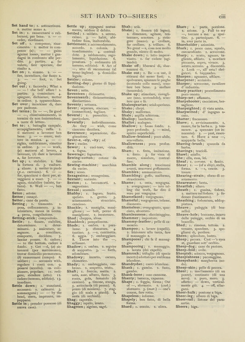 SET HAND TO—SHEERS Set hand to; i. sottoscrivere. 2. metter mano a. Set in ; i. rasserenarsi o rab¬ buiarsi, per bene. 2.- order, riordinare. Set off ; 1. compenso, risar¬ cimento. 2. metter in com¬ penso (a) ; — — gains against losses, metter i gua¬ dagni in confronto alle per¬ dite. 3. partire. 4. far valere, fare spiccare, dar risalto a. Set on ; 1. aizzare. 2.- fire, incendiare, dar fuoco a. 3. — — foot, v. Set going. Set out; 1. faccenda; Wliat a — — ! che bell’ affare ! 2. partire. 3. cominciare. 4. spiegare, dichiarare, metter in ordine. 5. apparecchiare. Set over ; incaricare di, dare per padrone. Set terms ; In-, In good — —, chiarissimamente, in termini da non fraintendersi, a tante di lettere. Set to; 1. battaglia campale, accapigliamento, zuffa. 2. il mettersi a lavorare ben bene. 3.-music, met¬ tere in musica. 4. — — rights, raddirizzare, rimetter in ordine. 5.-work, (a) mettersi al lavoro, a lavorare, (b) dare a lavorare a, far lavorare. Set up ; i. stabilire. 2. fare la fortuna di. 3. esaltare. 4. alzare. 5. metter in piede (p. e. carrozza). 6. — — for, spacciarsi o darsi per, at¬ teggiarsi a esser. 7.- again, ristabilire (salute, for¬ tuna). 8. Well-, ben fatto. Seton ; setone. Settee ; canapè. Setter ; cane da punta. Setting; 1. tramonto. 2. posa, collocamento. 3. in¬ telaiatura, messa in iscena. 4. presa, coagulazione. Setting-stick ; compositoio. Settle; 1. fissare, stabilire, determinare. 2. deter¬ minarsi. 3. assicurare, as¬ segnare. 4. conciliare, comporre, decidere. 5. lasciar posare. 6. cadere; — to the bottom, cadere a fondo. 7. Get —d, (a) sis¬ temarsi (per matrimonio), trovar domicilio permanente, (b) rasserenarsi (tempo). 8. saldare ; — accounts with, regolare i conti con. 9. posarsi (uccello). 10. colo¬ nizzare, popolare. 11. redi¬ gere, stendere (atto). 12. cedere (terreno, edifizio). 13. insediare. Settle down; 1. stanziarsi, accasarsi. 2. calmarsi. 3. sommergersi; — — by the head, stern, impruarsi, im¬ popparsi. Settle in ; prender possesso (di nuova casa). Settle up ; appagarsi mutua¬ mente, saldare il debito. Settled; 1. saldato. 2. sereno, calmo. 3. — habit, abi¬ tudine fissa, inalterabile. Settlement; 1. accomodamento, accordo. 2. colonia. 3. insediamento. 4. contrad- dote. 5. saldamento, rego¬ lamento, liquidazione. 6. posatura. 7. cedimento (di terreno, edifizio). 8. Act of —, atto di successione (al trono inglese). 9. domicilio legale. Settler; colono. Settling-day; giorno di liqui¬ dazione. Seven ; sette. Seventeen ; diciassette. Seventeenth ; diciassettesimo, diecisettimo. Seventy; settanta. Sever ; separare, staccare. — (connection), tagliare. Several; 1. parecchio. 2. particolare. Severally ; individuamente. As they — wish, come ciascuno desidera. Severance ; separazione, dis¬ giunzione. Sever-e, -ely, -ity; id. Sew ; cucire. Sewer; x. cuci-tore, -trice. 2. fogna. Sewerage; fognatura. Sewing-cotton ; cotone da cucire. Sewing-machine ; macchina da cucire. Sex; sesso. Sexagesima; sessagesima. Sextant ; sestante. Sexton; 1. beccamorti. 2. sagrestano. Sexual ; sessuale. Shabby; x. logoro, frusto, spelato. 2. gretto. 3. sciamannato, stracciato, cencioso. Shackle; 1. maniglia, mani- glione ; — bolt, perno di maniglione. 2. incatenare. Shad ; cheppia, aiosa. Shaddock; pampelimosa. Shade; 1. ombra. 2. para¬ lume. 3. sfumatura. 4. tantino. 5. —s, cantinetta. 6. uggia. 7. ombreggiare. 8. Throw into the —, eclissare. Shadow; 1. ombra. 2. seguire di soppiatto. 3. — forth, adombrare. Shadowy ; incerto, osculo, chimerico. Shady; 1. ombreggiato, om¬ broso. 2. sospetto, tristo. Shaft; 1. freccia, saetta. 2. asta, asse, albero, fusto. 3. rocca, gola, fumaiolo (di camino). 4. timone, stanga. 5. asticciuola (di penna). 6. pozzo (di miniera). 7. stag¬ gio (di scala a piuoli). 8. susta (di occhiali). Shag; caporale. Shaggy ; ispido, irsuto. Shagreen ; zigrino, sagri. Shah ; scià. Shake; 1. fessura (di legno). 2. dimenare, agitare, ten¬ tennare, scuotere. 3. strin¬ gere (mano). 4. crollare, far crollare. 5. trillare. 6. No great —s, cosa non molto grande, niente di molto. Shake down; 1. letto improv¬ visato. 2. far cadere (agi¬ tando). Shake off ; liberarsi di, sbar- ruzzarsi di. Shake out; 1. Be —n out, il ritirarsi dei meno forti. 2. spolverare, spianare le pieghe (scotendo colle mani), scuo¬ tere ben bene. 3. mollare (terzerolo). Shake up ; stimolare, risvegli¬ are (uno, scotendolo), scuo¬ tere qua e là. Shakespearian; sciaksperiano. Shako ; chepi. Shaky ; malfermo. Shale ; argilla schistosa. Shallop ; barchetta. Shallot ; scalogno. Shallow; 1. basso fondo. 2. poco profondo. 3. — mind, spirito superficiale. Shallow-brained ; poco abile, scervellato. Shallowness ; poca profon¬ dità. Sham ; 1. finta, imitazione. 2. finto. 3. far vista di essere, simulare, contraf¬ fare. Shamble along ; trascinarsi avanti, muoversi goffamente. Shambles; ammazzatoio. Shambling; goffo, malfermo, strascicante. Shame ; 1. onta, vergogna. 2. svergognare; — into tel¬ ling the truth, far dire il vero per vergogna. Shamefaced; vergognoso. Shameful ; vergognoso, infame, disonesto. Shameless ; svergognato, spac¬ ciato, sfrontato. Shamlessness ; sfacciataggine. Shammer ; impostore. Shammy-leather; pelle di ca¬ moscio. Shampoo; 1. lavare (capelli). 2. frizionare alla turca, fare il massaggio a. Shampooer; chi fa il massag¬ gio. Shampooing; 1. massaggio. 2. lavata (dei capelli). Shamrock ; trifoglio (di specie incerta) adottatoper emblema irlandese. Shandrydan ; carro irlandese. Shank; 1. gamba. 2. fusto, gambo. Shank-bone ; osso cannone. Shanty; baracca, capanna. Shape; 1. foggia, forma; Out of —, sformato. 2. (cook.) sformato. 3. (mar.) — one’s course, fare rotta. Shapeless; informe. Shapely; ben fatto, di bella forma. Shard; 1. coccio. 2. elitra. Share ; 1. parte, porzione. 2. azione. 3. Fall to- my —, toccare a me. 4. spar¬ tire. 5. partecipare. 6. — in, aver parte in. Shareholder ; azionista. Shark; 1. pesce cane, squalo, carcarodonte. 2. scroccone. Sharp; 1. acuto, aguzzo, ta¬ gliente, affilato. 2. mordace piccante, aspro, vivace. 3. astuto, accosto. 4. disonesto. 5. Look —, all’ erta! sbri¬ gatevi. 6. biqquadro. Sharpen ; aguzzare, affilare. Sharpener; acciaiolo. Sharper; scroccone, cavaliere d’ industria. Sharp practice; procedimento poco onesto. Sharp-set ; affamato. Sharpshooter; cacciatore, ber¬ sagliere. Sharpsighted ; di vista acuta. Sharpwitted ; d’ ingegno a- cuto. Shatter; fracassare. Shave; 1. avvicinamento. 2. rasare, far la barba a. 3. ton¬ surare. 4. spennare (un in¬ nocente). 5. — past, rasen¬ tare. 6. Have a near —, scapparla bella. Shaving-brush; spazzola da barba. Shavings; trucioli. Shawl ; sciallo. She ; ella, essa, lei. Sheaf; 1. covone. 2. fascio. Shear; 1. —(of a ship),stella, forma. 2. —s, cesoie. 3. tosare. Shearing-strain; sforzo di ce- soiamento. Shearwater; berta. Sheatfish ; siluro. Sheath ; 1. guaina, fodero. 2. mettere nel fodero. 3. fo¬ derare (bastimento). Sheathing; foderatura, addop- piatura. Sheave ; puleggia (di boz¬ zello). Sheave-hole; boccame, incavo delle pulegge, occhio di un bozzello. Shed; 1. rimessa, tettoia. 2. versare, spandere. 3. spo¬ gliarsi di, perdere. Sheen ; splendore, lustro. Sheep ; pecora. Cast —’s eyes at, guardare sott’ occhio. Sheep-dog; cane da pastore. Sheep-fold; ovile. Sheepish ; sciocco, vergognoso. Sheepishness; pecoraggine. Sheepshank; margherita (no¬ do). Sheep-skin; pelle di pecora. Sheer; 1. insellamento (di un ponte), centinato (di una nave). 2. puro, mero. 3. affatto; — down, vertical¬ mente giù. 4. — off, allar¬ garsi. Sheer-hulk ; pontone a biga. Sheer-leg; albero di biga. Sheer-rail ; listone del para¬ sartie. Sheers ; biga.