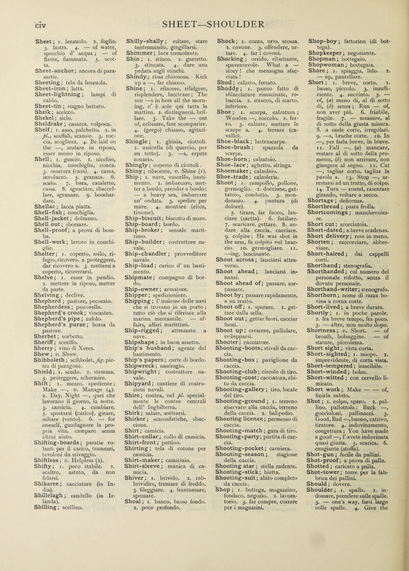 SHEET—SHOULDER Sheet; i. lenzuolo. 2. foglio. 3. lastra. 4. — of water, specchio d’ acqua ; — of flame, fiammata. 5. scot¬ ta. Sheet-anchor; ancora di para¬ sartie. Sheeting ; tela da lenzuola. Sheet-iron ; latta. Sheet-lightning ; lampi di caldo. Sheet-tin; stagno battuto. Sheik; sceicco. Shekel ; siclo. Sheldrake ; casarca, volpoca. Shelf; r. asso, palchetto. 2. in //., scaffali, scansie. 3. roc¬ cia, scogliera. 4. Be laid on the —, andare in riposo, esser messo in riposo. Shell; 1. guscio. 2. nicchio, nicchia, conchiglia, conca. 3. ossatura (casa). 4. cassa, involucro. 5. granata. 6. scafo. 7. bara, cataletto, cassa. 8. sgusciare, sbaccel¬ lare, sgranare. 9. bombar¬ dare. Shellac ; lacca piatta. Shell-fish ; conchiglia. Shell-jacket ; dolmano. Shell out ; sborsare. Shell-proof; a prova di bom¬ ba. Shell-work; lavoro in conchi¬ glie. Shelter; 1. coperto, asilo, ri¬ fugio, ricovero. 2. proteggere, dar ricovero a. 3. mettersi a coperto, ricoverarsi. Shelve; 1. esser in pendio. 2. mettere in riposo, metter da parte. Shelving; declive. Shepherd ; pastore, pecoraio. Shepherdess ; pastorella. Shepherd’s crook; vincastro. Shepherd’s pipe; zufolo. Shepherd’s purse ; borsa da pastore. Sherbet ; sorbetto. Sheriff ; sceriffo. Sherry ; vino di Xeres. Shew ; v. Show. Shibboleth; scibbolet,yf§-.pie¬ tra di paragone. Shield; 1. scudo. 2. stemma. 3. proteggere, schermire. Shift; 1. mezzo, spediente ; Make —, v. Manage (4). 2. Day, Night —, quei che lavorano il giorno, la notte. 3. camicia. 4. cambiare. 5. spostarsi (carico), girare, saltare (vento). 6. — for oneself, guadagnare la pro¬ pria vita, campare senza altrui aiuto. Shifting-boards ; paratie vo¬ lanti per il carico, tramezzi, tavoloni da stivaggio. Shiftless; v. Helpless (2). Shifty; 1. poco stabile. 2. scaltro, astuto, da non fidarsi. Shikaree ; cacciatore (in In¬ dia). Shillelagh ; randello (in Ir¬ landa). Shilling ; scellino. Shilly-shally ; esitare, stare tentennando, gingillarsi. Shimmer; luce tremolante. Shin; 1. stinco. 2. garretto. 3. stincata. 4. dare una pedata sugli stinchi. Shindy ; rissa chiassosa. Kick up a —, far chiasso. Shine; 1. rilucere, rifulgere, risplendere, luccicare ; The sun —s in here all the morn¬ ing, c’ è sole qui tutta la mattina. 2. distinguersi, bril¬ lare. 3. Take the — out of, eclissare, fare scomparire. 4. (gergo) chiasso, agitazi¬ one. Shingle; 1. ghiaia, ciottoli. 2. assicella (di quercio, per un tetto). 3. —s, erpete zonario. Shingly; coperto di ciottoli. Shiny; rilucente, v. Shine (r). Ship; 1. nave, vascello, basti¬ mento. 2. imbarcare, met¬ ter a bordo, prender a bordo ; — a heavy sea, imbarcare un’ ondata. 3. spedire per mare. 4. montare (elica, timone). Ship-biscuit; biscotto di mare. Ship-board; bordo. Ship-broker; sensale marit¬ timo. Ship-builder; costruttore na¬ vale. Ship-chandler ; provveditore navale. Ship-load; carico d’ un basti¬ mento. Shipmate ; compagno di bor¬ do. Ship-owner; armatore. Shipper; spedizioniere. Shipping ; l’insieme delle navi che si trovano in un porto ; tutto ciò che si riferisce alla marina mercantile. — af¬ fairs, affari marittimi. Ship-rigged ; attrezzato a nave. Shipshape ; in buon assetto. Ship’s husband; agente del bastimento. Ship’s papers ; carte di bordo. Shipwreck; naufragio. Shipwright ; costruttore na¬ vale. Shipyard ; cantiere di costru¬ zioni navali. Shire ; contea, nel pi. special- mente le contee centrali dell’ Inghilterra. Shirk ; salare, sottrarsi. Shirker ; scansafatiche, sbuc¬ cione. Shirt ; camicia. Shirt-collar; collodi camicia. Shirt-front ; pettino. Shirting ; tela di cotone per camicia. Shirt-maker; camiciaio. Shirt-sleeve ; manica di ca¬ micia. Shiver; 1. brivido. 2. rab¬ brividire, tremare di freddo. 3. fileggiare. 4. frantumare, spezzare. Shoal; 1. banco, basso fondo. 2. poco profondo. Shock; i. cozzo, urto, scossa. 2. covone. 3. offendere, ur¬ tare. 4. far i covoni. Shocking ; orrido, ributtante, spaventevole. What a — story ! che menzogna sfac¬ ciata ! Shod ; calzato, ferrato. Shoddy; 1. panno fatto di sfilacciature rimacinate, ro¬ baccia. 2. stracco, di scarto, inferiore. Shoe ; 1. scarpa, calzatura ; Wooden —, zoccolo. 2. fer¬ ro. 3. calzare, mettere le scarpe a. 4. ferrare (ca¬ vallo). Shoe-black; lustrascarpe. Shoe-brush ; spazzola da scarpe. Shoe-horn ; calzatoio. Shoe-lace; aghetto, stringa. Shoemaker; calzolaio. Shoe-trade; calzoleria. Shoot; 1. rampollo, pollone, germoglio. 2. doccione, get¬ tatolo, condotto. 3. mon¬ dezzaio. 4. puntura (di dolore). 5. tirare, far fuoco, lan¬ ciare (saetta). 6. fucilare. 7. scaricare, gettare. 8. an¬ dare alla caccia, cacciare. 9. colpire ; He was shot in the arm, fu colpito nel brac¬ cio. io. germogliare. 11. —ing, lancinante. Shoot across ; lanciarsi attra¬ verso. Shoot ahead ; lanciarsi in¬ nanzi. Shoot ahead of; passare, sor¬ passare. Shoot by; passare rapidamente, a un tratto. Shoot off; 1. sparare. 2. get¬ tare dalla sella. Shoot out; gettar fuori, cacciar fuori. Shoot up ; crescere, pullulare, svilupparsi. Shooter; cacciatore. Shooting-boots ; stivali da cac¬ cia. Shooting-box ; paviglione da caccia. Shooting-club ; circolo di tiro. Shooting-coat; cacciatora,abi¬ to da caccia. Shooting-gallery ; tiro, locale del tiro. Shooting-ground; 1. terreno riservato alla caccia, terreno della caccia. 2. balipedio. Shooting licence ; permesso di caccia. Shooting-match ; gara di tiro. Shooting-party; partita di cac¬ cia. Shooting-pocket; carniera. Shooting-season ; stagione della caccia. Shooting star ; stella cadente. Shooting-stick; bietta. Shooting-suit ; abito completo da caccia. Shop ; 1. bottega, magazzino, fondaco, negozio. 2. lavora- torio. 3. far compre, correre per i magazzini. Shop-boy ; fattorino (di bot¬ tega). Shopkeeper ; negoziante. Shopman ; bottegaio. Shopwoman ; bottegaia. Shore; 1. spiaggia, lido. 2. — up, puntellare. Short; 1. breve, corto. 2. basso, piccolo. 3. insuffi¬ ciente. 4. succinto. 5. — of, (a) meno di, al di sotto di, (ò) senza ; Run — of, non aver più. 6. friabile, fragile. 7. — measure, al di sotto della giusta misura. 8. a onde corte, irregolari. 9. —s, brache corte, io. In —, per farla breve, in breve. 11. Fall —, (a) mancare, restare al di sotto della pro¬ messa, (b) non arrivare, non giungere al segno. 12. Cut —, tagliar corto, tagliar la parola a. 13. Stop —, ar¬ restarsi ad un tratto, di colpo. 14. Turn — round, rasentare girando, voltare a secco. Shortage ; deficenza. Shortbread ; pasta frolla. Shortcomings ; manchevolez¬ ze. Short cut ; scorciatoia. Short-dated ; a breve scadenza. Short delivery ; resa in meno. Shorten ; raccorciare, abbre¬ viare. Short-haired ; dai cappelli corti. Shorthand; stenografia. Shorthanded; col numero del personale ridotto, senza il dovuto personale. Shorthand-writer; stenografo. Shorthorn ; nome di razza bo¬ vina a corna corte. Short-lived; a breve durata. Shortly; 1. in poche parole. 2. fra breve tempo, fra poco. 3. — after, non molto dopo. Shortness ; v. Short. — of breath, bolsaggine. — of stature, piccolezza. Short sight ; vista corta. Short-sighted; 1. miope. 2. imprevidente, di corta vista. Short-tempered; irascibile. Short-winded ; bolso. Short-witted ; con cervello li¬ mitato. Short work ; Make-of, finirla subito. Shot; i. colpo, sparo. 2. pal¬ lino, pallottola ; Buck —, goccioloni, pallinacci. 3. Good, Bad —, buono, cattivo, tiratore. 4. indovinamento, congettura; You have made a good —, l’avete indovinata quasi giusta. 5. scarica. 6. cangiante (stoffa). Shot-gun ; fucile da pallini. Shot-proof; a prova di palla. Shotted ; caricato a palla. Shot-tower ; torre per la fab¬ brica dei pallini. Should; dovere. Shoulder; 1. spalla. 2. in¬ dossare, prendere sulle spalle. 3. — one’s way, farsi largo colle spalle. 4. Give the
