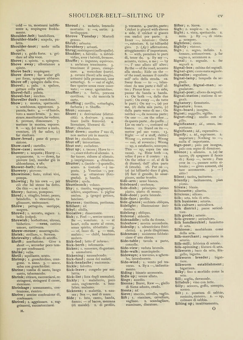 SHOULDER-BELT—SILTING UP cold — to, mostrarsi indiffe¬ rente a, respingere fredda¬ mente. Shoulder-belt ; bandoliera. Shoulder-blade ; scapola, pa¬ letta. Shoulder-knot ; nodo sulla spalla. Shout; i. grido forte. 2. gri¬ dare ad alta voce. Shove; 1. spinta. 2. spingere. Shove away ; allontanare a spinte. Shove back; respingere. Shove down ; far andar giù per forza, spingere abbasso. Shove off ; spingere dalla riva. Shovel; 1. pala. 2. spalare, gettare colla pala. Shovel-full ; palata. Shovel-hat ; nicchio. Shoveller duck ; mestolone. Show; 1. mostra, spettacolo. 2. sembianza, apparenza. 3. parata, fasto. 4. —of hands, voto a mano levata. 5. mo¬ strare, manifestare, far vedere. 6. provare, dimostrare. 7. mettere in mostra, esporre. 8. — up, («) metter a nudo, sventare, {b) far salire, (c) far risaltare. Show-bread ; pane di propo¬ sizione. Show-card ; cartello. Show-case ; mostra. Shower; r. acquata ; Heavy—, acquazzone. 2. — down, far piovere (su), mandar giù in abbondanza, a ufo. Shower-bath ; doccia. Showery; piovoso. Showiness ; fasto, colori vivi, pompa. Showing ; By his own —, per ciò che lui stesso ha detto. On this —, se è cosi. Showy; fastoso, pomposo. Shred ; 1. ritaglio, brano, pezzo, brindello. 2. stracciare, ta¬ gliuzzare, sminuzzare. Shrew ; pettegola, santippe, megera. Shrewd; 1. accorto, sagace. 2. bello (colpo). Shrewish ; borbottone, ritroso, bisbetico. —ness, cattivo umore, cattivezza. Shrew-mouse ; musei-agnolo. Shriek ; strillare, v. Scream. Shrievalty; uffìzio di sciriffo. Shrift ; assoluzione. Give a short —, accordar poco tem¬ po per confessarsi. Shrike ; velia. Shrill; squillante, acuto. Shrimp; 1. granchiolino, cran- gone. 2. nano. 3. — sauce, salsa con granchiolini. Shrine ; tomba di santo, luogo santo, tabernacolo. Shrink; ritirare, raccorciarsi, re¬ stringersi, stringersi il cuore, rientrare. Shrinkage ; scemamento, con¬ trazione, rientro. Shrive ; sentire confessione di, confessare. Shrivel; 1. aggrinzare. 2. rag¬ grinzarsi, raccartocciarsi. Shroud; 1. sudario, lenzuolo mortario. 2. —s, sartie. 3. inviluppare. Shrove Tuesday ; Martedì grasso. Shrub ; arbusto. Shrubbery ; arbusti. Shrug; restringersi (nelle spalle). Shudder; 1. brivido. 2. rabbri¬ vidire, aver i brividi, fremere. Shuffle; 1. inganno, equivoco. 2. andatura trascinante. 3. trascinare il passo, ciampi¬ care. 4. mescolare (carte). 5. cavarsi (fuori) alla meglio, sottrarsi (alla promessa), usar sotterfugi. 6. — out of sight, fare sparire senza esser osser¬ vato ; — away, sgattaiolare. Shuffler; 1. furbo, persona cavillosa. 2. chi mescola le carte. Shuffling ; cavillo, sotterfugio, furberia ; v. Shuffle. Shun ; scansare. Shunt ; 1. derivazione (elettri¬ cità). 2. derivare. 3. scam¬ biare (sulla ferrovia). 4. licenziare, liberarsi di. Shut; chiudere. Shut down ; smetter 1’ uso di, non metter più in marcia. Shut in ; rinchiudere. Shut off; intercettare. Shut out ; escludere. Shut up; i. tacere; Have to — —, esser ridotto al silenzio. 2. far tacere, ridurre al silenzio. 3. imprigionare. 4. chiudere. Shutter; 1. (inside—) sportello, scuro. 2. (outside —) im¬ posta. 3. Venetian —, per¬ siana. 4. otturatore (foto¬ grafìa). 5. barella. Shuttle ; spola. Shuttlecock; volano. Shy; 1. timido, vergognosetto, schivo, sospettoso. 2. pigliar ombra. 3. (gergo) gettare, lanciare. Shyness; timidezza, peritanza. Sibilant ; id. Sibyl; sibilla. Siccative ; disseccante. Sick; r. Feel—, sentire nausea; Be —, vomitare. 2. — at heart, colla morte al cuore, senza spirito, abbattuto. 3. — of, lasso di. 4. — man, malato ; — child, bambino malato. Sick-bed ; letto d’ infermo. Sick-berth ; infermeria. Sicken; 1. nauseare, disgustare. 2. ammalarsi. Sickening; nauseabondo. Sick-fund ; cassa dei malati. Sick-headache ; emicrania. Sickle ; falcetto. Sick-leave ; congedo per ma¬ lattia. Sick-list ; lista degli ammalati. Sickly; 1. malaticcio, poco sano, cagionevole. 2. insa¬ lubre, malsano. Sickness; 1. malattia. 2. nau¬ sea ; Sea —, mal di mare. Side; 1. lato, canto, banda, fianco; — of bacon, mezzana (di maiale). 2, di profilo. 3. versante. 4. partito, parte ; Cricket is played with eleven a side, il cricket si giuoca con undici per parte. 5. Inner —, interiore ; Outer —, esteriore. 6. (at billiards) giro. 7. {fig) affettazione, atteggiamento d’importanza. 8. — with, prendere le parti di, tener da. 9. By my —, accanto, vicino, a me ; — by —, 1’ uno allato all’ altro ; By the — of the road, accanto alla strada ; Ride on the — of the road, menare il cavallo sull’ orlo della strada. 10. Sway from — to —, bilan¬ ciare da una parte e dall’ al¬ tra ; Pierce from — to side, passar da banda a banda. 11. On both —s, dalle due parti ; On every —, da tutte le parti ; On my —, (a) per me, (b) dalla mia parte, (c) dalla parte verso di me ; On neither—, da nessuna parte; On one —...on the other..., da questa parte... da quella... ; Lie on one’s —, coricarsi sul fianco. 12. Stand on its —, metter pel suo verso. 13. Right — of a stuff, dritto ; Wrong —, rovescio ; Wrong — out, al rovescio ; Wrong — up, a catafascio, sossopra ; This — up, sopra (su una cassa). 14. Hear both —s, udire il pro e il contro. 15. On the other — of, al di là di (fiume), dall’ altra parte di (strada). 16. Put on —, (a) (at billiards) dare il giro, (b) fare il grande, lo smar¬ giasso, andar tronfio. Side-arm; arme bianca. Sideboard ; credenza. Side-dish ; principio, primo piatto, piatto di mezzo. Side-door; porta laterale. Side-face; profilo. Side-glance; occhiata obliqua. Sidelight ; illustrazione inci¬ dentale. Sidelong; obliquo. Sidereal ; siderale. Sidesaddle ; sella da donna. Sideshow ; mostra secondaria. Sideslip; 1. sdrucciolata (bici¬ cletta). 2. prole illegittima. Sidesman ; assistente-fabbric- ciere d’ una chiesa. Side-table ; tavola a parte, consolle. Side-view; veduta laterale. Side-walk; marciapiede. Sideways; a traverso, a sghem¬ bo, lateralmente. Side-wind ; 1. vento pel tra¬ verso. 2. By a —, indiretta¬ mente. Siding ; binario accessorio. Sidle up ; venire allato. Siege ; assedio. Sienna; Burnt, Raw—, giallo di Siena adusto, crudo. Siesta ; id. Sieve ; staccio, crivello, vaglio. Sift ; 1. stacciare, crivellare, vagliare. 2. scandagliare, esaminare, discutere. Sifter; v. Sieve. Sigh; i. sospir-o. 2. -are. Sight; i. vista, spettacolo. 2. mira. 3. By —, di vista. 4. scorgere. Sightless; cieco. Sightly ; vistoso. Sign ; 1. segno, indizio. 2. firmare, sottoscrivere. 3. far segno a, accennare a. Signal; 1. segnale. 2. far segnali a. Signal-box ; cabina dei segnali. Signal-gun; cannonata segnale. Signalise ; segnalare. Signal-lamp ; lampada da se¬ gnali. Signaller, Signal-man; se¬ gnalatore. Signal-post; albero da segnali. Signal-station ; statione di se¬ gnali. Signatory; firmatario. Signature ; firma. Sign-board; insegna. Signet ; suggello, sigillo. Signet-ring ; anello con si¬ gillo. Significance; id., senso, im¬ portanza. Significant; id., espressivo. Signify; 1. id., esprimere. 2. importare ; Nothing to —, nulla d’ importante. Sign-post; palo per insegna, palo con segno di direzione. Silence; 1. silenzio. 2. (a) far tacere, (b) spegnere il fuoco di ; Keep —, tacere ; Pass over in —, passare sotto si¬ lenzio ; — gives consent, chi tace acconsente. 3. — ! zitto ! Silent ; tacito, taciturno. Silently ; tacitamente, pian piano. Silesia ; Slesia. Silhouette ; siluetta. Silicious; siliceo. Silk; seta, tela di seta. Silk business ; seteria. Silk culture ; sericultura. Silk district ; paese sericul- tore. Silk goods; seterie. Silk-grower ; sericultore. Silk handkerchief ; fazzoletto di seta. Silkiness ; morbidezza come della seta. Silk-merchant ; negoziante in seterie. Silk-mill ; fabbrica di seterie. Silk-spinning; filatura di seta. Silkworm ; baco da seta, filu¬ gello, bigatto. Silkworm breeder ; bigat¬ tiere. Silkworm establishment ; bigattiera. Silky ; fino o morbido come la seta. Sili; soglia, davanzale. Sillabub ; vino con latte. Silly ; sciocco, goffo, scempio, scemo. Silt ; 1. posatura di sabbia, renicelo, rinterro. 2. — up, colmare di sabbia. Silting up ; insabbiamento. o H.