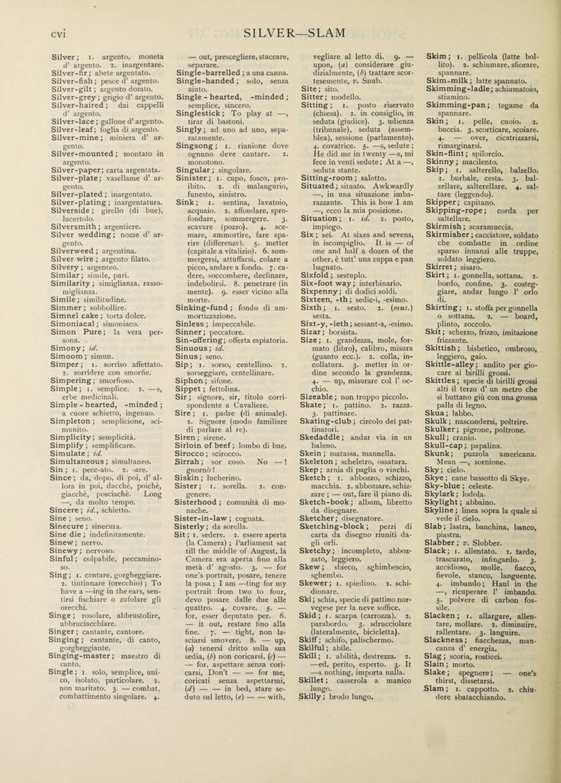 evi SILVER—SLAM Silver; i. argento, moneta d’ argento. 2. inargentare. Silver-fir; abete argentato. Silver-fish ; pesce d’ argento. Silver-gilt ; argento dorato. Silver-grey; grigio d’ argento. Silver-haired ; dai cappelli d’ argento. Silver-lace; gallone d’argento. Silver-leaf; foglia di argento. Silver-mine ; miniera d’ ar¬ gento. Silver-mounted ; montato in argento. Silver-paper; carta argentata. Silver-plate ; vasellame d’ ar¬ gento. Silver-plated ; inargentato. Silver-plating; inargentatura. Silverside ; girello (di bue), lucertolo. Silversmith ; argentiere. Silver wedding ; nozze d’ ar¬ gento. Silverweed ; argentina. Silver wire ; argento filato. Silvery ; argenteo. Similar; simile, pari. Similarity ; simiglianza, rasso¬ miglianza. Simile ; similitudine. Simmer ; sobbollire. Simnel cake ; torta dolce. Simoniacal ; simoniaco. Simon Pure ; la vera per¬ sona. Simony ; id. Simoom ; simun. Simper; 1. sorriso affettato. 2. sorridere con smorfie. Simpering ; smorfioso. Simple; 1. semplice. 2. —s, erbe medicinali. Simple - hearted, -minded ; a cuore schietto, ingenuo. Simpleton ; semplicione, sci¬ munito. Simplicity; semplicità. Simplify ; semplificare. Simulate ; id. Simultaneous ; simultaneo. Sin ; r. pecc-ato. 2. -are. Since ; da, dopo, di poi, d’ al¬ lora in poi, dacché, poiché, giacché, posciachè. Long —, da molto tempo. Sincere; id., schietto. Sine ; seno. Sinecure ; sinecura. Sine die ; indefinitamente. Sinew ; nervo. Sinewy; nervoso. Sinful ; colpabile, peccamino¬ so. Sing; r. cantare, gorgheggiare. 2. tintinnare (orecchio) ; To have a -—ing in the ears, sen¬ tirsi fischiare o zufolare gli orecchi. Singe ; rosolare, abbrustolire, abbruciacchiare. Singer ; cantante, cantore. Singing ; cantante, di canto, gorgheggiante. Singing-master ; maestro di canto. Single; 1. solo, semplice, uni¬ co, isolato, particolare. 2. non maritato. 3. — combat, combattimento singolare. 4. — out, prescegliere, staccare, separare. Single-barrelled ; a una canna. Single-handed ; solo, senza aiuto. Single - hearted, -minded ; semplice, sincero. Singlestick; To play at —, tirar di bastoni. Singly ; ad uno ad uno, sepa¬ ratamente. Singsong; 1. riunione dove ognuno deve cantare. 2. monotono. Singular ; singolare. Sinister; 1. cupo, fosco, pro¬ ibito. 2. di malaugurio, funesto, sinistro. Sink; 1. sentina, lavatoio, acquaio. 2. affondare, spro¬ fondare, sommergere. 3. scavare (pozzo). 4. sce¬ mare, ammortire, fare spa¬ rire (differenze). 5. metter (capitale a vitalizio). 6. som¬ mergersi, attuffarsi, colare a picco, andare a fondo. 7. ca¬ dere, soccombere, declinare, indebolirsi. 8. penetrare (in mente). 9. esser vicino alla morte. Sinking-fund ; fondo di am¬ mortizzazione. Sinless ; impeccabile. Sinner; peccatore. Sin-offering; offerta espiatoria. Sinuous ; id. Sinus ; seno. Sip; i. sorso, centellino. 2. sorseggiare, centellinare. Siphon ; sifone. Sippet ; fettolina. Sir ; signore, sir, titolo corri¬ spondente a Cavaliere. Sire ; 1. padre (di animale). 2. Signore (modo familiare di parlare al re). Siren ; sirene. Sirloin of beef ; lombo di bue. Sirocco ; scirocco. Sirrah ; sor coso. No — ! gnomo ! Siskin ; lucherino. Sister; 1. sorella. 2. con¬ genere. Sisterhood ; comunità di mo¬ nache. Sister-in-law ; cognata. Sisterly; da sorella. Sit; 1. sedere. 2. essere aperta (la Camera) ; Parliament sat till the middle of August, la Camera era aperta fino alla metà d’ agosto. 3. — for one’s portrait, posare, tenere la posa ; I am —ting for my portrait from two to four, devo posare dalle due alle quattro. 4. covare. 5. — for, esser deputato per. 6. — it out, restare fino alla fine. 7. — tight, non la¬ sciarsi smovere. 8. — ujd, (a) tenersi dritto sulla sua sedia, (b) non coricarsi, (r) — — for, aspettare senza cori¬ carsi, Don’t — — for me, coricati senza aspettarmi, (d) — — in bed, stare se¬ duto sul letto, (e)-with, vegliare al letto di. 9. — upon, (a) considerare giu¬ dizialmente, (6) trattare scor¬ tesemente, v. Snub. Site ; sito. Sitter; modello. Sitting; 1. posto riservato (chiesa). 2. in consiglio, in seduta (giudice). 3. udienza (tribunale), seduta (assem¬ blea), sessione (parlamento). 4. covatrice. 5. —s, sedute ; He did me in twenty —s, mi fece in venti sedute; At a —, seduta stante. Sitting-room ; salotto. Situated ; situato. Awkwardly —, in una situazione imba¬ razzante. This is how I am —, ecco la mia posizione. Situation; 1. id. 2. posto, impiego. Six ; sei. At sixes and sevens, in iscompiglio. It is — of one and half a dozen of the other, è tutt’ una zuppa e pan bagnato. Sixfold ; sestuplo. Six-foot way ; interbinario. Sixpenny; di dodici soldi. Sixteen, -th ; sedic-i, -esimo. Sixth; 1. sesto. 2. (mus.) sesta. Sixt-y, -ieth; sessant-a, -esimo. Sizar; borsista. Size ; 1. grandezza, mole, for¬ mato (libro), calibro, misura (guanto ecc.). 2. colla, in¬ collatura. 3. metter in or¬ dine secondo la grandezza. 4. — up, misurare col 1’ oc¬ chio. Sizeable ; non troppo piccolo. Skate; 1. pattino. 2. razza. 3. pattinare. Skating-club ; circolo dei pat¬ tinatori. Skedaddle ; andar via in un baleno. Skein ; matassa, mannella. Skeleton ; scheletro, ossatura. Skep ; arnia di paglia o vinchi. Sketch; 1. abbozzo, schizzo, macchia. 2. abbozzare, schiz¬ zare ; — out, fare il piano di. Sketch-book; album, libretto da disegnare. Sketcher; disegnatore. Sketching-block ; pezzi di carta da disegno riuniti da¬ gli orli. Sketchy ; incompleto, abboz¬ zato, leggiero. Skew ; sbieco, sghimbescio, sghembo. Skewer; 1. spiedino. 2. schi¬ dionare. Ski; schia, specie di pattino nor¬ vegese per la neve soffice. Skid; 1. scarpa (carrozza). 2. parabordo. 3. sdrucciolare (lateralmente, bicicletta). Skiff ; schifo, palischermo. Skilful ; abile. Skill; 1. abilità, destrezza. 2. —ed, perito, esperto. 3. It —s nothing, importa nulla. Skillet ; casserola a manico lungo. Skilly ; brodo lungo. Skim ; 1. pellicola (latte bol¬ lito). 2. schiumare, sfiorare, spannare. Skim-milk; latte spannato. Skimming-ladle; schiumatoio, stiumino. Skimming-pan ; tegame da spannare. Skin; 1. pelle, cuoio. 2. buccia. 3. scorticare, scoiare. 4. — over, cicatrizzarsi, rimarginarsi. Skin-flint ; spilorcio. Skinny ; macilento. Skip; 1. salterello, balzello. 2. burbale, cesta. 3. bal¬ zellare, salterellare. 4. sal¬ tare (leggendo). Skipper; capitano. Skipping-rope ; corda per saltellare. Skirmish ; scaramuccia. Skirmisher ; cacciatore, soldato che combatte in ordine sparso innanzi alle truppe, soldato leggiero. Skirret ; sisaro. Skirt; 1. gonnella, sottana. 2. bordo, confine. 3. costeg¬ giare, andar lungo 1’ orlo di. Skirting; 1. stoffa per gonnella o sottana. 2. — board, plinto, zoccolo. Skit ; scherzo, frizzo, imitazione frizzante. Skittish ; bisbetico, ombroso, leggiero, gaio. Skittle-alley; andito per gio¬ care ai birilli grossi. Skittles; specie di birilli grossi alti il terzo d’ un metro che si buttano giù con una grossa palla di legno. Skua; labbo. Skulk ; nascondersi, poltrire. Skulker ; pigrone, poltrone. Skull ; cranio. Skull-cap; papalina. Skunk ; puzzola americana. Mean —, sornione. Sky ; cielo. Skye ; cane bassotto di Skye. Sky-blue ; celeste. Skylark ; lodola. Skylight ; abbaino. Skyline ; linea sopra la quale si vede il cielo. Slab ; lastra, banchina, banco, piastra. Slabber ; v. Slobber. Slack; 1. allentato. 2. tardo, trascurato, infingardo. 3. accidioso, molle, fiacco, fievole, stanco, languente. 4. imbando ; Haul in the —, ricuperare 1’ imbando. 5. polvere di carbon fos¬ sile. Slacken; 1. allargare, allen¬ tare, mollare. 2. diminuire, rallentare. 3. languire. Slackness ; fiacchezza, man¬ canza d’ energia. Slag ; scoria, rosticci. Slain ; morto. Slake ; spegnere ; — one’s thirst, dissetarsi. Slam; 1. cappotto. 2. chiu¬ dere sbatacchiando.