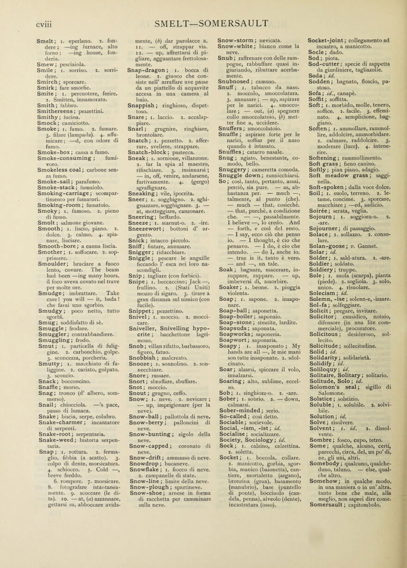 SMELT—SOMERSAULT Smelt; i. eperlano. 2. fon¬ dere ; —ing furnace, alto forno ; —ing house, fon¬ deria. Smew; pesciaiola. Smile; 1. sorriso. 2. sorri¬ dere. Smirch ; sporcare. Smirk; fare smorfie. Smite; 1. percuotere, ferire. 2. Smitten, innamorato. Smith ; fabbro. Smithereens ; pezzettini. Smithy; fucina. Smock; camiciotto. Smoke; 1. fumo. 2. fumare. 3. filare (lampada). 4. affu¬ micare; —d, con odore di fumo. Smoke-box; cassa a fumo. Smoke-consuming ; fumi¬ voro. Smokeless coal; carbone sen¬ za fumo. Smoke-sail; parafumo. Smoke-stack; fumaiolo. Smoking-carriage ; scompar¬ timento per fumatori. Smoking-room ; fumatoio. Smoky; 1. fumoso. 2. pieno di fumo. Smolt ; salmone giovane. Smooth; 1. liscio, piano. 2. dolce. 3. calmo. 4. spia¬ nare, lisciare. Smooth-bore ; a canna liscia. Smother; 1. soffocare. 2. sop¬ primere. Smoulder; bruciare a fuoco lento, covare. The beam had been —ing many hours, il foco aveva covato nel trave per molte ore. Smudge ; imbrattare. Take care ! you will — it, bada ! che farai uno sgorbio. Smudgy ; poco netto, tutto sgorbi. Smug; soddisfatto di sè. Smuggle ; frodare. Smuggler ; contrabbandiere. Smuggling; frodo. Smut; 1. particella di fulig¬ gine. 2. carbonchio, golpe. 3. sconcezza, porcheria. Smutty; 1. macchiato di fu¬ liggine. 2. cariato, golpato. 3. sconcio. Snack ; bocconcino. Snaffle ; morso. Snag; tronco (d’ albero, som¬ merso). Snail; chiocciola. —’s pace, passo di lumaca. Snake ; biscia, serpe, colubro. Snake-charmer ; incantatore di serpenti. Snake-root; serpentaria. Snake-weed ; bistorta serpen¬ taria. Snap; 1. rottura. 2. ferma¬ glio, fibbia (a scatto). 3. colpo di dente, morsicatura. 4. schiocco. 5. Cold —, breve freddo. 6. rompere. 7. morsicare. 8. fotografare istantanea¬ mente. 9. scoccare (le di¬ ta). io. —at, (a) azzannare, gettarsi su, abboccare avida¬ mente, (b) dar parolacce a. 11. — off, strappar via. 12. — up, affrettarsi di pi¬ gliare, agguantare frettolosa¬ mente. Snap-dragon; 1. bocca di leone. 2. giuoco che con¬ siste nell’ arraffare uve passe da un piattello di acquavite accesa in una camera al buio. Snappish ; ringhioso, dispet¬ toso. Snare; 1. laccio. 2. accalap¬ piare. Snarl ; grugnire, ringhiare, brontolare. Snatch; 1. pezzetto. 2. affer¬ rare, svellere, strappare. Snatch-block ; pastecca. Sneak; 1. sornione, villanzone. 2. far la spia al maestro, rifischiare. 3. insinuarsi ; — in, off, venire, andarsene, furtivamente. 4. (gergo) sgraffignare. Sneaking ; vile, ipocrita. Sneer; 1. sogghigno. 2. sghi¬ gnazzare, sogghignare. 3. — at, motteggiare, canzonare. Sneering; beffardo. Sneeze; 1. starnut-o. 2. -ire. Sneezewort ; bottoni d’ ar¬ gento. Snick ; intacco piccolo. Sniff ; fiutare, annusare. Snigger ; ridacchiare. Sniggle ; pescare le anguille ficcando 1’ esca nei loro na¬ scondigli. Snip; tagliare (con forbici). Snipe; 1. beccaccino; Jack—, frullino. 2. (Stati Uniti) mozzo di sigaro. 3. tirare a gran distanza sul nimico (con fucile). Snippet ; pezzettino. Snivel; 1. moccio. 2. mocci¬ care. Sniveller, Snivelling hypo¬ crite ; bacchettone lagri- moso. Snob; villanrifatto,barbassoro, figuro, fatuo. Snobbish ; malcreato. Snooze; 1. sonnolino. 2. son¬ necchiare. Snore ; russare. Snort ; sbruffare, sbuffare. Snot ; moccio. Snout ; grugno, ceffo. Snow; 1. neve. 2. nevicare; — up, imprigionare (per la neve). Snow-ball ; pallottola di neve. Snow-berry; palloncini di neve. Snow-bunting ; zigolo della neve. Snow-capped; coronato di neve. Snow-drift; ammasso di neve. Snowdrop ; bucaneve. Snowflake ; 1. fiocco di neve. 2. campanelle di state. Snow-line ; limite della neve. Snow-plough ; spartineve. Snow-shoe; arnese in forma di racchetta per camminare sulla neve. Snow-storm; nevicata. Snow-white ; bianco come la neve. Snub ; raffrenare con delle ram¬ pogne, rabbuffare quasi in¬ giuriando, ributtare acerba¬ mente. Snubnosed ; camuso. Snuff ; i. tabacco da naso. 2. moccolo, smoccolatura. 3. annasare ; — up, aspirare per le narici. 4. smocco¬ lare ; — out, (a) spegnere collo smoccolatoio, (b) met¬ ter fine a, uccidere. Snuffers; smoccolatoio. Snuffle ; aspirare forte per le narici, soffiar per il naso quando è intasato. Snuffles; catarro nasale. Snug ; agiato, benestante, co¬ modo, bello. Snuggery; cameretta comoda. Snuggle down ; rannicchiarsi. So ; cosi, tanto, pertanto, assai, perciò, sia pure. — as, ab¬ bastanza per. — much —, talmente, al punto (che). — much — that, cosicché. — that, purché, a condizione che.-, passabilmente. I believe —, lo credo. And — forth, e cosi del resto. — I say, ecco ciò che penso io. — I thought, è ciò che pensavo. — I do, è ciò che intendo. — do I, anche io. — true is it, tanto è vero. — and —, un tale. Soak ; bagnare, macerare, in¬ zuppare, zuppare. — up, imbeversi di, assorbire. Soaker; 1. beone. 2. pioggia violenta. Soap; i. sapone. 2. insapo¬ nare. Soap-ball; saponetta. Soap-boiler ; saponaio. Soap-stone; steatite, lardite. Soapsuds ; saponata. Soapworks; saponeria. Soapwort ; saponaria. Soapy; 1. insaponato; My hands are all —, le mie mani son tutte insaponate. 2. sdol¬ cinato. Soar; alzarsi, spiccare il volo, innalzarsi. Soaring ; alto, sublime, eccel¬ so. Sob ; 1. singhiozz-o. 2. -are. Sober; 1. sobrio. 2. —down, calmarsi. Sober-minded; serio. So-called ; cosi detto. Sociable ; socievole. Social, -ism, -ist ; id. Socialise; socializzare. Society, Sociology ; id. Sock; i. calzino, calzettina. 2. soletta. Socket; 1. boccola, collare. 2. manicotto, gorbia, sgor¬ bia, manico (baionetta), can¬ tiere, mortaletto (argano), bronzina (grua), basamento (manubrio), base (puntello di ponte), bocciuolo (can¬ dela, penna), alveolo (dente), incastratura (osso). Socket-joint; collegamento ad incastro, a manicotto. Socie ; dado. Sod; piota. Sod-cutter; specie di zappetta da giardiniere, tagliazolle. Soda ; id. Sodden ; bagnato, floscio, pa¬ stoso. Sofa; id., canapè. Soffit ; soffitta. Soft ; 1. morbido, molle, tenero, soffice. 2. facile. 3. effemi¬ nato. 4. semplicione, bag¬ giano. Soften; 1. ammollare, rammol¬ lire, addolcire, ammorbidare. 2. calmare, raddolcire. 3. moderare (luce). 4. intene¬ rire. Softening ; rammollimento. Soft grass ; fieno canino. Softly ; pian piano, adagio. Soft meadow grass ; saggi- nella. Soft-spoken ; dalla voce dolce. Soil; 1. suolo, terreno. 2. le¬ tame, concime. 3. sporcare, macchiare ; —ed, sudicio. Soirée ; serata, veglia. Sojourn; 1. soggiorn-o. 2. -are. Sojourner; di passaggio. Solace; 1. sollazzo. 2. conso¬ lare. Solan-goose; v. Gannet. Solar ; id. Solder; 1. sald-atura. 2. -are. Soldier; soldato. Soldiery; truppe. Sole; 1. suola (scarpa), pianta (piede). 2. sogliola. 3. solo, unico. 4. risuolare. Solecism ; id. Solemn, -ise ; solenn-e, -izzare. Sol-fa ; solfeggiare. Solicit; pregare, invitare. Solicitor; causidico, notaio, difensore (in una lite com¬ merciale), procuratore. Solicitous ; desideroso, sol¬ lecito. Solicitude ; sollecitudine. Solid ; id. Solidarity ; solidarietà. Solidify ; id. Soliloquy ; id. Solitaire, Solitary ; solitario. Solitude, Solo ; id. Solomon’s seal ; sigillo di Salomone. Solstice ; solstizio. Soluble; 1. solubile. 2. solvi¬ bile. Solution ; id. Solve ; risolvere. Solvent; 1. id. 2. dissol¬ vente. Sombre ; fosco, cupo, tetro. Some ; qualche, alcuno, certi, parecchi, circa, del, un po’ di, ne, gli uni, altri. Somebody ; qualcuno, qualche¬ duno, taluno. — else, qual¬ che altro. Somehow; in qualche modo, in una maniera o in un’ altra, tanto bene che male, alla meglio, non saprei dire come. Somersault ; capitombolo.