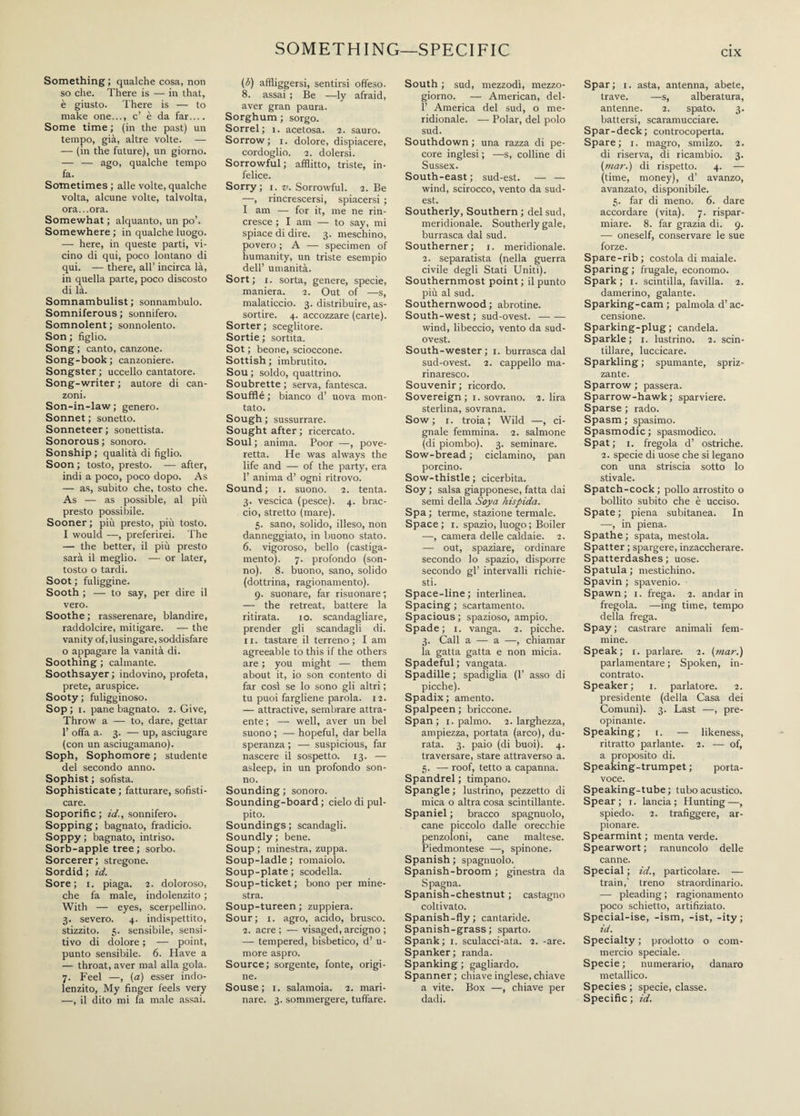 SOMETHING—SPECIFIC Something ; qualche cosa, non so che. There is — in that, è giusto. There is — to make one..., c’ è da far.... Some time ; (in the past) un tempo, già, altre volte. — — (in the future), un giorno. — — ago, qualche tempo fa. Sometimes ; alle volte, qualche volta, alcune volte, talvolta, ora...ora. Somewhat ; alquanto, un po’. Somewhere ; in qualche luogo. — here, in queste parti, vi¬ cino di qui, poco lontano di qui. — there, all’ incirca là, in quella parte, poco discosto di là. Somnambulist; sonnambulo. Somniferous ; sonnifero. Somnolent ; sonnolento. Son; figlio. Song; canto, canzone. Song-book; canzoniere. Songster ; uccello cantatore. Song-writer ; autore di can¬ zoni. Son-in-law; genero. Sonnet ; sonetto. Sonneteer ; sonettista. Sonorous ; sonoro. Sonship ; qualità di figlio. Soon ; tosto, presto. — after, indi a poco, poco dopo. As — as, subito che, tosto che. As — as possible, al più presto possibile. Sooner ; più presto, più tosto. I would —, preferirei. The — the better, il più presto sarà il meglio. — or later, tosto o tardi. Soot ; fuliggine. Sooth ; — to say, per dire il vero. Soothe; rasserenare, blandire, raddolcire, mitigare. — the vanity of, lusingare, soddisfare o appagare la vanità di. Soothing ; calmante. Soothsayer; indovino, profeta, prete, aruspice. Sooty ; fuligginoso. Sop ; i. pane bagnato. 2. Give, Throw a — to, dare, gettar 1’ offa a. 3. — up, asciugare (con un asciugamano). Soph, Sophomore ; studente del secondo anno. Sophist ; sofista. Sophisticate ; fatturare, sofisti¬ care. Soporific ; id., sonnifero. Sopping; bagnato, fradicio. Soppy ; bagnato, intriso. Sorb-apple tree ; sorbo. Sorcerer; stregone. Sordid ; id. Sore; 1. piaga. 2. doloroso, che fa male, indolenzito ; With — eyes, scerpellino. 3. severo. 4. indispettito, stizzito. 5. sensibile, sensi¬ tivo di dolore ; — point, punto sensibile. 6. Have a — throat, aver mal alla gola. 7. Feel —, (a) esser indo¬ lenzito, My finger feels very —, il dito mi fa male assai. ($) affliggersi, sentirsi offeso. 8. assai ; Be —ly afraid, aver gran paura. Sorghum ; sorgo. Sorrei; 1. acetosa. 2. sauro. Sorrow; 1. dolore, dispiacere, cordoglio. 2. dolersi. Sorrowful; afflitto, triste, in¬ felice. Sorry; 1. v. Sorrowful. 2. Be —, rincrescersi, spiacersi ; I am — for it, me ne rin¬ cresce ; I am — to say, mi spiace di dire. 3. meschino, povero ; A — specimen of humanity, un triste esempio dell’ umanità. Sort; i. sorta, genere, specie, maniera. 2. Out of —s, malaticcio. 3. distribuire, as¬ sortire. 4. accozzare (carte). Sorter; sceglitore. Sortie ; sortita. Sot ; beone, scioccone. Sottish ; imbrutito. Sou ; soldo, quattrino. Soubrette ; serva, fantesca. Soufflé ; bianco d’ uova mon¬ tato. Sough ; sussurrare. Sought after ; ricercato. Soul ; anima. Poor —, pove¬ retta. He was always the life and — of the party, era 1’ anima d’ ogni ritrovo. Sound; 1. suono. 2. tenta. 3. vescica (pesce). 4. brac¬ cio, stretto (mare). 5. sano, solido, illeso, non danneggiato, in buono stato. 6. vigoroso, bello (castiga- mento). 7. profondo (son¬ no). 8. buono, sano, solido (dottrina, ragionamento). 9. suonare, far risuonare; — the retreat, battere la ritirata. io. scandagliare, prender gli scandagli di. 11. tastare il terreno; I am agreeable to this if the others are ; you might — them about it, io son contento di far cosi se lo sono gli altri ; tu puoi fargliene parola. 12. — attractive, sembrare attra¬ ente ; — well, aver un bel suono ; — hopeful, dar bella speranza ; — suspicious, far nascere il sospetto. 13. — asleep, in un profondo son¬ no. Sounding ; sonoro. Sounding-board; cielo di pul¬ pito. Soundings ; scandagli. Soundly ; bene. Soup ; minestra, zuppa. Soup-ladle ; romaiolo. Soup-plate; scodella. Soup-ticket ; bono per mine¬ stra. Soup-tureen; zuppiera. Sour; 1. agro, acido, brusco. 2. acre ; — visaged, arcigno ; — tempered, bisbetico, d’ u- more aspro. Source; sorgente, fonte, origi¬ ne. Souse; 1. salamoia. 2. mari¬ nare. 3. sommergere, tuffare. South ; sud, mezzodì, mezzo¬ giorno. — American, del- P America del sud, o me¬ ridionale. — Polar, del polo sud. Southdown ; una razza di pe¬ core inglesi ; —s, colline di Sussex. South-east; sud-est. — — wind, scirocco, vento da sud¬ est. Southerly, Southern ; del sud, meridionale. Southerly gale, burrasca dal sud. Southerner; 1. meridionale. 2. separatista (nella guerra civile degli Stati Uniti). Southernmost point ; il punto più al sud. Southernwood ; abrotine. South-west ; sud-ovest.- wind, libeccio, vento da sud- ovest. South-wester; 1. burrasca dal sud-ovest. 2. cappello ma¬ rinaresco. Souvenir; ricordo. Sovereign; 1. sovrano. 2. lira sterlina, sovrana. Sow; 1. troia; Wild —, ci¬ gnale femmina. 2. salmone (di piombo). 3. seminare. Sow-bread ; ciclamino, pan porcino. Sow-thistle ; cicerbita. Soy ; salsa giapponese, fatta dai semi della Soya hispida. Spa ; terme, stazione termale. Space; 1. spazio, luogo ; Boiler —, camera delle caldaie. 2. — out, spaziare, ordinare secondo lo spazio, disporre secondo gl’ intervalli richie¬ sti. Space-line; interlinea. Spacing ; scartamento. Spacious ; spazioso, ampio. Spade; 1. vanga. 2. picche. 3. Cali a — a —, chiamar la gatta gatta e non micia. Spadeful ; vangata. Spadille ; spadiglia (1’ asso di picche). Spadix; amento. Spalpeen; briccone. Span; 1. palmo. 2. larghezza, ampiezza, portata (arco), du¬ rata. 3. paio (di buoi). 4. traversare, stare attraverso a. 5. — roof, tetto a capanna. Spandrel ; timpano. Spangle ; lustrino, pezzetto di mica o altra cosa scintillante. Spaniel ; bracco spagnuolo, cane piccolo dalle orecchie penzoloni, cane maltese. Piedmontese —, spinone. Spanish ; spagnuolo. Spanish-broom ; ginestra da Spagna. Spanish-chestnut ; castagno coltivato. Spanish-fly; cantaride. Spanish-grass ; sparto. Spank; 1. sculacci-ata. 2. -are. Spanker; randa. Spanking ; gagliardo. Spanner ; chiave inglese, chiave a vite. Box —, chiave per dadi. Spar ; 1. asta, antenna, abete, trave. —s, alberatura, antenne. 2. spato. 3. battersi, scaramucciare. Spar-deck; controcoperta. Spare; 1. magro, smilzo. 2. di riserva, di ricambio. 3. (mar.) di rispetto. 4. — (time, money), d’ avanzo, avanzato, disponibile. 5. far di meno. 6. dare accordare (vita). 7. rispar¬ miare. 8. far grazia di. 9. — oneself, conservare le sue forze. Spare-rib ; costola di maiale. Sparing ; frugale, economo. Spark ; 1. scintilla, favilla. 2. damerino, galante. Sparking-cam ; palmola d’ac¬ censione. Sparking-plug; candela. Sparkle; 1. lustrino. 2. scin¬ tillare, luccicare. Sparkling; spumante, spriz¬ zante. Sparrow ; passera. Sparrow-hawk; sparviere. Sparse ; rado. Spasm ; spasimo. Spasmodic; spasmodico. Spat ; 1. fregola d’ ostriche. 2. specie di uose che si legano con una striscia sotto lo stivale. Spatch-cock ; pollo arrostito o bollito subito che è ucciso. Spate ; piena subitanea. In —, in piena. Spathe; spata, mestola. Spatter ; spargere, inzaccherare. Spatterdashes ; uose. Spatula ; mestichino. Spavin ; spavenio. Spawn; 1. frega. 2. andar in fregola. —ing time, tempo della frega. Spay; castrare animali fem¬ mine. Speak; 1. parlare. 2. (mar.) parlamentare ; Spoken, in¬ contrato. Speaker; 1. parlatore. 2. presidente (della Casa dei Comuni). 3. Last —, pre¬ opinante. Speaking; 1. — likeness, ritratto parlante. 2. — of, a proposito di. Speaking-trumpet; porta¬ voce. Speaking-tube; tubo acustico. Spear; 1. lancia; Hunting—, spiedo. 2. trafiggere, ar¬ pionare. Spearmint ; menta verde. Spearwort ; ranuncolo delle canne. Special ; id., particolare. — train,' treno straordinario. — pleading ; ragionamento poco schietto, artifiziato. Special-ise, -ism, -ist, -ity; id. Specialty ; prodotto o com¬ mercio speciale. Specie ; numerario, danaro metallico. Species ; specie, classe. Specific; id.