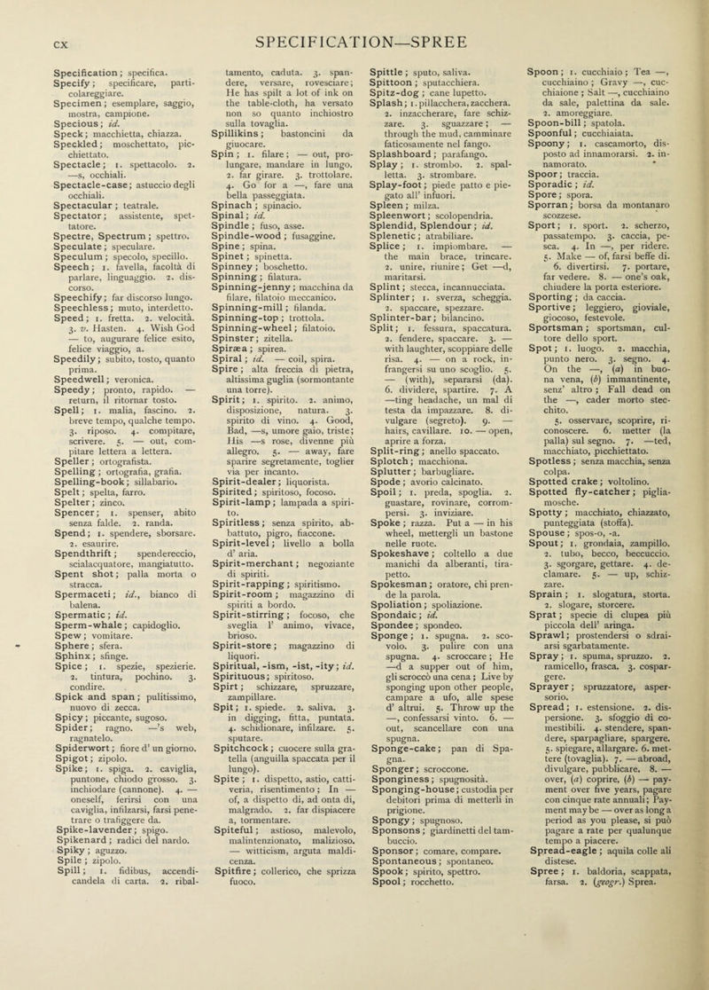 ex Specification ; specifica. Specify ; specificare, parti- colareggiare. Specimen ; esemplare, saggio, mostra, campione. Specious; id. Speck ; macchietta, chiazza. Speckled ; moschettato, pic¬ chiettato. Spectacle; i. spettacolo. 2. —s, occhiali. Spectacle-case; astuccio degli occhiali. Spectacular ; teatrale. Spectator ; assistente, spet¬ tatore. Spectre, Spectrum ; spettro. Speculate ; speculare. Speculum ; specolo, specillo. Speech; 1. favella, facoltà di parlare, linguaggio. 2. dis¬ corso. Speechify; far discorso lungo. Speechless; muto, interdetto. Speed; 1. fretta. 2. velocità. 3. v. Hasten. 4. Wish God — to, augurare felice esito, felice viaggio, a. Speedily ; subito, tosto, quanto prima. Speedwell ; veronica. Speedy; pronto, rapido. — return, il ritornar tosto. Speli; 1. malia, fascino. 2. breve tempo, qualche tempo. 3. riposo. 4. compitare, scrivere. 5. — out, com¬ pitare lettera a lettera. Speller ; ortografista. Spelling ; ortografia, grafia. Spelling-book ; sillabario. Spelt ; spelta, farro. Spelter ; zinco. Spencer; 1. spenser, abito senza falde. 2. randa. Spend; 1. spendere, sborsare. 2. esaurire. Spendthrift ; spendereccio, scialacquatore, mangiatutto. Spent shot ; palla morta o stracca. Spermaceti ; id., bianco di balena. Spermatic ; id. Sperm-whale; capidoglio. Spew ; vomitare. Sphere ; sfera. Sphinx ; sfinge. Spice ; i. spezie, spezierie. 2. tintura, pochino. 3. condire. Spick and span ; pulitissimo, nuovo di zecca. Spicy ; piccante, sugoso. Spider; ragno. —’s web, ragnatelo. Spiderwort ; fiore d’ un giorno. Spigot ; zipolo. Spike; r. spiga. 2. caviglia, puntone, chiodo grosso. 3. inchiodare (cannone). 4. — oneself, ferirsi con una caviglia, infilzarsi, farsi pene¬ trare o trafiggere da. Spike-lavender ; spigo. Spikenard ; radici del nardo. Spiky ; aguzzo. Spile ; zipolo. Spili; 1. fidibus, accendi- candela di carta. 2. ribal¬ tamento, caduta. 3. span¬ dere, versare, rovesciare ; He has spilt a lot of ink on the table-cloth, ha versato non so quanto inchiostro sulla tovaglia. Spillikins ; bastoncini da giuocare. Spin; i. filare; — out, pro¬ lungare, mandare in lungo. 2. far girare. 3. trottolare. 4. Go for a —, fare una bella passeggiata. Spinach ; spinacio. Spinal ; id. Spindle ; fuso, asse. Spindle-wood ; fusaggine. Spine ; spina. Spinet ; spinetta. Spinney ; boschetto. Spinning ; filatura. Spinning-jenny ; macchina da filare, filatoio meccanico. Spinning-mill ; filanda. Spinning-top ; trottola. Spinning-wheel ; filatoio. Spinster; zitella. Spiraea ; spirea. Spiral ; id. — coil, spira. Spire ; alta freccia di pietra, altissima guglia (sormontante una torre). Spirit; 1. spirito. 2. animo, disposizione, natura. 3. spirito di vino. 4. Good, Bad, —s, umore gaio, triste; His —s rose, divenne più allegro. 5. — away, fare sparire segretamente, toglier via per incanto. Spirit-dealer; liquorista. Spirited; spiritoso, focoso. Spirit-lamp ; lampada a spiri¬ to. Spiritless ; senza spirito, ab¬ battuto, pigro, fiaccone. Spirit-level ; livello a bolla d’ aria. Spirit-merchant ; negoziante di spiriti. Spirit-rapping ; spiritismo. Spirit-room ; magazzino di spiriti a bordo. Spirit-stirring ; focoso, che sveglia 1’ animo, vivace, brioso. Spirit-store ; magazzino di liquori. Spiritual, -ism, -ist, -ity; id. Spirituous; spiritoso. Spirt ; schizzare, spruzzare, zampillare. Spit; 1. spiede. 2. saliva. 3. in digging, fitta, puntata. 4. schidionare, infilzare. 5. sputare. Spitchcock ; cuocere sulla gra¬ tella (anguilla spaccata per il lungo). Spite; 1. dispetto, astio, catti¬ veria, risentimento ; In — of, a dispetto di, ad onta di, malgrado. 2. far dispiacere a, tormentare. Spiteful ; astioso, malevolo, malintenzionato, malizioso. — witticism, arguta maldi¬ cenza. Spitfire ; collerico, che sprizza fuoco. Spittle ; sputo, saliva. Spittoon ; sputacchiera. Spitz-dog ; cane lupetto. Splash; 1. pillacchera, zacchera. 2. inzaccherare, fare schiz¬ zare. 3. sguazzare ; — through the mud, camminare faticosamente nel fango. Splashboard ; parafango. Splay; 1. strombo. 2. spal¬ letta. 3. strombare. Splay-foot ; piede patto e pie¬ gato all’ infuori. Spleen ; milza. Spleenwort ; scolopendria. Splendid, Splendour ; id. Splenetic ; atrabiliare. Splice; 1. impiombare. — the main brace, trincare. 2. unire, riunire; Get —d, maritarsi. Splint ; stecca, incannucciata. Splinter; r. sverza, scheggia. 2. spaccare, spezzare. Splinter-bar; bilancino. Split; 1. fessura, spaccatura. 2. fendere, spaccare. 3. — with laughter, scoppiare delle risa. 4. — on a rock, in¬ frangersi su uno scoglio. 5. — (with), separarsi (da). 6. dividere, spartire. 7. A —ting headache, un mal di testa da impazzare. 8. di¬ vulgare (segreto). 9. — hairs, cavillare, io. — open, aprire a forza. Split-ring ; anello spaccato. Splotch ; macchiona. Splutter ; barbugliare. Spode ; avorio calcinato. Spoil; 1. preda, spoglia. 2. guastare, rovinare, corrom¬ persi. 3. inviziare. Spoke ; razza. Put a — in his wheel, mettergli un bastone nelle ruote. Spokeshave ; coltello a due manichi da alberanti, tira- petto. Spokesman ; oratore, chi pren¬ de la parola. Spoliation ; spoliazione. Spondaic ; id. Spondee ; spondeo. Sponge; 1. spugna. 2. sco¬ volo. 3. pulire con una spugna. 4. scroccare ; He —d a supper out of him, gli scroccò una cena ; Live by sponging upon other people, campare a ufo, alle spese d’ altrui. 5. Throw up the —, confessarsi vinto. 6. — out, scancellare con una spugna. Sponge-cake; pan di Spa¬ gna. Sponger; scroccone. Sponginess ; spugnosità. Sponging-house; custodia per debitori prima di metterli in prigione. Spongy; spugnoso. Sponsons ; giardinetti del tam- buccio. Sponsor; comare, compare. Spontaneous ; spontaneo. Spook ; spirito, spettro. Spool ; rocchetto. Spoon; 1. cucchiaio; Tea —, cucchiaino ; Gravy —, cuc¬ chiaione ; Salt —, cucchiaino da sale, palettina da sale. 2. amoreggiare. Spoon-bill ; spatola. Spoonful ; cucchiaiata. Spoony; 1. cascamorto, dis¬ posto ad innamorarsi. 2. in¬ namorato. Spoor; traccia. Sporadic ; id. Spore ; spora. Sporran ; borsa da montanaro scozzese. Sport; r. sport. 2. scherzo, passatempo. 3. caccia, pe¬ sca. 4. In —, per ridere. 5. Make — of, farsi beffe di. 6. divertirsi. 7. portare, far vedere. 8. — one’s oak, chiudere la porta esteriore. Sporting ; da caccia. Sportive ; leggiero, gioviale, giocoso, festevole. Sportsman ; sportsman, cul¬ tore dello sport. Spot; 1. luogo. 2. macchia, punto nero. 3. segno. 4. On the —, (a) in buo¬ na vena, (b) immantinente, senz’ altro ; Fall dead on the —, cader morto stec¬ chito. 5. osservare, scoprire, ri¬ conoscere. 6. metter (la palla) sul segno. 7. —ted, macchiato, picchiettato. Spotless ; senza macchia, senza colpa. Spotted crake ; voltolino. Spotted fly-catcher; piglia¬ mosche. Spotty ; macchiato, chiazzato, punteggiata (stoffa). Spouse ; spos-o, -a. Spout; 1. grondaia, zampillo. 2. tubo, becco, beccuccio. 3. sgorgare, gettare. 4. de¬ clamare. 5. — up, schiz¬ zare. Sprain; 1. slogatura, storta. 2. slogare, storcere. Sprat ; specie di clupea più piccola dell’ aringa. Sprawl; prostendersi o sdrai¬ arsi sgarbatamente. Spray; 1. spuma, spruzzo. 2. ramicello, frasca. 3. cospar¬ gere. Sprayer ; spruzzatore, asper¬ sorio. Spread; r. estensione. 2. dis¬ persione. 3. sfoggio di co- mestibili. 4. stendere, span¬ dere, sparpagliare, spargere. 5. spiegare, allargare. 6. met¬ tere (tovaglia). 7. —abroad, divulgare, pubblicare. 8. — over, (tf) coprire, (6) — pay¬ ment over five years, pagare con cinque rate annuali ; Pay¬ ment may be — over as long a period as you please, si può pagare a rate per qualunque tempo a piacere. Spread-eagle ; aquila colle ali distese. Spree ; 1. baldoria, scappata, farsa. 2. (geogr.) Sprea.