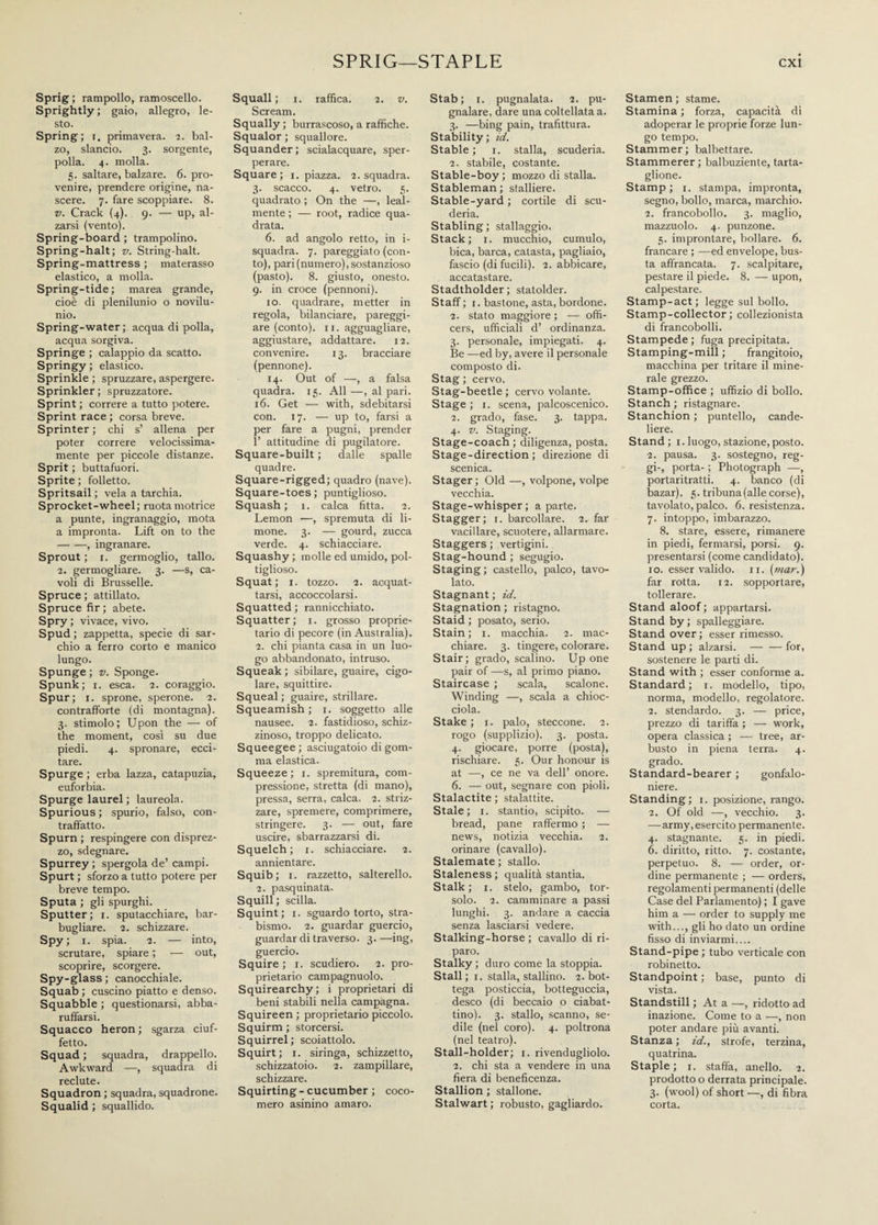 Sprig ; rampollo, ramoscello. Sprightly ; gaio, allegro, le¬ sto. Spring; r. primavera. 2. bal¬ zo, slancio. 3. sorgente, polla. 4. molla. 5. saltare, balzare. 6. pro¬ venire, prendere origine, na¬ scere. 7. fare scoppiare. 8. v. Crack (4). 9. — up, al¬ zarsi (vento). Spring-board ; trampolino. Spring-halt; v. String-halt. Spring-mattress ; materasso elastico, a molla. Spring-tide; marea grande, cioè di plenilunio o novilu¬ nio. Spring-water ; acqua di polla, acqua sorgiva. Springe ; calappio da scatto. Springy ; elastico. Sprinkle ; spruzzare, aspergere. Sprinkler ; spruzzatore. Sprint ; correre a tutto potere. Sprint race ; corsa breve. Sprinter ; chi s’ allena per poter correre velocissima¬ mente per piccole distanze. Sprit ; buttafuori. Sprite ; folletto. Spritsail ; vela a tarchia. Sprocket-wheel; ruota motrice a punte, ingranaggio, mota a impronta. Lift on to the -, ingranare. Sprout ; i. germoglio, tallo. 2. germogliare. 3. —s, ca¬ voli di Brusselle. Spruce ; attillato. Spruce fir ; abete. Spry ; vivace, vivo. Spud ; zappetta, specie di sar¬ chio a ferro corto e manico lungo. Spunge ; v. Sponge. Spunk; 1. esca. 2. coraggio. Spur; 1. sprone, sperone. 2. contrafforte (di montagna). 3. stimolo; Upon the — of the moment, così su due piedi. 4. spronare, ecci¬ tare. Spurge ; erba lazza, catapuzia, euforbia. Spurge laurei ; laureola. Spurious ; spurio, falso, con¬ traffatto. Spurn ; respingere con disprez¬ zo, sdegnare. Spurrey ; spergola de’ campi. Spurt ; sforzo a tutto potere per breve tempo. Sputa ; gli spurghi. Sputter; x. sputacchiare, bar¬ bugliare. 2. schizzare. Spy; 1. spia. 2. — into, scrutare, spiare ; — out, scoprire, scorgere. Spy-glass ; canocchiale. Squab ; cuscino piatto e denso. Squabble ; questionarsi, abba¬ ruffarsi. Squacco heron ; sgarza ciuf- fetto. Squad ; squadra, drappello. Awkward —, squadra di reclute. Squadron ; squadra, squadrone. Squalid ; squallido. Squali ; 1. raffica. 2. v. Scream. Squally ; burrascoso, a raffiche. Squalor ; squallore. Squander; scialacquare, sper¬ perare. Square; 1. piazza. 2. squadra. 3. scacco. 4. vetro. 5. quadrato ; On the —, leal¬ mente ; — root, radice qua¬ drata. 6. ad angolo retto, in i- squadra. 7. pareggiato (con¬ to), pari (numero), sostanzioso (pasto). 8. giusto, onesto. 9. in croce (pennoni). io. quadrare, metter in regola, bilanciare, pareggi¬ are (conto), ix. agguagliare, aggiustare, addattare. 12. convenire. 13. bracciare (pennone). 14. Out of —, a falsa quadra. 15. All —, al pari. 16. Get — with, sdebitarsi con. 17. — up to, farsi a per fare a pugni, prender 1’ attitudine di pugilatore. Square-built ; dalle spalle quadre. Square-rigged; quadro (nave). Square-toes; puntiglioso. Squash; 1. calca fitta. 2. Lemon —, spremuta di li¬ mone. 3. — gourd, zucca verde. 4. schiacciare. Squashy ; molle ed umido, pol¬ tiglioso. Squat; 1. tozzo. 2. acquat¬ tarsi, accoccolarsi. Squatted ; rannicchiato. Squatter; 1. grosso proprie¬ tario di pecore (in Australia). 2. chi pianta casa in un luo¬ go abbandonato, intruso. Squeak ; sibilare, guaire, cigo¬ lare, squittire. Squeal ; guaire, strillare. Squeamish; 1. soggetto alle nausee. 2. fastidioso, schiz¬ zinoso, troppo delicato. Squeegee; asciugatoio di gom¬ ma elastica. Squeeze; 1. spremitura, com¬ pressione, stretta (di mano), pressa, serra, calca. 2. striz¬ zare, spremere, comprimere, stringere. 3. — out, fare uscire, sbarrazzarsi di. Squelch; 1. schiacciare. 2. annientare. Squib; 1. razzetto, salterello. 2. pasquinata. Squill ; scilla. Squint; 1. sguardo torto, stra¬ bismo. 2. guardar guercio, guardar di traverso. 3. —ing, guercio. Squire ; 1. scudiero. 2. pro¬ prietario campagnuolo. Squirearchy; i proprietari di beni stabili nella campagna. Squireen ; proprietario piccolo. Squirm ; storcersi. Squirrel ; scoiattolo. Squirt; 1. siringa, schizzetto, schizzatoio. 2. zampillare, schizzare. Squirting-cucumber ; coco¬ mero asinino amaro. Stab; 1. pugnalata. 2. pu¬ gnalare, dare una coltellata a. 3. —bing pain, trafittura. Stability ; id. Stable ; 1. stalla, scuderia. 2. stabile, costante. Stable-boy; mozzo di stalla. Stableman ; stalliere. Stable-yard ; cortile di scu¬ deria. Stabling; stallaggio. Stack; 1. mucchio, cumulo, bica, barca, catasta, pagliaio, fascio (di fucili). 2. abbicare, accatastare. Stadtholder; statolder. Staff; 1. bastone, asta, bordone. 2. stato maggiore ; — offi¬ cers, ufficiali d’ ordinanza. 3. personale, impiegati. 4. Be —ed by, avere il personale composto di. Stag ; cervo. Stag-beetle ; cervo volante. Stage ; 1. scena, palcoscenico. 2. grado, fase. 3. tappa. 4. v. Staging. Stage-coach; diligenza, posta. Stage-direction; direzione di scenica. Stager ; Old —, volpone, volpe vecchia. Stage-whisper; a parte. Stagger; 1. barcollare. 2. far vacillare, scuotere, allarmare. Staggers ; vertigini. Stag-hound ; segugio. Staging; castello, palco, tavo¬ lato. Stagnant ; id. Stagnation ; ristagno. Staid ; posato, serio. Stain; 1. macchia. 2. mac¬ chiare. 3. tingere, colorare. Stair; grado, scalino. Up one pair of —s, al primo piano. Staircase ; scala, scalone. Winding —, scala a chioc¬ ciola. Stake ; 1. palo, steccone. 2. rogo (supplizio). 3. posta. 4. giocare, porre (posta), rischiare. 5. Our honour is at —, ce ne va dell’ onore. 6. — out, segnare con pioli. Stalactite ; stalattite. Stale; 1. stantio, scipito. — bread, pane raffermo ; — news, notizia vecchia. 2. orinare (cavallo). Stalemate ; stallo. Staleness ; qualità stantia. Stalk; 1. stelo, gambo, tor¬ solo. 2. camminare a passi lunghi. 3. andare a caccia senza lasciarsi vedere. Stalking-horse ; cavallo di ri¬ paro. Stalky ; duro come la stoppia. Stali ; 1. stalla, stallino. 2. bot¬ tega posticcia, botteguccia, desco (di beccaio o ciabat¬ tino). 3. stallo, scanno, se¬ dile (nel coro). 4. poltrona (nel teatro). Stall-holder; 1. rivendugliolo. 2. chi sta a vendere in una fiera di beneficenza. Stallion ; stallone. Stalwart ; robusto, gagliardo. Stamen ; stame. Stamina ; forza, capacità di adoperar le proprie forze lun¬ go tempo. Stammer; balbettare. Stammerer ; balbuziente, tarta¬ glione. Stamp ; 1. stampa, impronta, segno, bollo, marca, marchio. 2. francobollo. 3. maglio, mazzuolo. 4. punzone. 5. improntare, bollare. 6. francare ; —ed envelope, bus¬ ta affrancata. 7. scalpitare, pestare il piede. 8. — upon, calpestare. Stamp-act; legge sul bollo. Stamp-collector; collezionista di francobolli. Stampede ; fuga precipitata. Stamping-mill ; frangitoio, macchina per tritare il mine¬ rale grezzo. Stamp-office ; uffizio di bollo. Stanch ; ristagnare. Stanchion ; puntello, cande¬ liere. Stand ; 1. luogo, stazione, posto. 2. pausa. 3. sostegno, reg¬ gi-, porta- ; Photograph —, portaritratti. 4. banco (di bazar). 5. tribuna (alle corse), tavolato, palco. 6. resistenza. 7. intoppo, imbarazzo. 8. stare, essere, rimanere in piedi, fermarsi, porsi. 9. presentarsi (come candidato), io. esser valido. 11. (mar.) far rotta. 12. sopportare, tollerare. Stand aloof; appartarsi. Stand by; spalleggiare. Stand over; esser rimesso. Stand up ; alzarsi.-for, sostenere le parti di. Stand with ; esser conforme a. Standard; 1. modello, tipo, norma, modello, regolatore. 2. stendardo. 3. — price, prezzo di tariffa ; — work, opera classica ; — tree, ar¬ busto in piena terra. 4. grado. Standard-bearer ; gonfalo¬ niere. Standing; 1. posizione, rango. 2. Of old —, vecchio. 3. —army, esercito permanente. 4. stagnante. 5. in piedi. 6. diritto, ritto. 7. costante, perpetuo. 8. — order, or¬ dine permanente ; — orders, regolamenti permanenti (delle Case del Parlamento) ; I gave him a — order to supply me with..., gli ho dato un ordine fisso di inviarmi.... Stand-pipe; tubo verticale con robinetto. Standpoint ; base, punto di vista. Standstill ; At a —, ridotto ad inazione. Come to a —, non poter andare più avanti. Stanza ; id., strofe, terzina, quatrina. Staple ; 1. staffa, anello. 2. prodotto o derrata principale. 3. (wool) of short —, di fibra corta.
