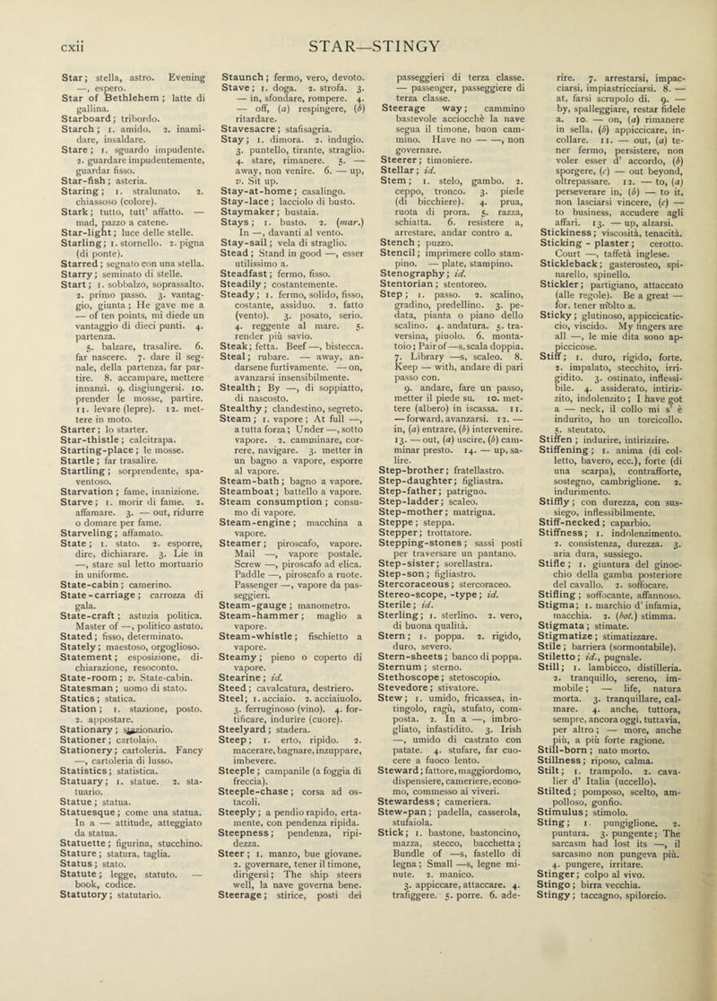 STAR—STINGY Star; stella, astro. Evening —, espero. Star of Bethlehem ; latte di gallina. Starboard; tribordo. Starch; i. amido. 2. inami¬ dare, insaldare. Stare ; 1. sguardo impudente. 2. guardare impudentemente, guardar fisso. Star-fish ; asteria. Staring; 1. stralunato. 2. chiassoso (colore). Stark ; tutto, tutt’ affatto. — mad, pazzo a catene. Star-light ; luce delle stelle. Starling; 1. stornello. 2. pigna (di ponte). Starred ; segnato con una stella. Starry; seminato di stelle. Start; 1. sobbalzo, soprassalto. 2. primo passo. 3. vantag¬ gio, giunta ; He gave me a — of ten points, mi diede un vantaggio di dieci punti. 4. partenza. 5. balzare, trasalire. 6. far nascere. 7. dare il seg¬ nale, della partenza, far par¬ tire. 8. accampare, mettere innanzi. 9. disgiungersi, io. prender le mosse, partire. 11. levare (lepre). 12. met¬ tere in moto. Starter; lo starter. Star-thistle ; calcitrapa. Starting-place ; le mosse. Startle ; far trasalire. Startling ; sorprendente, spa¬ ventoso. Starvation ; fame, inanizione. Starve; 1. morir di fame. 2. affamare. 3. — out, ridurre o domare per fame. Starveling ; affamato. State ; 1. stato. 2. esporre, dire, dichiarare. 3. Lie in —, stare sul letto mortuario in uniforme. State-cabin ; camerino. State - carriage ; carrozza di gala. State-craft ; astuzia politica. Master of —, politico astuto. Stated; fisso, determinato. Stately; maestoso, orgoglioso. Statement ; esposizione, di¬ chiarazione, resoconto. State-room; v. State-cabin. Statesman ; uomo di stato. Statics; statica. Station ; 1. stazione, posto. 2. appostare. Stationary ; sezionano. Stationer; cartolaio. Stationery ; cartoleria. Fancy —, cartoleria di lusso. Statistics ; statistica. Statuary; 1. statue. 2. sta¬ tuario. Statue ; statua. Statuesque ; come una statua. In a — attitude, atteggiato da statua. Statuette ; figurina, stucchino. Stature ; statura, taglia. Status; stato. Statute ; legge, statuto. — book, codice. Statutory; statutario. Staunch ; fermo, vero, devoto. Stave ; 1. doga. 2. strofa. 3. — in, sfondare, rompere. 4. — off, (a) respingere, (b) ritardare. Stavesacre ; stafisagria. Stay ; 1. dimora. 2. indugio. 3. puntello, tirante, straglio. 4. stare, rimanere. 5. — away, non venire. 6. — up, v. Sit up. Stay-at-home; casalingo. Stay-lace ; lacciolo di busto. Staymaker; bustaia. Stays; 1. busto. 2. (mar.) In —, davanti al vento. Stay-sail ; vela di straglio. Stead ; Stand in good —, esser utilissimo a. Steadfast ; fermo, fisso. Steadily ; costantemente. Steady; 1. fermo, solido, fisso, costante, assiduo. 2. fatto (vento). 3. posato, serio. 4. reggente al mare. 5. render più savio. Steak; fetta. Beef —, bistecca. Steal ; rubare. — away, an¬ darsene furtivamente. — on, avanzarsi insensibilmente. Stealth ; By —, di soppiatto, di nascosto. Stealthy ; clandestino, segreto. Steam ; 1. vapore; At full —, a tutta forza; Under—, sotto vapore. 2. camminare, cor¬ rere, navigare. 3. metter in un bagno a vapore, esporre al vapore. Steam-bath ; bagno a vapore. Steamboat; battello a vapore. Steam consumption ; consu¬ mo di vapore. Steam-engine ; macchina a vapore. Steamer ; piroscafo, vapore. Mail —, vapore postale. Screw —, piroscafo ad elica. Paddle —, piroscafo a ruote. Passenger —, vapore da pas- seggieri. Steam-gauge; manometro. Steam-hammer; maglio a vapore. Steam-whistle ; fischietto a vapore. Steamy ; pieno o coperto di vapore. Stearine ; id. Steed ; cavalcatura, destriero. Steel; 1. acciaio. 2. acciaiuolo. 3. ferruginoso (vino). 4. for¬ tificare, indurire (cuore). Steelyard ; stadera. Steep; 1. erto, ripido. 2. macerare, bagnare, inzuppare, imbevere. Steeple ; campanile (a foggia di freccia). Steeple-chase; corsa ad os¬ tacoli. Steeply; a pendio rapido, erta¬ mente, con pendenza ripida. Steepness; pendenza, ripi¬ dezza. Steer ; 1. manzo, bue giovane. 2. governare, tener il timone, dirigersi ; The ship steers well, la nave governa bene. Steerage ; stirice, posti dei passeggieri di terza classe. — passenger, passeggiere di terza classe. Steerage way ; cammino bastevole acciocché la nave segua il timone, buon cam¬ mino. Have no-, non governare. Steerer; timoniere. Stellar; id. Stem; 1. stelo, gambo. 2. ceppo, tronco. 3. piede (di bicchiere). 4. prua, ruota di prora. 5. razza, schiatta. 6. resistere a, arrestare, andar contro a. Stench ; puzzo. Stencil; imprimere collo stam¬ pino. — piate, stampino. Stenography; id. Stentorian ; stentoreo. Step ; i. passo. 2. scalino, gradino, predellino. 3. pe¬ data, pianta o piano dello scalino. 4. andatura. 5. tra¬ versina, piuolo. 6. monta¬ toio ; Pair of —s, scala doppia. 7. Library —s, scaleo. 8. Keep — with, andare di pari passo con. 9. andare, fare un passo, metter il piede su. io. met¬ tere (albero) in iscassa. 11. — forward, avanzarsi. 12. — in, (a) entrare, (b) intervenire. 13. — out, (a) uscire, (b) cam¬ minar presto. 14. — up, sa¬ lire. Step-brother ; fratellastro. Step-daughter; figliastra. Step-father; patrigno. Step-ladder; scaleo. Step-mother; matrigna. Steppe ; steppa. Stepper; trottatore. Stepping-stones ; sassi posti per traversare un pantano. Step-sister; sorellastra. Step-son; figliastro. Stercoraceous ; stercoraceo. Stereo-scope,-type ; id. Sterile ; id. Sterling; 1. stellino. 2. vero, di buona qualità. Stern; 1. poppa. 2. rigido, duro, severo. Stern-sheets ; banco di poppa. Sternum ; sterno. Stethoscope ; stetoscopio. Stevedore ; stivatore. Stew; 1. umido, fricassea, in¬ tingolo, ragù, stufato, com¬ posta. 2. In a —, imbro¬ gliato, infastidito. 3. Irish —, umido di castrato con patate. 4. stufare, far cuo¬ cere a fuoco lento. Steward ; fattore, maggiordomo, dispensiere, cameriere, econo¬ mo, commesso ai viveri. Stewardess ; cameriera. Stew-pan ; padella, casserola, stufaiola. Stick; 1. bastone, bastoncino, mazza, stecco, bacchetta ; Bundle of —s, fastello di legna ; Small —s, legne mi¬ nute. 2. manico. 3. appiccare, attaccare. 4. trafiggere. 5. porre. 6. ade¬ rire. 7. arrestarsi, impac¬ ciarsi, impiastricciarsi. 8. — at, farsi scrupolo di. 9. — by, spalleggiare, restar fidele a. io. — on, (a) rimanere in sella, (b) appiccicare, in¬ collare. 11. — out, (a) te¬ ner fermo, persistere, non voler esser d’ accordo, (b) sporgere, (c) — out beyond, oltrepassare. 12. — to, (a) perseverare in, (b) — to it, non lasciarsi vincere, (c) — to business, accudere agli affari. 13. — up, alzarsi. Stickiness; viscosità, tenacità. Sticking - plaster ; cerotto. Court —, taffetà inglese. Stickleback; gasterosteo, spi¬ narello, spinello. Stickler ; partigiano, attaccato (alle regole). Be a great — for, tener niblto a. Sticky ; glutinoso, appiccicatic¬ cio, viscido. My fingers are all —, le mie dita sono ap¬ piccicose. Stiff ; 1. duro, rigido, forte. 2. impalato, stecchito, irri¬ gidito. 3. ostinato, inflessi- bile. 4. assiderato, intiriz¬ zito, indolenzito ; I have got a — neck, il collo mi s’ è indurito, ho un torcicollo. 5. stentato. Stiffen ; indurire, intirizzire. Stiffening; 1. anima (di col¬ letto, bavero, ecc.), forte (di una scarpa), contrafforte, sostegno, cambriglione. 2. indurimento. Stiffly ; con durezza, con sus¬ siego, inflessibilmente. Stiff-necked ; caparbio. Stiffness; 1. indolenzimento. 2. consistenza, durezza. 3. aria dura, sussiego. Stifle ; 1. giuntura del ginoc¬ chio della gamba posteriore del cavallo. 2. soffocare. Stifling ; soffocante, affannoso. Stigma; 1. marchio d’infamia, macchia. 2. (hot.) stimma. Stigmata; stimate. Stigmatize ; stimatizzare. Stile; barriera (sormontabile). Stiletto; id., pugnale. Stili; r. lambicco, distilleria. 2. tranquillo, sereno, im¬ mobile ; — life, natura morta. 3. tranquillare, cal¬ mare. 4. anche, tuttora, sempre, ancora oggi, tuttavia, per altro ; — more, anche più, a più forte ragione. Still-born ; nato morto. Stillness; riposo, calma. Stilt; 1. trampolo. 2. cava¬ lier d’ Italia (uccello). Stilted ; pomposo, scelto, am¬ polloso, gonfio. Stimulus; stimolo. Sting; 1. pungiglione. 2. puntura. 3. pungente; The sarcasm had lost its —, il sarcasmo non pungeva più. 4. pungere, irritare. Stinger ; colpo al vivo. Stingo ; birra vecchia. Stingy ; taccagno, spilorcio.
