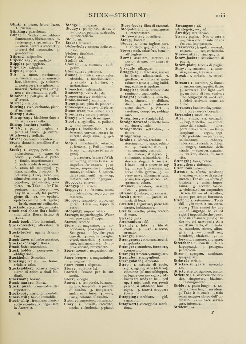 STINK—STRIDENT Stink; i. puzzo, fetore, lezzo. 2. puzzare. Stinking; puzzolente. Stint; i. Without —, abbon¬ dantemente, liberamente. 2. restringere, risparmiare; To — oneself, stare a stecchetto, privarsi del necessario. 3. gambecchio. Stipend ; stipendio. Stipendiary ; stipendiato. Stipple; punteggiare. Stipulate ; stipulare. Stipule ; stipola. Stir ; 1. moto, movimento. 2. movere, agitare, rimesco¬ lare, dibattere. 3. attizzare. 4. perturbare, risvegliare. 5. moversi ; Nobody was —ring, non c’ era nessuno in piedi. Stirabout ; poltiglia di farina d’ avena. Stirrer; mestone. Stirring ; vivo, eccitante, pieno d’ incidenti. Stirrup ; staffa. Stirrup-cup; bicchiere dato a chi sen va a cavallo. Stirrup-leather; staffile. Stitch; 1. punto, maglia. 2. punta al fianco. 3. cucire. Stitchwort; stellaria. Stiver ; centesimo olandese. Stoat; donnola, ermellino d’ e- state. Stock; i. ceppo, pedale. 2. violacciocca. 3. carne da brodo. 4. collare di prete. 5. fondo, assortimento ; — in trade, fondo di magazzino. 6. cassa (di schioppo). 7. razza, schialta, prosapia. 8. bestiame ; Live, Dead —, stime vive, morte. 9. fornire, popolare, provvedere, em¬ piere. io. Take —, far l’in¬ ventario. 11. Keep in —, Lay in a — of, far provvi¬ gione di. 12. — epithet, epiteto comune o di regola ; — brick, mattone ordinario. Stockade; stecconato, palizzata. Stock and share list; bollet¬ tino della Borsa, listino di Borsa. Stock-book; libro inventarli. Stock-breeder ; allevatore di bestiame. Stock-broker; agente di cam¬ bio. Stock-dove ; colombo selvatico. Stock-exchange ; Borsa. Stock-fish ; stoccafisso. Stock-holder ; possessore di obbligazioni. Stockholm ; Stocolma. Stocking ; calza. — frame, telaio a calze. Stock-jobber; borsista, nego¬ ziante di azioni o titoli fon- diarii. Stockman ; bovaro. Stock-market ; Borsa. Stock piece ; commedia del repertorio. Stock-pot ; marmitta, pentola. Stock-stili ; fisso e immobile. Stock-whip; frusta con manico corto e cordicella lunga usata in Australia. Stodge ; imbuzzare. Stodgy ; poltiglioso, denso e molliccio, pesante, sazievole, appiccicaticcio. Stoic; id. Stoke ; attizzare. Stoke-hole ; camera delle cal¬ daie. Stoker; fuochista. Stole ; stola. Stolid ; id. Stomach ; 1. stomaco. 2. di¬ gerire. Stomacher; pettorina. Stone; 1. pietra, sasso, selce, ciottolo. 2. nocciolo, acino. 3. calcolo. 4. lapidare. 5. acciottolare. Stonechat ; saltimpalo. Stonecrop ; erba da calli. Stone-curlew ; occhione. Stone-mason ; muratore. Stone pine ; pino da pinocchi. Stone-quarry ; cava di pietre. Stone-ware; vasellame di creta. Stoniness ; natura pietrosa. Stony ; pietroso, di macigno. Stool; 1. sgabello. 2. pollone. 3. evacuazione. Stoop; 1. inclinazione. 2. ab¬ bassarsi, curvarsi, essere in¬ curvato dagli anni. 3. get¬ tarsi (su). Stop; 1. impedimento, ostacolo. 2. fermata. 3. Full—, punto fermo. 4. registro (d’un or¬ gano). 5. arrestare, fermare ; With¬ out —ping, in una tirata. 6. impedire, far cessare. 7. ot¬ turare, impiombare (dente), turare, chiudere. 8. sospen¬ dere (pagamenti). 9. — up, intasare, ostruire, ingorgare. Stopcock; chiave. Stopgap; turabuchi. Stoppage; 1. fermata, sosta. 2. ostruzione, ingorgo, in¬ tasatura. Stopper; turacciolo, tappo, su¬ ghero. Glass —, tappo di vetro. Stopping ; impiombatura. Storage; magazzinaggio. Water —, provvista d’ acqua. Storax; storace. Store ; 1. magazzino. 2. ab¬ bondanza, provvigione. 3. Set great — by, far gran caso di. 4. —s, vettovaglie, viveri, materiale. 5. conser¬ vare, immagazzinare. 6. ap- provisionare, provvedere. Store-house ; magazzino, de¬ posito. Store-keeper; 1. magazziniere. 2. negoziante. Store-room ; dispensa. Storey; v. Story (3). Storied ; famoso per la sua storia. Stork; cicogna. Storm; 1. temporale, burrasca, fortuna, tempesta. 2. prender d’ assalto. 3. tempestare, andar nelle furie. 4. —ing party, colonna d’ assalto. Stormy; tempestoso, burrascoso. Story; 1. novella, racconto, storia. 2. fandonia. 3. piano. Story-book; libro di racconti. Story-teller ; 1. menzognere. 2. raccontatore. Story-writer ; novelliere. Stoup ; boccale. Stout; 1. birra inglese nera. 2. robusto, gagliardo, forte. Stove ; stufa, calorifero, fornello all’ inglese. Stow ; assettare, mettere (a posto), stivare. — away, ri¬ porre. Straddle ; allargare. Straggl-e; 1. staccarsi, restare in dietro, allontanarsi. 2. girellare, arrampicarsi natu¬ ralmente (rosa) ; —ing build¬ ing, edificio irregolare. Straggler; ritardatario,soldato ramingo o vagabondo. Straight ; 1. dritto. 2. schietto, leale, sincero. 3. difilato, diritto. 4. — tip, informa¬ zione sicura. 5. Set —, assettare, comporre, raddriz¬ zare. Straighten; v. Straight (5). Straightforward; schietto fran¬ co, sincero, leale. Straightness ; rettitudine, di¬ rittura. Straightway; subito. Strain; 1. sforzo, tensione. 2. storcimento. 3. razza, schiat¬ ta. 4. maniera, stile. 5. —s, concento, accordi. 6. tendere, stringere. 7. violentare, stiracchiare. 8. storcere, slogare, far male a; I have —ed a sinew in my leg, mi son fatto male ad un nervo della gamba. 9. — every nerve, sforzarsi a tutta possa, fare ogni sforzo, io. spremere, colare. Strainer ; colatoio, passante. Tea —, passa tè. Straining ; sforzo, lo sforzarsi. Strait ; stretto. — jacket, ca¬ micia di forza. Straiten ; angustiare, porre alle strette, imbarazzare. Straits; stretto, passo, braccio di mare. Strake; cinta. Stramonium ; id. Strand ; 1. lido. 2. filo di corda. 3. —ed, a secco, arenato. Strange ; strano. Strangeness; stranezza,novità, singolarità. Stranger; straniero, forestiere, sconosciuto. Strangle ; strozzare, strangolare. Strangles ; stranguglioni. Strangulated ; strozzato. Strap ; 1. striscia di cuoio, cigna, legame,lastra (di ferro), cintolone (d’ uno schioppo). 2. legare con una cigna ; My boxes are ready to be —ped up, i miei bauli son pronti perchè si affibbino loro le cigne. 3. (mar.) stroppare (bozzello). Strapping; tarchiato. —girl, ragazzotta. Strapwort ; correggiola marit¬ tima. Stratagem ; id. Strateg-ic, -y; id. Stratify; stratificare. Straw ; paglia. Not to care a —, curarsene quanto d’ una festuca, impiparsene. Strawberry ; fragola, —mark, chiazza. — tree, corbezzolo. Straw-cutter; trinciapaglia. Straw-jacket ; rivestimento di paglia. Straw-plait ; treccia di paglia. Stray; 1. smarrito. 2. smar¬ rirsi, sviare, travviare. Streak; 1. striscia. 2. strisci¬ are. Stream; 1. corrente,/., fiume. 2. successione, seguito, flutto. 3. scorrere ; The light —ed in, un fiotto di luce veniva ; The congregation —ed out, i fedeli uscivano come un fiume. Streamer; banderuola, pennel¬ lo, albore (aurora boreale). Streamlet ; ruscelletto. Street ; strada, via, contrada. — boy, monello. — corner, canto della strada. — door, porta della strada. — lamp, lampione. — organ, orga¬ nettoportatile. — performer, saltimbanco. — robbery, ruberia sulla strada pubblica. — singer, cantatore delle strade. — sweeper, spazzino. — walker, donna di mala vita. Strength ; forza, potere. Strengthen ; rinforzare. Strenuous ; strenuo. Stress ; 1. sforzo, tensione ; Shearing —, sforzo di cesoia- mento ; Tensile —, sforzo ,di trazione. 2. enfasi, impor¬ tanza. 3. accento tonico. 4. violenza (d’un temporale) ; Driven by — of weather, spinto per tempo fortunoso. Stretch ; 1. estensione ; To its full —, in tutta la sua esten¬ sione ; This cannot by any — of language be called right,è impossibile che questo si possa chiamare giusto; On the —, coi nervi tesi ; At a —, d’ un tratto, d’ un fiato. 2. estendere, stirare, allun¬ gare. 3. — oneself out, stendersi, sdraiarsi. 4. — forward, avanzare, allungare. Stretcher; 1. barella. 2. al- largaguanti. 3. pedagna, puntapiedi. Strew ; sparge#*, seminare, sparpagliare. Striated ; striato. Stricken in years ; invecchi¬ ato. Strict ; stretto, rigoroso, esatto. Stricture; 1. osservazione cri¬ tica, rimprovero, biasimo. 2. restringimento. Stride; 1. passo lungo. 2. an¬ dare a passi lunghi, incedere. 3. Take it in one’s —, farlo senza maggior sforzo dell’ or¬ dinario. 4. — over, scaval¬ care, inforcare. Strident ; id. H. P