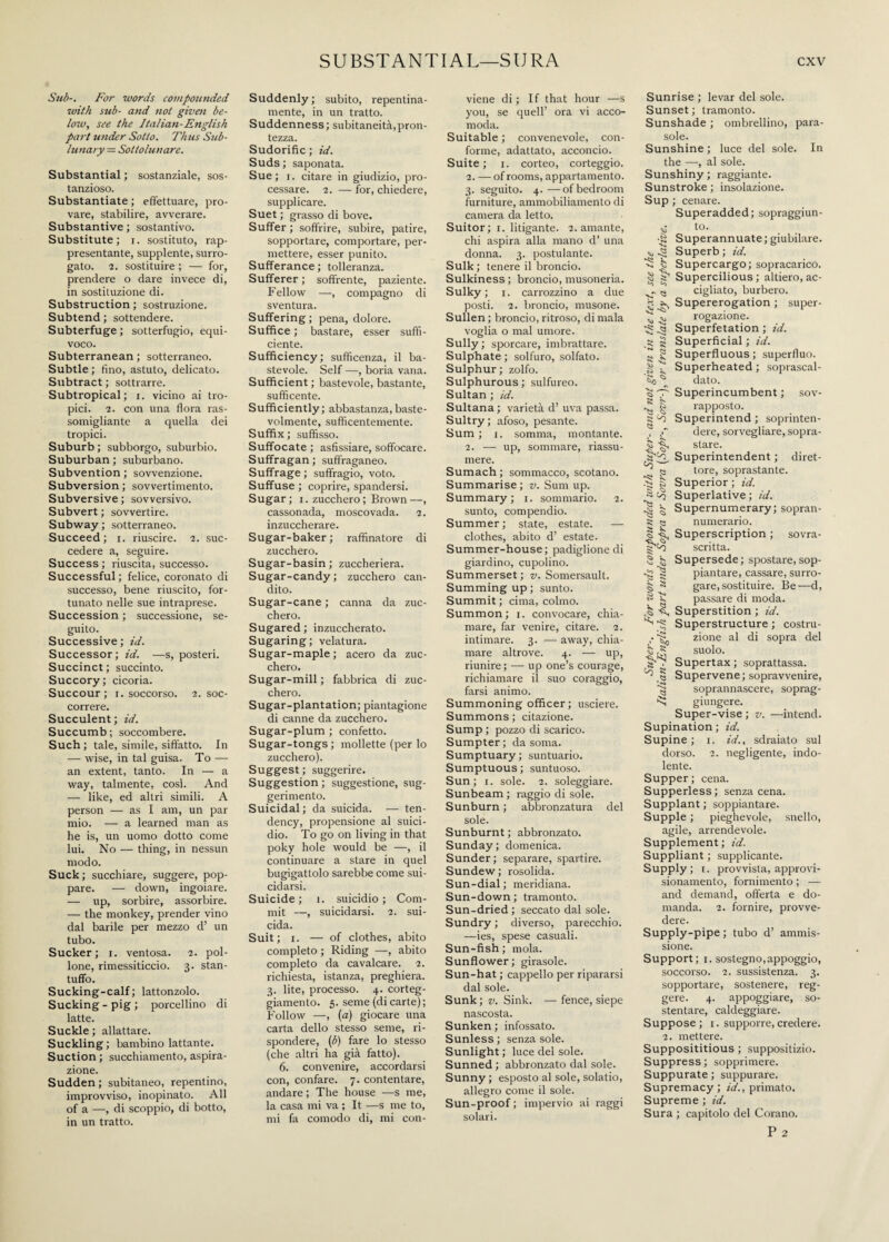 Sub-. For words compounded with sub- and not given be¬ low, see the Italian-English part under Sotto. Thus Sub¬ lunary = Sottolunare. Substantial ; sostanziale, sos¬ tanzioso. Substantiate ; effettuare, pro¬ vare, stabilire, avverare. Substantive ; sostantivo. Substitute; i. sostituto, rap¬ presentante, supplente, surro¬ gato. 2. sostituire ; — for, prendere o dare invece di, in sostituzione di. Substruction ; sostruzione. Subtend; sottendere. Subterfuge ; sotterfugio, equi¬ voco. Subterranean ; sotterraneo. Subtle; tino, astuto, delicato. Subtract ; sottrarre. Subtropical; i. vicino ai tro¬ pici. 2. con una flora ras¬ somigliante a quella dei tropici. Suburb ; subborgo, suburbio. Suburban ; suburbano. Subvention ; sovvenzione. Subversion ; sovvertimento. Subversive ; sovversivo. Subvert ; sovvertire. Subway ; sotterraneo. Succeed ; i. riuscire. 2. suc¬ cedere a, seguire. Success ; riuscita, successo. Successful; felice, coronato di successo, bene riuscito, for¬ tunato nelle sue intraprese. Succession ; successione, se¬ guito. Successive ; id. Successor; id. —s, posteri. Succinct; succinto. Succory; cicoria. Succour; r. soccorso. 2. soc¬ correre. Succulent; id. Succumb ; soccombere. Such ; tale, simile, siffatto. In — wise, in tal guisa. To — an extent, tanto. In — a way, talmente, cosi. And — like, ed altri simili. A person — as I am, un par mio. — a learned man as he is, un uomo dotto come lui. No — thing, in nessun modo. Suck; succhiare, suggere, pop¬ pare. — down, ingoiare. — up, sorbire, assorbire. — the monkey, prender vino dal barile per mezzo d’ un tubo. Sucker; 1. ventosa. 2. pol¬ lone, rimessiticcio. 3. stan¬ tuffo. Sucking-calf; lattonzolo. Sucking - pig ; porcellino di latte. Suckle ; allattare. Suckling; bambino lattante. Suction ; succhiamento, aspira¬ zione. Sudden ; subitaneo, repentino, improvviso, inopinato. All of a —, di scoppio, di botto, in un tratto. Suddenly ; subito, repentina¬ mente, in un tratto. Suddenness; subitaneità,pron¬ tezza. Sudorific ; id. Suds ; saponata. Sue; 1. citare in giudizio, pro¬ cessare. 2. — for, chiedere, supplicare. Suet ; grasso di bove. Suffer ; soffrire, subire, patire, sopportare, comportare, per¬ mettere, esser punito. Sufferance ; tolleranza. Sufferer ; soffrente, paziente. Fellow —, compagno di sventura. Suffering ; pena, dolore. Suffice ; bastare, esser suffi¬ ciente. Sufficiency; sufficenza, il ba¬ stevole. Self —-, boria vana. Sufficient; bastevole, bastante, suffìcente. Sufficiently; abbastanza,baste- volmente, suffìcentemente. Suffix ; suffisso. Suffocate ; asfissiare, soffocare. Suffragan ; suffraganeo. Suffrage ; suffragio, voto. Suffuse ; coprire, spandersi. Sugar; 1. zucchero; Brown—, cassonada, moscovada. 2. inzuccherare. Sugar-baker ; raffinatore di zucchero. Sugar-basin ; zuccheriera. Sugar-candy; zucchero can¬ dito. Sugar-cane ; canna da zuc¬ chero. Sugared ; inzuccherato. Sugaring; velatura. Sugar-maple ; acero da zuc¬ chero. Sugar-mill ; fabbrica di zuc¬ chero. Sugar-plantation; piantagione di canne da zucchero. Sugar-plum ; confetto. Sugar-tongs ; mollette (per lo zucchero). Suggest ; suggerire. Suggestion ; suggestione, sug¬ gerimento. Suicidai ; da suicida. — ten¬ dency, propensione al suici¬ dio. To go on living in that poky hole would be —, il continuare a stare in quel bugigattolo sarebbe come sui¬ cidarsi. Suicide; 1. suicidio; Com¬ mit —, suicidarsi. 2. sui¬ cida. Suit; r. — of clothes, abito completo ; Riding —, abito completo da cavalcare. 2. richiesta, istanza, preghiera. 3. lite, processo. 4. corteg¬ giamento. 5. seme (di carte) ; Follow —, (a) giocare una carta dello stesso seme, ri¬ spondere, (3) fare lo stesso (che altri ha già fatto). 6. convenire, accordarsi con, confare. 7. contentare, andare ; The house —s me, la casa mi va ; It —s me to, mi fa comodo di, mi con¬ viene di ; If that hour —s you, se quell’ ora vi acco¬ moda. Suitable ; convenevole, con¬ forme, adattato, acconcio. Suite; 1. corteo, corteggio. 2. — of rooms, appartamento. 3. seguito. 4. —of bedroom furniture, ammobiliamento di camera da letto. Suitor; 1. litigante. 2. amante, chi aspira alla mano d’ una donna. 3. postulante. Sulk ; tenere il broncio. Sulkiness ; broncio, musoneria. Sulky; 1. carrozzino a due posti. 2. broncio, musone. Sullen ; broncio, ritroso, di mala voglia o mal umore. Sully; sporcare, imbrattare. Sulphate ; solfuro, solfato. Sulphur; zolfo. Sulphurous ; sulfureo. Sultan ; id. Sultana ; varietà d’ uva passa. Sultry; afoso, pesante. Sum; 1. somma, montante. 2. — up, sommare, riassu¬ mere. Sumach ; sommacco, scotano. Summarise ; v. Sum up. Summary; 1. sommario. 2. sunto, compendio. Summer; state, estate. — clothes, abito d’ estate. Summer-house; padiglione di giardino, cupolino. Summerset ; v. Somersault. Summing up; sunto. Summit ; cima, colmo. Summon; 1. convocare, chia¬ mare, far venire, citare. 2. intimare. 3. — away, chia¬ mare altrove. 4. — up, riunire ; — up one’s courage, richiamare il suo coraggio, farsi animo. Summoning officer ; usciere. Summons ; citazione. Sump ; pozzo di scarico. Sumpter; da soma. Sumptuary; suntuario. Sumptuous; suntuoso. Sun; j. sole. 2. soleggiare. Sunbeam ; raggio di sole. Sunburn ; abbronzatura del sole. Sunburnt ; abbronzato. Sunday; domenica. Sunder; separare, spartire. Sundew ; rosolida. Sun-dial ; meridiana. Sun-down ; tramonto. Sun-dried ; seccato dal sole. Sundry ; diverso, parecchio. —ies, spese casuali. Sun-fish ; mola. Sunflower; girasole. Sun-hat ; cappello per ripararsi dal sole. Sunk; v. Sink. —fence, siepe nascosta. Sunken ; infossato. Sunless ; senza sole. Sunlight ; luce del sole. Sunned ; abbronzato dal sole. Sunny ; esposto al sole, solatio, allegro come il sole. Sun-proof ; impervio ai raggi solari. Sunrise ; levar del sole. Sunset ; tramonto. Sunshade ; ombrellino, para¬ sole. Sunshine ; luce del sole. In the —, al sole. Sunshiny ; raggiante. Sunstroke ; insolazione. Sup ; cenare. Superadded; sopraggiun- to. •S Superannuate; giubilare. ^ Superb ; id. S b Supercargo; sopracarico. ^ Supercilious; altiero, ac- ^ Q cigliato, burbero. H ^ Supererogation ; super- ^ rogazione. tg Superfetation ; id. .8 g Superficial ; id. I! g Superfluous; superfluo. § ^ Superheated ; soprascal- So ^ dato. o'T' Superincumbent; sov- ^ | rapposto. s Superintend ; soprinten- ? p dere, sorvegliare, sopra- sfare. 8^2- Superintendent ; diret- ^ « tore, soprastante. C2 a Superior ; id. cq Superlative ; id. ^ 5 Supernumerary; sopran- 8 13 numerario. I Superscription ; sovra- scritta. Supersede; spostare,sop- -S ~S piantare, cassare, surro- ^ 8 gare,sostituire. Be—d, § 8 passare di moda. -S, Superstition ; id. ^ Superstructure ; costru- - zione al di sopra del b rS suolo. Supertax; soprattassa. A « Supervene; sopravvenire, ^ soprannascere, soprag- giungere. Super-vise ; v. —intend. Supination ; id. Supine; 1. id., sdraiato sul dorso. 2. negligente, indo¬ lente. Supper; cena. Supperless; senza cena. Supplant ; soppiantare. Supple ; pieghevole, snello, agile, arrendevole. Supplement ; id. Suppliant ; supplicante. Supply; t. provvista, approvi- sionamento, fornimento ; — and demand, offerta e do¬ manda. 2. fornire, provve¬ dere. Supply-pipe ; tubo d’ ammis¬ sione. Support; i. sostegno,appoggio, soccorso. 2. sussistenza. 3. sopportare, sostenere, reg¬ gere. 4. appoggiare, so¬ stentare, caldeggiare. Suppose; 1. supporre, credere. 2. mettere. Supposititious ; suppositizio. Suppress ; sopprimere. Suppurate ; suppurare. Supremacy; fa'., primato. Supreme ; id. Sura ; capitolo del Corano. P 2