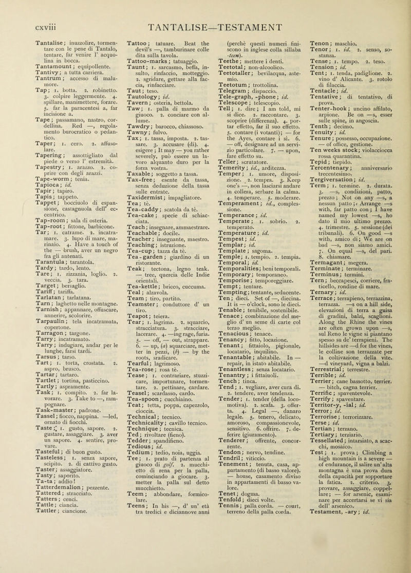 Tantalise; inuzzolire, tormen¬ tare con le pene di Tantalo, tentare, far venire 1’ acquo¬ lina in bocca. Tantamount; equipollente. T antivy ; a tutta carriera. Tantrum; accesso di malu¬ more. Tap; i. botta, 2. robinetto. 3. colpire leggermente. 4. spillare, manimettere, forare. 5. far la paracentesi a, far incisione a. Tape ; passamano, nastro, cor¬ dellina. Red —, regola¬ mento burocratico o pedan- tico. Taper; 1. cero. 2. affuso- lare. Tapering; assottigliato dal piede o verso 1’ estremità. Tapestry; 1. arazzo. 2. co¬ prire con degli arazzi. Tape-worm; tenia. Tapioca; id. Tapir; tapiro. Tapis; tappeto. Tappet; bocciuolo di espan¬ sione, castagnuola dell’ ec¬ centrico. Tap-room ; sala di osteria. Tap-root; fìttone, barbicone. Tar; 1. catrame. 2. incatra¬ mare. 3. lupo di mare, ma¬ rinaio. 4. Have a touch of the —- brush, aver un negro fra gli antenati. Tarantula; tarantola. Tardy ; tardo, lento. Tare; r. zizzania, loglio. 2. veccia. 3. tara. Target; bersaglio. Tariff; tariffa. Tarlatan; tarlatana. Tarn; laghetto nelle montagne. Tarnish ; appannare, offuscare, annerire, scolorire. Tarpaulin; tela incatramata, copertone. Tarragon; targone. Tarry; incatramato. Tarry; indugiare, andar per le lunghe, farsi tardi. Tarsus; tarso. Tart; 1. torta, crostata. 2. aspro, brusco. Tartar; tartaro. Tartlet; tortina, pasticcino. Tartly; aspramente. Task; 1. compito. 2. far la¬ vorare. 3. Take to —, ram¬ pognare. Task-master; padrone. Tassel ; fiocco, nappina. —led, ornato di fiocchi. Taste;' 1. gusto, sapore. 2. gustare, assaggiare. 3. aver un sapore. 4. sentire, pro¬ vare. Tasteful ; di buon gusto. Tasteless; r. senza sapore, scipito. 2. di cattivo gusto. Taster; assaggiatore. Tasty; saporito. Ta-ta ; addio ! Tatterdemalion; pezzente. Tattered; stracciato. Tatters; cenci. Tattle; ciancia. Tattler; ciancione. Tattoo ; tatuare. Beat the devil’s —, tamburinare colle dita sulla tavola. Tattoo-marks ; tatuaggio. Taunt; 1. sarcasmo, beffa, in¬ sulto, rinfaccio, motteggio. 2. sgridare, gettare alla fac¬ cia, rinfacciare. Taut ; teso. Tautology; id. Tavern; osteria, bettola. Taw; i. palla di marmo da giuoco. 2. conciare con al¬ lume. Tawdry; barocco, chiassoso. Tawny; fulvo. Tax; x. tassa, imposta. 2. tas¬ sare. 3. accusare (di). 4. esigere ; It may — you rather severely, può essere un la¬ voro alquanto duro per la forza vostra. Taxable ; soggetto a tassa. Tax-free; esente da tassa, senza deduzione della tassa sulle entrate. Taxidermist; impagliatore. Tea; tè. Tea-caddy; scatola da tè. Tea-cake; specie di schiac¬ ciata. Teach ; insegnare, ammaestrare. Teachable; docile. Teacher; insegnante, maestro. Teaching; istruzione. Tea-cup ; tazza da tè. Tea-garden; giardino di un ristorante. Teak; tectona, legno teak. — tree, quercia delle Indie orientali. Tea-kettle; bricco, cuccuma. Teal; alzavola. Team ; tiro, partito. Teamster; conduttore d’ un tiro. Teapot; teiera. Tear; 1. lagrima. 2. squarcio, stracciatura. 3. stracciare, lacerare. 4. —ing rage, furia. 5. — off, — out, strappare. 6. — up, (a) squarciare, met¬ ter in pezzi, (6) — by the roots, sradicare. Tearful; lagrimoso. Tea-rose; rosa tè. Tease; 1. contrariare, stuzzi¬ care, importunare, tormen¬ tare. 2. pettinare, cardare. Teasel; scardasso, cardo. Tea-spoon; cucchiaino. Teat; tetta, poppa, capezzolo, cioccia. Technical; tecnico. Technicality; cavillo tecnico. Technique; tecnica. Ted; rivoltare (fieno). Tedder; spandifieno. Tedious ; id. Tedium; tedio, noia, uggia. Tee; 1. prato di partenza al giuoco di golf. 2. mucchi- etto di rena per la palla, cominciando a giocare. 3. metter la palla sul detto mucchietto. Teem; abbondare, formico¬ lare. Teens; In his —, d’ un’ età tra tredici e diciannove anni (perchè questi numeri fini¬ scono in inglese colla sillaba -teen). Teethe; mettere i denti. Teetotal; non-alcoolico. Teetotaller; bevilacqua, aste¬ mio. Teetotum; trottolina. Telegram ; dispaccio. Tele-graph, -phone; id. Telescope; telescopio. Teli; 1. dire; I am told, mi si dice. 2. raccontare. 3. scoprire (differenza). 4. por¬ tar effetto, far il suo effetto. 5. contare (i votanti); — for the Ayes, contare i sì. 6. — off, designare ad un servi¬ zio particolare. 7. — upon, fare effetto su. Teller ; scrutatore. Temerity; id., arditezza. Temper; 1. umore, disposi¬ zione. 2. tempra. 3. Keep one’s —, non lasciarsi andare in collera, serbare la calma. 4. temperare. 5. moderare. Temperament; id., comples¬ sione. Temperance ; id. Temperate; 1. sobrio. 2. temperato. Temperature; id. Tempest; id. Templar; id. Template; sagoma. Temple; 1. tempio. 2. tempia. Temporal; id. Temporalities; beni temporali. Temporary; temporaneo. Temporise; temporeggiare. Tempt; tentare. Tempting; tentante, seducente. Ten ; dieci. Set of —, diecina. It is — o’clock, sono le dieci. Tenable; tenibile, sostenibile. Tenace; combinazione del me¬ glio d’ un seme di carte col terzo meglio. Tenacious; tenace. Tenancy; fitto, locazione. Tenant; fittaiolo, pigionale, locatario, inquilino. Tenantable; abitabile. In — repair, in istato abitabile. Tenantless ; senza locatario. Tenantry; i fittaiuoli. Tench; tinca. Tend; 1. vegliare, aver cura di. 2. tendere, aver tendenza. Tender; 1. tender (della loco¬ motiva). 2. scafa. 3. offer¬ ta. 4. Legai —, danaro legale. 5. tenero, delicato, amoroso, compassionevole, sensitivo. 6. offrire. 7. de¬ ferire (giuramento). Tenderer; offrente, concor¬ rente. Tendon; nervo, tendine. Tendril; viticcio. Tenement; tenuta, casa, ap¬ partamento (di basso valore). — house, casamento diviso in appartamenti di basso va¬ lore. Tenet; dogma. Tenfold; dieci volte. Tennis; palla corda. —court, terreno della palla corda. Tenon; maschio. Tenor; 1. id. 2. senso, so¬ stanza. Tense; 1. tempo. 2. teso. Tension ; id. Tent; 1. tenda, padiglione. 2. vino d’ Alicante. 3. rotolo di filaccia. Tentacle; id. Tentative; di tentativo, di prova. Tenter-hook; uncino affilato, arpione. Be on —s, esser sulle spine, in angoscia. Tenth; decimo. Tenuity ; id. Tenure ; possesso, occupazione. — of office, gestione. Ten weeks stock; violacciocca rossa quarantina. Tepid; tiepido. Tercentenary; anniversario trecentesimo. Tergiversation; id. Term; 1. termine. 2. durata. 3. -—s, condizioni, patto, prezzo ; Not on any —s, a nessun patto ; / Arrange —s with, far patto con ; I have named my lowest —s, ho dato il mio ultimo prezzo. 4. trimestre. 5. sessione (dei tribunali). 6. On good —s with, amico di; We are on bad —s, non siamo amici. 7. On equal —s, del pari. 8. chiamare. Termagant; megera. Terminatè; terminare. Terminus; termini. Tern ; beccapesci, corriere, fra¬ ticello, rondine di mare. Ternary; id. Terrace ; terrapieno, terrazzina, terrazza. —s on a hill side, elevazioni di terra a guisa di gradini, balzi, scaglioni. Along the Rhine the vines are often grown upon —s, sul Reno le vigne si piantano spesso su de’ terrapieni. The hillsides are —d for the vines, le colline son terrazzate per la coltivazione della vite. —d vineyard, vigna a balzi. Terrestrial; terrestre. Terrible; id. Terrier; cane bassotto, terrier. — bitch, cagna terrier. Terrific; spaventevole. Terrify; spaventare. Territor-y, -ial ; id. Terror; id. Terrorise ; terrorizzare. Terse ; id. Tertian ; terzano. Tertiary; terziario. Tessellated; intarsiato, a scac¬ chi, mosaico. Test; 1. prova; Climbing a high mountain is a severe — of endurance, il salire un’ alta montagna è una prova dura della capacità per sopportare la fatica. 2. criterio. 3. provare, assaggiare, coppel¬ lare; — for arsenic, esami¬ nare per accertarsi se vi sia dell’ arsenico. Testament, -ary; id.