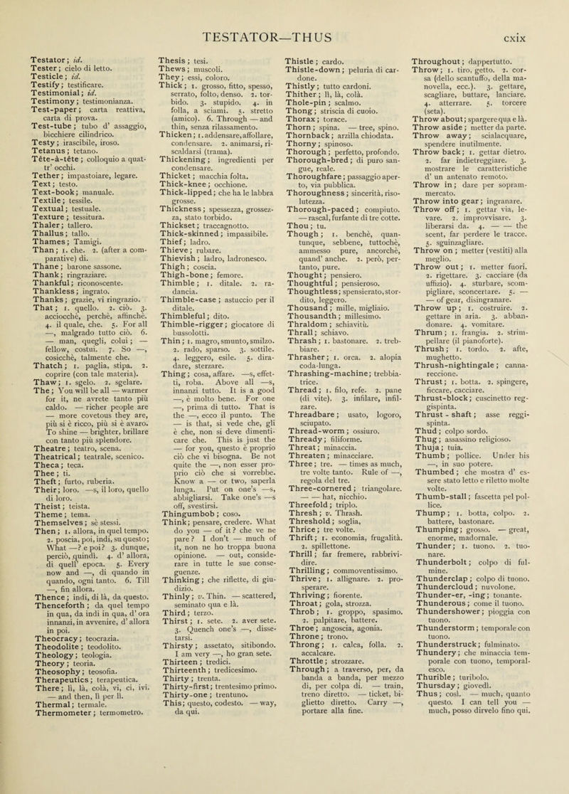 TESTATOR—THUS Testator; id. Tester; cielo di letto. Testicle ; id. Testify; testificare. Testimonial; id. Testimony; testimonianza. Test-paper; carta reattiva, carta di prova. Test-tube; tubo d’ assaggio, bicchiere cilindrico. Testy; irascibile, iroso. Tetanus; tetano. Tète-à-tète ; colloquio a quat- tr’ occhi. Tether; impastoiare, legare. Text; testo. Text-book ; manuale. Textile; tessile. Textual; testuale. Texture; tessitura. Thaler; tallero. Thallus; tallo. Thames ; Tamigi. Than; i. che. 2. (after a com¬ parative) di. Thane ; barone sassone. Thank; ringraziare. Thankful; riconoscente. Thankless ; ingrato. Thanks ; grazie, vi ringrazio. That; 1. quello. 2. ciò. 3. acciocché, perchè, affinchè. 4. il quale, che. 5. For all —, malgrado tutto ciò. 6. — man, quegli, colui ; — fellow, costui. 7. So —, cosicché, talmente che. Thatch ; x. paglia, stipa. 2. coprire (con tale materia). Thaw; 1. sgelo. 2. sgelare. The; You will be all — warmer for it, ne avrete tanto più caldo. — richer people are — more covetous they are, più si è ricco, più si è avaro. To shine — brighter, brillare con tanto più splendore. Theatre ; teatro, scena. Theatrical ; teatrale, scenico. Theca; teca. Thee ; ti. Theft ; furto, ruberia. Their; loro. —s, il loro, quello di loro. Theist ; teista. Theme; tema. Themselves; sè stessi. Then ; 1. allora, in quel tempo. 2. poscia, poi, indi, su questo; What —? e poi? 3. dunque, perciò, quindi. 4. d’ allora, di quell’ epoca. 5. Every now and —, di quando in quando, ogni tanto. 6. Till —, fin allora. Thence ; indi, di là, da questo. Thenceforth ; da quel tempo in qua, da indi in qua, d’ ora innanzi, in avvenire, d’allora in poi. Theocracy; teocrazia. Theodolite ; teodolito. Theology; teologia. Theory ; teoria. Theosophy ; teosofia. Therapeutics ; terapeutica. There ; li, là, colà, vi, ci, ivi. — and then, 11 per 11. Thermal; termale. Thermometer ; termometro. Thesis ; tesi. Thews ; muscoli. They ; essi, coloro. Thick; 1. grosso, fitto, spesso, serrato, folto, denso. 2. tor¬ bido. 3. stupido. 4. in folla, a sciami. 5. stretto (amico). 6. Through—and thin, senza rilassamento. Thicken; [.addensare,affollare, condensare. 2. animarsi, ri¬ scaldarsi (trama). Thickening ; ingredienti per condensare. Thicket ; macchia folta. Thick-knee ; occhione. Thick-lipped; che ha le labbra grosse. Thickness; spessezza, grossez¬ za, stato torbido. Thickset; traccagnotto. Thick-skinned ; impassibile. Thief ; ladro. Thieve ; rubare. Thievish ; ladro, ladronesco. Thigh ; coscia. Thigh-bone ; femore. Thimble ; 1. ditale. 2. ra¬ dancia. Thimble-case ; astuccio per il ditale. Thimbleful; dito. Thimble-rigger ; giocatore di bussolotti. Thin ; 1. magro, smunto, smilzo. 2. rado, sparso. 3. sottile. 4. leggero, esile. 5. dira¬ dare, sterzare. Thing ; cosa, affare. —s, effet¬ ti, roba. Above all —s, innanzi tutto. It is a good —, è molto bene. For one —, prima di tutto. That is the —, ecco il punto. The — is that, si vede che, gli è che, non si deve dimenti¬ care che. This is just the — for you, questo è proprio ciò che vi bisogna. Be not quite the —, non esser pro¬ prio ciò che si vorrebbe. Know a — or two, saperla lunga. Put on one’s —s, abbigliarsi. Take one’s —s off', svestirsi. Thingumbob ; coso. Think; pensare, credere. What do you — of it? che ve ne pare ? I don’t — much of it, non ne ho troppa buona opinione. — out, conside¬ rare in tutte le sue conse¬ guenze. Thinking ; che riflette, di giu¬ dizio. Thinly ; v. Thin. — scattered, seminato qua e là. Third; terzo. Thirst ; 1. sete. 2. aver sete. 3. Quench one’s —, disse¬ tarsi. Thirsty ; assetato, sitibondo. I am very —, ho gran sete. Thirteen ; tredici. Thirteenth ; tredicesimo. Thirty ; trenta. Thirty-first; trentesimo primo. Thirty-one ; trentuno. This; questo, codesto. — way, da qui. Thistle ; cardo. Thistle-down; peluria di car- done. Thistly; tutto cardoni. Thither; 11, là, colà. Thole-pin ; scalmo. Thong; striscia di cuoio. Thorax; torace. Thorn ; spina. — tree, spino. Thornback ; arzilla chiodata. Thorny; spinoso. Thorough ; perfetto, profondo. Thorough-bred; di puro san¬ gue, reale. Thoroughfare ; passaggio aper¬ to, via pubblica. Thoroughness ; sincerità, riso¬ lutezza. Thorough-paced ; compiuto. — rascal, furfante di tre cotte. Thou; tu. Though; 1. benché, quan¬ tunque, sebbene, tuttoché, ammesso pure, ancorché, quand’ anche. 2. però, per¬ tanto, pure. Thought ; pensiero. Thoughtful ; pensieroso. Thoughtless; spensierato,stor¬ dito, leggero. Thousand; mille, migliaio. Thousandth ; millesimo. Thraldom ; schiavitù. Thrall; schiavo. Thrash; 1. bastonare. 2. treb¬ biare. Thrasher; 1. orca. 2. aiopia coda-lunga. Thrashing-machine; trebbia¬ trice. Thread; 1. filo, refe. 2. pane (di vite). 3. infilare, infil¬ zare. Threadbare ; usato, logoro, sciupato. Thread-worm ; ossiuro. Thready; filiforme. Threat ; minaccia. Threaten; minacciare. Three; tre. —times as much, tre volte tanto. Rule of —, regola del tre. Three-cornered ; triangolare. -hat, nicchio. Threefold ; triplo. Thresh ; v. Thrash. Threshold; soglia, Thrice ; tre volte. Thrift; 1. economia, frugalità. 2. spillettone. Thrill ; far fremere, rabbrivi¬ dire. Thrilling ; commoventissimo. Thrive; 1. allignare. 2. pro¬ sperare. Thriving; fiorente. Throat; gola, strozza. Throb; 1. groppo, spasimo. 2. palpitare, battere. Throe ; angoscia, agonia. Throne ; trono. Throng; 1. calca, folla. 2. accalcare. Throttle ; strozzare. Through; a traverso, per, da banda a banda, per mezzo di, per colpa di. — train, treno diretto. — ticket, bi¬ glietto diretto. Carry —, portare alla fine. Throughout; dappertutto. Throw; 1. tiro, getto. 2. cor¬ sa (dello scantuffo, della ma¬ novella, ecc.). 3. gettare, scagliare, buttare, lanciare. 4. atterrare. 5. torcere (seta). Throw about ; spargere qua e là. Throw aside; metter da parte. Throw away; scialacquare, spendere inutilmente. Throw back; 1. gettar dietro. 2. far indietreggiare. 3. mostrare le caratteristiche d’ un antenato remoto. Throw in ; dare per sopram¬ mercato. Throw into gear ; ingranare. Throw off ; 1. gettar via, le¬ vare. 2. improvvisare. 3. liberarsi da. 4. — — the scent, far perdere le tracce. 5. sguinzagliare. Throw on ; metter (vestiti) alla meglio. Throw out ; 1. metter fuori. 2. rigettare. 3. cacciare (da uffizio). 4. sturbare, scom¬ pigliare, sconcertare. 5. — — of gear, disingranare. Throw up ; 1. costruire. 2. gettare in aria. 3. abban¬ donare. 4. vomitare. Thrum; 1. frangia. 2. strim¬ pellare (il pianoforte). Thrush; 1. tordo. 2. afte, mughetto. Thrush-nightingale ; canna- reccione. Thrust; 1. botta. 2. spingere, ficcare, cacciare. Thrust-block; cuscinetto reg¬ gispinta. Thrust - shaft ; asse reggi¬ spinta. Thud ; colpo sordo. Thug; assassino religioso. Thuja; tuia. Thumb; pollice. Under his —, in suo potere. Thumbed ; che mostra d’ es¬ sere stato letto e riletto molte volte. Thumb-stall; fascetta pel pol¬ lice. Thump ; 1. botta, colpo. 2. battere, bastonare. Thumping; grosso. —great, enorme, madornale. Thunder; 1. tuono. 2. tuo¬ nare. Thunderbolt ; colpo di ful¬ mine. Thunderclap ; colpo di tuono. Thundercloud; nuvolone. Thunder-er, -ing; tonante. Thunderous ; come il tuono. Thundershower; pioggia con tuono. Thunderstorm; temporale con tuono. Thunderstruck; fulminato. Thundery; che minaccia tem¬ porale con tuono, temporal¬ esco. Thurible ; turibolo. Thursday; giovedì. Thus; cosi. — much, quanto questo. I can tell you — much, posso dirvelo fino qui.