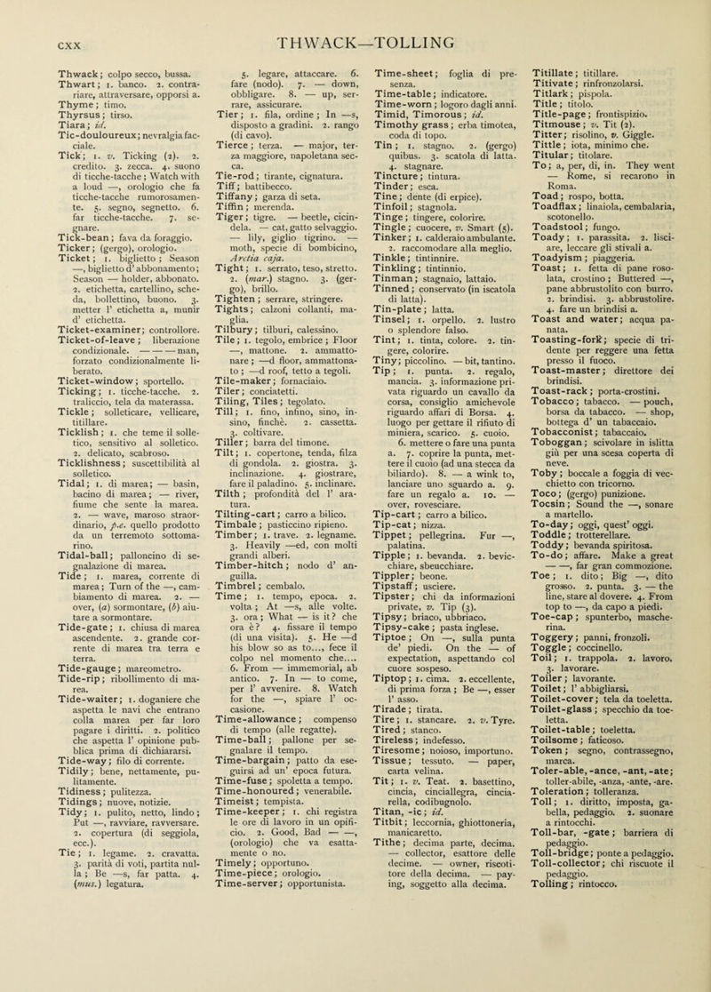 THWACK—TOLLING Thwack; colpo secco, bussa. Thwart; i. banco. 2. contra¬ riare, attraversare, opporsi a. Thyme ; timo. Thyrsus ; tirso. Tiara; id. Tic-douloureux; nevralgia fac¬ ciale. Tick; 1. v. Ticking (2). 2. credito. 3. zecca. 4. suono di ticche-tacche ; Watch with a loud —, orologio che fa ticche-tacche rumorosamen¬ te. 5. segno, segnetto. 6. far ticche-tacche. 7. se¬ gnare. Tick-bean ; fava da foraggio. Ticker; (gergo), orologio. Ticket; 1. biglietto; Season —, biglietto d’abbonamento ; Season — holder, abbonato. 2. etichetta, cartellino, sche¬ da, bollettino, buono. 3. metter 1’ etichetta a, munir d’ etichetta. Ticket-examiner; controllore. Ticket-of-leave ; liberazione condizionale.-man, forzato condizionalmente li¬ berato. Ticket-window; sportello. Ticking; 1. ticche-tacche. 2. traliccio, tela da materassa. Tickle; solleticare, vellicare, titillare. Ticklish; 1. che teme il solle¬ tico, sensitivo al solletico. 2. delicato, scabroso. Ticklishness; suscettibilità al solletico. Tidal; 1. di marea; — basin, bacino di marea; — river, fiume che sente la marea. 2. — wave, maroso straor¬ dinario, p.e. quello prodotto da un terremoto sottoma¬ rino. Tidal-ball; palloncino di se¬ gnalazione di marea. Tide; 1. marea, corrente di marea ; Turn of the —, cam¬ biamento di marea. 2. — over, (a) sormontare, (b) aiu¬ tare a sormontare. Tide-gate; 1. chiusa di marea ascendente. 2. grande cor¬ rente di marea tra terra e terra. Tide-gauge; mareometro. Tide-rip; ribollimento di ma¬ rea. Tide-waiter; 1. doganiere che aspetta le navi che entrano colla marea per far loro pagare i diritti. 2. politico che aspetta 1’ opinione pub¬ blica prima di dichiararsi. Tide-way; filo di corrente. Tidily; bene, nettamente, pu¬ litamente. Tidiness; pulitezza. Tidings; nuove, notizie. Tidy; 1. pulito, netto, lindo; Put —, ravviare, ravversare. 2. copertura (di seggiola, ecc.). Tie ; 1. legame. 2. cravatta. 3. parità di voti, partita nul¬ la ; Be —s, far patta. 4. (mus. ) legatura. 5. legare, attaccare. 6. fare (nodo). 7. — down, obbligare. 8. — up, ser¬ rare, assicurare. Tier; 1. fila, ordine; In —s, disposto a gradini. 2. rango (di cavo). Tierce ; terza. -— major, ter¬ za maggiore, napoletana sec¬ ca. Tie-rod; tirante, cignatura. Tiff; battibecco. Tiffany ; garza di seta. Tiffin; merenda. Tiger; tigre. — beetle, cicin¬ dela. — cat, gatto selvaggio. — lily, giglio tigrino. — moth, specie di bombicino, Arctia caja. Tight; 1. serrato, teso, stretto. 2. (mar.) stagno. 3. (ger¬ go), brillo. Tighten ; serrare, stringere. Tights; calzoni collanti, ma- . slia- Tilbury; tilburi, calessino. Tile; 1. tegolo, embrice; Floor —, mattone. 2. ammatto¬ nare ; —d floor, ammattona¬ to ; —d roof, tetto a tegoli. Tile-maker; fornaciaio. Tiler; conciatetti. Tiling, Tiles ; tegolato. Till; i. fino, infino, sino, in- sino, finché. 2. cassetta. 3. coltivare. Tiller; barra del timone. Tilt; 1. copertone, tenda, filza di gondola. 2. giostra. 3. inclinazione. 4. giostrare, fare il paladino. 5. inclinare. Tilth ; profondità del 1’ ara¬ tura. Tilting-cart ; carro a bilico. Timbale ; pasticcino ripieno. Timber; 1. trave. 2. legname. 3. Heavily —ed, con molti grandi alberi. Timber-hitch ; nodo d’ an¬ guilla. Timbrel; cembalo. Time; 1. tempo, epoca. 2. volta ; At —s, alle volte. 3. ora; What — is it? che ora è? 4. fissare il tempo (di una visita). 5. He —d his blow so as to..., fece il colpo nel momento che.... 6. From — immemorial, ab antico. 7. In — to come, per 1’ avvenire. 8. Watch for the —, spiare 1’ oc¬ casione. Time-allowance ; compenso di tempo (alle regatte). Time-ball; pallone per se¬ gnalare il tempo. Time-bargain ; patto da ese¬ guirsi ad un’ epoca futura. Time-fuse ; spoletta a tempo. Time-honoured; venerabile. Timeist; tempista. Time-keeper; 1. chi registra le ore di lavoro in un opifi¬ cio. 2. Good, Bad — —, (orologio) che va esatta¬ mente o no. Timely; opportuno. Time-piece; orologio. Time-server; opportunista. Time-sheet; foglia di pre¬ senza. Time-table; indicatore. Time-worn ; logoro dagli anni. Timid, Timorous; id. Timothy grass; erba timotea, coda di topo. Tin ; 1. stagno. 2. (gergo) quibus. 3. scatola di latta. 4. stagnare. Tincture; tintura. Tinder; esca. Tine; dente (di erpice). Tinfoil; stagnola. Tinge; tingere, colorire. Tingle; cuocere, v. Smart (5). Tinker; 1. calderaio ambulante. 2. raccomodare alla meglio. Tinkle; tintinnire. Tinkling; tintinnio. Tinman; stagnaio, lattaio. Tinned ; conservato (in iscatola di latta). Tin-plate; latta. Tinsel; 1. orpello. 2. lustro o splendore falso. Tint; 1. tinta, colore. 2. tin¬ gere, colorire. Tiny; piccolino. —bit, tantino. Tip; r. punta. 2. regalo, mancia. 3. informazione pri¬ vata riguardo un cavallo da corsa, consiglio amichevole riguardo affari di Borsa. 4. luogo per gettare il rifiuto di miniera, scarico. 5. cuoio. 6. mettere o fare una punta a. 7. coprire la punta, met¬ tere il cuoio (ad una stecca da biliardo). 8. — a wink to, lanciare uno sguardo a. 9. fare un regalo a. io. — over, rovesciare. Tip-cart ; carro a bilico. Tip-cat; nizza. Tippet ; pellegrina. Fur —, palatina. Tipple; 1. bevanda. 2. bevic¬ chiare, sbeucchiare. Tippler; beone. Tipstaff; usciere. Tipster; chi da informazioni private, v. Tip (3). Tipsy; briaco, ubbriaco. Tipsy-cake ; pasta inglese. Tiptoe; On —, sulla punta de’ piedi. On the — of expectation, aspettando col cuore sospeso. Tiptop ; 1. cima. 2. eccellente, di prima forza ; Be —, esser 1’ asso. Tirade; tirata. Tire; 1. stancare. 2. v. Tyre. Tired; stanco. Tireless; indefesso. Tiresome ; noioso, importuno. Tissue; tessuto. — paper, carta velina. Tit ; 1. v. Teat. 2. basettino, cincia, cinciallegra, cincia¬ rella, codibugnolo. Titan, -ic; id. Titbit; leccornia, ghiottoneria, manicaretto. Tithe; decima parte, decima. — collector, esattore delle decime. — owner, riscoti- tore della decima. — pay¬ ing, soggetto alla decima. Titillate; titillare. Titivate ; rinfronzolarsi. Titlark; pispola. Title ; titolo. Title-page; frontispizio. Titmouse ; v. Tit (2). Titter; risolino, v. Giggle. Tittle ; iota, minimo che. Titular; titolare. To; a, per, di, in. They went — Rome, si recarono in Roma. Toad; rospo, botta. Toadflax; linaiola, cembalaria, scotonello. Toadstool; fungo. Toady; 1. parassita. 2. lisci¬ are, leccare gli stivali a. Toadyism; piaggeria. Toast; 1. fetta di pane roso¬ lata, crostino ; Buttered —, pane abbrustolito con burro. 2. brindisi. 3. abbrustolire. 4. fare un brindisi a. Toast and water; acqua pa¬ nata. Toasting-fork; specie di tri¬ dente per reggere una fetta presso il fuoco. Toast-master; direttore dei brindisi. Toast-rack; porta-crostini. Tobacco; tabacco. —pouch, borsa da tabacco. — shop, bottega d’ un tabaccaio. Tobacconist ; tabaccaio. Toboggan; scivolare in islitta giù per una scesa coperta di neve. Toby; boccale a foggia di vec¬ chietto con tricorno. Toco; (gergo) punizione. Tocsin; Sound the —, sonare a martello. To-day; oggi, quest’oggi. Toddle; trotterellare. Toddy; bevanda spiritosa. To-do; affare. Make a great -, far gran commozione. Toe; 1. dito; Big —, dito grosso. 2. punta. 3. — the line, stare al dovere. 4. From top to —, da capo a piedi. Toe-cap; spunterbo, masche¬ rina. Toggery; panni, fronzoli. Toggle; coccinello. Toil; 1. trappola. 2. lavoro. 3. lavorare. Toiler; lavorante. Toilet; l’abbigliarsi. Toilet-cover ; tela da toeletta. Toilet-glass ; specchio da toe¬ letta. Toilet-table ; toeletta. Toilsome ; faticoso. Token; segno, contrassegno, marca. Toler-able, -ance, -ant, -ate; toller-abile, -anza, -ante, -are. Tderation ; tolleranza. Toll; i. diritto, imposta, ga¬ bella, pedaggio. 2. suonare a rintocchi. Toll-bar, -gate; barriera di pedaggio. Toll-bridge; ponte a pedaggio. Toll-collector; chi riscuote il pedaggio. Tolling; rintocco.