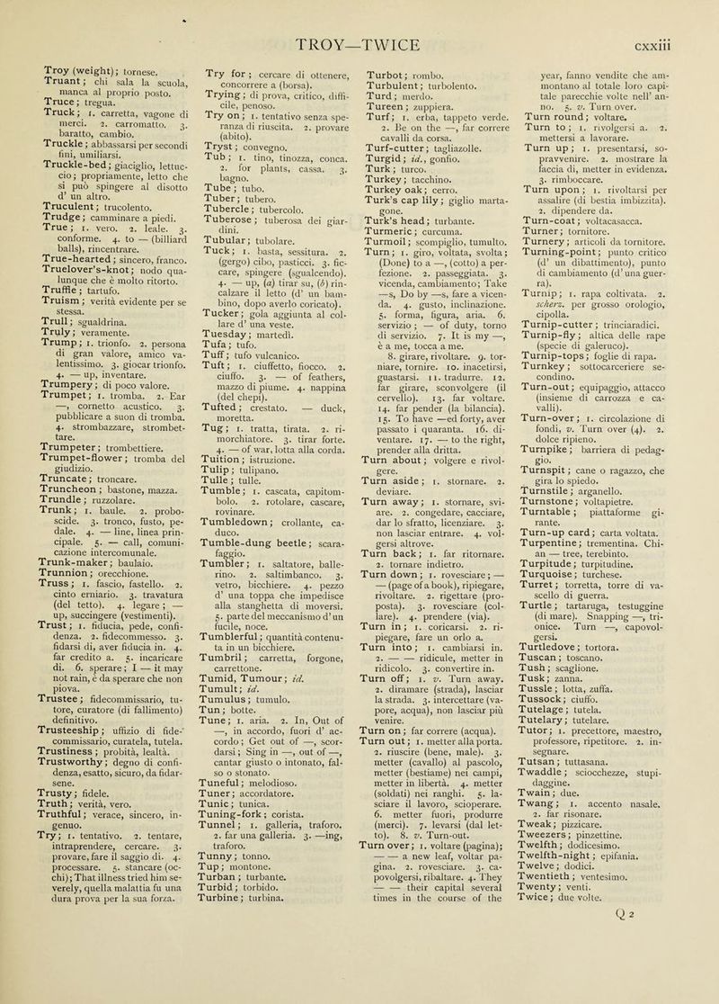 TROY—TWICE Troy (weight); tornese. Truant ; chi sala la scuola, manca al proprio posto. Truce; tregua. Truck; r. carretta, vagone di merci. 2. carromatto. 3. baratto, cambio. Truckle ; abbassarsi per secondi fini, umiliarsi. Truckle-bed; giaciglio, lettac¬ elo; propriamente, letto che si può spingere al disotto d’ un altro. Truculent; trucolento. Trudge; camminare a piedi. True; 1. vero. 2. leale. 3. conforme. 4. to — (billiard balls), rincentrare. True-hearted; sincero, franco. Truelover’s-knot ; nodo qua¬ lunque che è molto ritorto. Truffle; tartufo. Truism ; verità evidente per se stessa. Trull; sgualdrina. Truly ; veramente. Trump; 1. trionfo. 2. persona di gran valore, amico va¬ lentissimo. 3. giocar trionfo. 4. — up, inventare. Trumpery; di poco valore. Trumpet; 1. tromba. 2. Ear —, cornetto acustico. 3. pubblicare a suon di tromba. 4. strombazzare, strombet¬ tare. Trumpeter; trombettiere. Trumpet-flower; tromba del giudizio. Truncate; troncare. Truncheon; bastone, mazza. Trundle ; ruzzolare. Trunk; r. baule. 2. probo¬ scide. 3. tronco, fusto, pe¬ dale. 4. — line, linea prin¬ cipale. 5. — cali, comuni¬ cazione intercomunale. Trunk-maker; baulaio. Trunnion; orecchione. Truss; 1. fascio, fastello. 2. cinto erniario. 3. travatura (del tetto). 4. legare ; — up, succingere (vestimenti). Trust; 1. fiducia, pede, confi¬ denza. 2. fidecommesso. 3. fidarsi di, aver fiducia in. 4. far credito a. 5. incaricare di. 6. sperare ; I — it may not rain, è da sperare che non piova. Trustee ; fidecommissario, tu¬ tore, curatore (di fallimento) definitivo. Trusteeship; uffìzio di fide- commissario, curatela, tutela. Trustiness; probità, lealtà. Trustworthy; degno di confi¬ denza, esatto, sicuro, da fidar¬ sene. Trusty; fidele. Truth; verità, vero. Truthful ; verace, sincero, in¬ genuo. Try ; 1. tentativo. 2. tentare, intraprendere, cercare. 3. provare, fare il saggio di. 4. processare. 5. stancare (oc¬ chi); That illness tried him se¬ verely, quella malattia fu una dura prova per la sua forza. Try for ; cercare di ottenere, concorrere a (borsa). Trying; di prova, critico, diffi¬ cile, penoso. Try on; 1. tentativo senza spe¬ ranza di riuscita. 2. provare (abito). Tryst; convegno. Tub; 1. tino, tinozza, conca. 2. for plants, cassa. 3. bagno. Tube ; tubo. Tuber; tubero. Tubercle; tubercolo. Tuberose; tuberosa dei giar¬ dini. Tubular; tubolare. Tuck; 1. basta, sessitura. 2. (gergo) cibo, pasticci. 3. fic¬ care, spingere (sgualcendo). 4- — UP> (a) tirar su, (b) rin¬ calzare il letto (d’ un bam¬ bino, dopo averlo coricato). Tucker; gola aggiunta al col¬ lare d’ una veste. Tuesday; martedì. Tufa; tufo. Tuff ; tufo vulcanico. Tufi; 1. ciuffetto, fiocco. 2. ciuffo. 3. — of feathers, mazzo di piume. 4. nappina (del chepi). Tufted; crestato. — duck, moretta. Tug; 1. tratta, tirata. 2. ri¬ morchiatore. 3. tirar forte. 4. — of war, lotta alla corda. Tuition ; istruzione. Tulip; tulipano. Tulle; tulle. Tumble; 1. cascata, capitom¬ bolo. 2. rotolare, cascare, rovinare. Tumbledown; crollante, ca¬ duco. Tumble-dung beetle; scara¬ faggio. Tumbler; 1. saltatore, balle¬ rino. 2. saltimbanco. 3. vetro, bicchiere. 4. pezzo d’ una toppa che impedisce alla stanghetta di moversi. 5. parte del meccanismo d’un fucile, noce. Tumblerful; quantità contenu¬ ta in un bicchiere. Tumbril; carretta, forgone, carrettone. Tumid, Tumour ; id. Tumult; id. Tumulus; tumulo. Tun; botte. Tune ; 1. aria. 2. In, Out of —, in accordo, fuori d’ ac¬ cordo ; Get out of —, scor¬ darsi ; Sing in —, out of —, cantar giusto o intonato, fal¬ so o stonato. Tuneful ; melodioso. Tuner; accordatore. Tunic; tunica. Tuning-fork ; corista. Tunnel; 1. galleria, traforo. 2. far una galleria. 3. —ing, traforo. Tunny; tonno. Tup; montone. Turban; turbante. Turbid; torbido. Turbine; turbina. Turbot; rombo. Turbulent ; turbolento. Turd; merdo. Tureen; zuppiera. Turf; 1. erba, tappeto verde. 2. Be on the —, far correre cavalli da corsa. Turf-cutter ; tagliazolle. Turgid; id., gonfio. Turk; turco. Turkey; tacchino. Turkey oak; cerro. Turk’s cap lily ; giglio marta- gone. Turk’s head; turbante. Turmeric; curcuma. Turmoil; scompiglio, tumulto. Turn; 1. giro, voltata, svolta; (Done) to a —, (cotto) a per¬ fezione. 2. passeggiata. 3. vicenda, cambiamento; Take —s, Do by —-s, fare a vicen¬ da. 4. gusto, inclinazione. 5. forma, figura, aria. 6. servizio ; — of duty, torno di servizio. 7. It is my —, è a me, tocca a me. 8. girare, rivoltare. 9. tor- niare, tornire, io. inacetirsi, guastarsi. 11. tradurre. 12. far girare, sconvolgere (il cervello). 13. far voltare. 14. far pender (la bilancia). 15. To have —ed forty, aver passato i quaranta. 16. di¬ ventare. 17. — to the right, prender alla dritta. Turn about ; volgere e rivol¬ gere. Turn aside; t. stornare. 2. deviare. Turn away; 1. stornare, svi- ai‘e. 2. congedare, cacciare, dar lo sfratto, licenziare. 3. non lasciar entrare. 4. vol¬ gersi altrove. Turn back; 1. far ritornare. 2. tornare indietro. Turn down; 1. rovesciare; — — (page of a book), ripiegare, rivoltare. 2. rigettare (pro¬ posta). 3. rovesciare (col¬ lare). 4. prendere (via). Turn in; 1. coricarsi. 2. ri¬ piegare, fare un orlo a. Turn into; 1. cambiarsi in. 2.-ridicule, metter in ridicolo. 3. convertire in. Turn off; 1. v. Turn away. 2. diramare (strada), lasciar la strada. 3. intercettare (va¬ pore, acqua), non lasciar più venire. Turn on; far correre (acqua). Turnout; 1. metter alla porta. 2. riuscire (bene, male). 3. metter (cavallo) al pascolo, metter (bestiame) nei campi, metter in libertà. 4. metter (soldati) nei ranghi. 5. la¬ sciare il lavoro, scioperare. 6. metter fuori, produrre (merci). 7. levarsi (dal let¬ to). 8. v. Turn-out. Turn over; 1. voltare (pagina); -a new leaf, voltar pa¬ gina. 2. rovesciare. 3. ca¬ povolgersi, ribaltare. 4. They — — their capital several times in the course of the year, fanno vendite che am¬ montano al totale loro capi¬ tale parecchie volte nell’ an¬ no. 5. v. Turn over. Turn round; voltare. Turn to; i. rivolgersi a. 2. mettersi a lavorare. Turn up; 1. presentarsi, so¬ pravvenire. 2. mostrare la faccia di, metter in evidenza. 3. rimboccare. Turn upon; 1. rivoltarsi per assalire (di bestia imbizzita). 2. dipendere da. Turn-coat; voltacasacca. Turner; tornitore. Turnery; articoli da tornitore. Turning-point; punto critico (d’ un dibattimento), punto di cambiamento (d’una guer¬ ra)- Turnip; 1. rapa coltivata. 2. scherz. per grosso orologio, cipolla. Turnip-cutter; trinciaradici. Turnip-fly; altica delle rape (specie di galeruco). Turnip-tops; foglie di rapa. Turnkey; sottocarceriere se¬ condino. Turn-out; equipaggio, attacco (insieme di carrozza e ca¬ valli). Turn-over; 1. circolazione di fondi, v. Turn over (4). 2. dolce ripieno. Turnpike ; barriera di pedag¬ gio. Turnspit; cane o ragazzo, che gira lo spiedo. Turnstile; arganello. Turnstone; voltapietre. Turntable ; piattaforme gi¬ rante. Turn-up card; carta voltata. Turpentine; trementina. Chi¬ an — tree, terebinto. Turpitude; turpitudine. Turquoise; turchese. Turret; torretta, torre di va¬ scello di guerra. Turtle ; tartaruga, testuggine (di mare). Snapping —, tri- onice. Turn —, capovol¬ gersi. Turtledove; tortora. Tuscan ; toscano. Tush; scaglione. Tusk; zanna. Tussle ; lotta, zuffa. Tussock; ciuffo. Tutelage; tutela. Tutelary ; tutelare. Tutor; 1. precettore, maestro, professore, ripetitore. 2. in¬ segnare. Tutsan; tuttasana. Twaddle; sciocchezze, stupi¬ daggine. Twain ; due. Twang; 1. accento nasale. 2. far risonare. Tweak ; pizzicare. Tweezers; pinzettine. Twelfth; dodicesimo. Twelfth-night; epifania. Twelve; dodici. Twentieth ; ventesimo. Twenty; venti. Twice; due volte.
