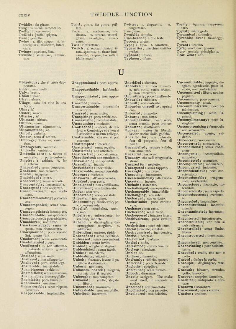 TWIDDLE—UNCTION Twiddle ; far girare. Twig; vermena, ramoscello. Twilight; crepuscolo. Twilled ; (stoffa) spigata. Twin; gemello. Twine; i. filo, spago. 7. at¬ torcigliarsi, allacciare, intrec¬ ciare. Twinge ; spasimo, fitta. Twinkle ; scintillare, ammic¬ care. Twirl; girare, far girare, pril¬ lare. Twist; i. cordoncino, filo ritorto. 7. torcere, attorci¬ gliare, avvolgere, intrec¬ ciare. Twit; rimbrottare. Twitch; i. scossa, pizzico, ti¬ rata, spasimo. 7. tirare brus¬ camente, carpire, far saltare (dalla mano). Twitter; r. cinguettio. 7. cinguettare. Two; due. Twofold; doppio. Two-headed; a due teste. Tycoon; taicun. Type; i. tipo. 7. carattere. Typewriter; macchina dattilo- grafica. Typhoid; tifoide. Typhoon; tifone. Typify; figurare, rappresen¬ tare. Typist; dattilografo. Tyrannical; tirannico. Tyrannise over ; tiranneggi¬ are. Tyrant; tiranno. Tyre; cerchione, gomma. Tyro; novizio, principiante. Tzar, Czar; Zar. Ubiquitous; che si trova dap¬ pertutto. Udder; mammella. Ugly; brutto. Uhlan ; ulano. Ulcer; ulcera. Ullage ; calo del vino in una botte. Ulna; id. Ulster; ulster. Ulterior; id. Ultimate; ultimo. Ultimo ; scorso. Ultramarine ; oltramarino. Ultramontane; id. Umbel; ombella. Umber; terra d’ombra. Umbrage; Take —, esser of¬ feso. Umbrageous; ombroso. Umbrella; ombrello. Umbrella-case ; i. fodera di ombrello. 7. porta-ombrelli. Umpire; i. arbitro. 7. far 1’ arbitro. Unabashed; senza vergogna. Unabated; non scemato. U nable ; incapace. Unabridged; intero. Unaccented ; senza accenti. Unacceptable; inaccettabile. Unaccepted; non accettato. Unacclimatised ; non accli¬ mato. Unaccommodating; poco cor¬ tese. Unaccompanied; senza com¬ pagno. Unaccomplished; incompiuto. Unaccountable; inesplicabile. Unaccustomed ; poco abituato. Unachieved; non finito. Unacknowledged; senza ri¬ sposta, non riconosciuto. Unacquainted ; poco versato (in), ignaro (di). Unadorned; senza ornamenti. Unadulterated; puro. Unaffected; i. non affettato. 7. naturale, sincero. 3. senza affettazione. Unaided; senza aiuto. Unallayed; non alleggerito. Unalloyed; puro, senza lega. Unalterable; inalterabile. Unambiguous; schietto. Unambitious; senza ambizione. Unamenable; incorreggibile. Unamiable; poco amabile. Unanimous; unanime. Unanswerable; senza risposta possibile. Unappeasable; implacabile. Unappreciated; poco apprez¬ zato. Unapproachable; inabborda¬ bile. Unappropriated; non appro¬ priato. Unarmed; inerme. Unascertainable ; impossibile a scoprire. Unasked; senza invito. Unaspiring; poco ambizioso. Unassailable; incontestabile. Unassuming; modesto. Unattached; studente di Ox¬ ford o Cambridge che non si è associato a nessun collegio. Unattainable; che non si può ottenere. Unattempted; intentato. Unattended; senza seguito. Unattested; non attestato. Unattractive; poco attraente. Unauthorised; non autorizzato. Unavailable; indisponibile. Unavailing; inutile. Unavoidable; inevitabile. Unavowable ; non confessabile. Unaware; insciente. Unawares; all’ improvvista. Unbaked; non cotto. Unbalanced; non equilibrato. Unbaptised; non battezzato. Unbar; sbarrare. Unbearable; insopportabile. Unbeaten ; non vinto. Unbecoming; disdicevole, po¬ co convenevole. Unbelief; incredulità, scetti¬ cismo. Unbeliever; miscredente, in¬ credulo, infidele. Unbend; 1. disintugliare, dis¬ ormeggiare, sciogliere. 7. addolcirsi. Unbending; austero, rigido. Unbeneficed; senza benefizio. Unbiassed; senza prevenzioni. Unbidden; senza invito. Unbind ; sciogliere, slegare. Unblemished ; senza taccia. Unblest; maledetto. Unblushing; sfacciato. Unbolt ; sbarrare, levare il pa¬ letto o il catenaccio. Unborn; non nato. Unbosom oneself; sfogarsi, aprirsi, dire il segreto. Unbought; non comprato. Unbound; 1. sciolto, slegato. 7. libero. Unbounded; smisurato. Unbreakable; non rompibile. Unbribed; incorrotto. Unbridled; sfrenato. Unbroken; 1. non domato. 7. non rotto, senza rottura. 3. non interrotto. Unbrotherly; poco fratellevole. Unbuckle; sfibbiare. Unbuilt; non costruito. Unburden oneself to; aprirsi con. Unburied; insepolto. Unburnt; non cotto. Unbusinesslike; poco serio, senza metodo, poco pratico. Unbutton; sbottonare. Uncage ; metter in libertà, lasciar uscire dalla gabbia. Uncalled for; non richiesto, fuor di proposito, fuor di posto. Uncancelled; sempre valido, non annullato. Uncandid; insincero. Uncanny ; che sa di stregoneria, strano. Uncared for; negletto. Uncarpeted; senza tappeto. Uncaught ; non preso. Unceasing; incessante. Unceremoniously; alla buona. Uncertain; incerto. Unchain; scatenare. Unchallenged; senza questione. Unchangeable; immutabile. Unchanging; costante. Uncharged; non caricato. Uncharitable; poco caritate¬ vole. Unchaste ; non casto. Unchecked; senza freno. Unchequered; intatto e intero. Unchivalrous ; poco cavalle¬ resco. Unchristian; poco cristiano. Uncial; onciale, cubitale. Uncircumcised ; incirconciso. Uncivil; scortese. Uncivilised; barbaro. Unclad; nudo. Unclaimed; non reclamato. Unclasp; slacciare. Uncle; zio. Unclean; immondo. Uncleanly; sudicio, sporco. Unclerical; poco clericale. Unclothe; spogliare. Unclouded; senza nuvole. Uncock; disarmare. Uncoil; svolgere. The snake —ed itself, il serpente si svolse. Uncoined; non monetato. Uncollected; non percetto. Uncoloured; non colorito. Uncomfortable; inquieto, dis¬ agiato, sgradevole, poco co¬ modo, non confortabile. Uncommitted ; libero, non im¬ pegnato. Uncommon; poco comune. Uncommonly; assai. Uncommunicative; poco co¬ municativo. Uncomplaining; senza la¬ gnarsi. Uncomplimentary; poco lu¬ singhiero. Uncompromising; fermo,che non acconsente. Unconcealed; aperto, evi¬ dente. Unconcern ; noncuranza. Unconcerned; noncurante. Unconditional; senza condi¬ zione. Uncongenial; incompatibile, antipatico. Unconnected; sconnesso. Unconquerable; indomabile. Unconquered; indomito. Unconscientious ; poco con- scienzioso. Unconscionable; irragione¬ vole, esorbitante. Unconscious; inconscio, in¬ sensibile. Unconsciously; senza saperlo. Unconsciousness; svenimen¬ to. Unconsoled; inconsolato. Unconstitutional; incostitu¬ zionale. Uncontaminated ; incontami¬ nato. Uncontested ; incontrastato. Uncontrollable; che non si può raffrenare. Uncontrolled; senza limite, libero. Uncontroverted ; incontrasta¬ to. Unconvinced; non convinto. Unconvincing; poco soddisfa¬ cente. Uncooked; crudo, che non è cotto. Uncord; disfare la corda. Uncouple; disgiungere, stac¬ care. Uncouth ; bizzarro, strambo, goffo, barocco. Uncover; scoprire, denudare. Uncritical; indisposto a criti¬ care. Uncrown; scoronare. Uncrowned; senza corona. Unction; unzione.