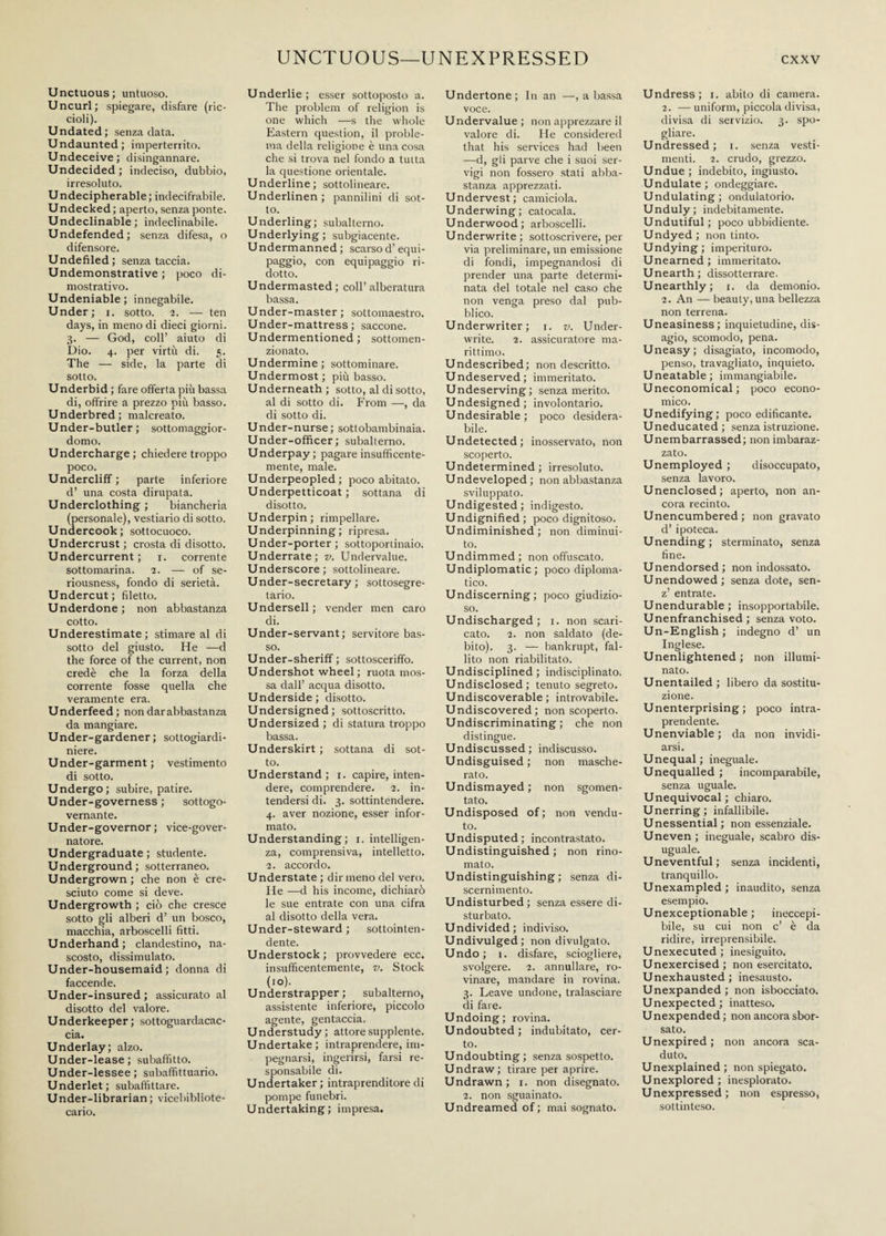 Unctuous; untuoso. Uncurl; spiegare, disfare (ric¬ cioli). Undated; senzadata. Undaunted; imperterrito. Undeceive; disingannare. Undecided ; indeciso, dubbio, irresoluto. Undecipherable; indecifrabile. Undecked ; aperto, senza ponte. Undeclinable; indeclinabile. Undefended; senza difesa, o difensore. Undefiled; senza taccia. Undemonstrative ; poco di¬ mostrativo. Undeniable; innegabile. Under; i. sotto. 2. — ten days, in meno di dieci giorni. 3. — God, coll’ aiuto di Dio. 4. per virtù di. 5. The — side, la parte di sotto. Underbid ; fare offerta più bassa di, offrire a prezzo più basso. Underbred; malcreato. Under-butler ; sottomaggior¬ domo. Undercharge; chiedere troppo poco. Undercliff ; parte inferiore d’ una costa dirupata. Underclothing ; biancheria (personale), vestiario di sotto. Undercook; sottocuoco. Undercrust ; crosta di disotto. Undercurrent; 1. corrente sottomarina. 2. — of se¬ riousness, fondo di serietà. Undercut; filetto. Underdone; non abbastanza cotto. Underestimate; stimare al di sotto del giusto. He —d the force of the current, non credè che la forza della corrente fosse quella che veramente era. Underfeed; non dar abbastanza da mangiare. Under-gardener ; sottogiardi¬ niere. Under-garment ; vestimento di sotto. Undergo; subire, patire. Under-governess ; sottogo¬ vernante. Under-governor ; vice-gover¬ natore. Undergraduate; studente. Underground; sotterraneo. Undergrown ; che non è cre¬ sciuto come si deve. Undergrowth ; ciò che cresce sotto gli alberi d’ un bosco, macchia, arboscelli fitti. Underhand; clandestino, na¬ scosto, dissimulato. Under-housemaid ; donna di faccende. Under-insured; assicurato al disotto del valore. Underkeeper; sottoguardacac¬ cia. Underlay; alzo. Under-lease; subaffitto. Under-lessee ; subaffittuario. Underlet; subaffittare. Under-librarian; vicebibliote¬ cario. Underlie ; esser sottoposto a. The problem of religion is one which —s the whole Eastern question, il proble¬ ma della religione è una cosa che si trova nel fondo a tutta la questione orientale. Underline; sottolineare. Underlinen ; pannilini di sot¬ to. Underling; subalterno. Underlying; subgiacente. Undermanned ; scarso d’equi- paggio, con equipaggio ri¬ dotto. Undermasted ; coll’ alberatura bassa. Under-master ; sottomaestro. Under-mattress ; saccone. Undermentioned ; sottomen¬ zionato. Undermine; sottominare. Undermost; più basso. Underneath ; sotto, al di sotto, al di sotto di. From —, da di sotto di. Under-nurse; sottobambinaia. Under-officer; subalterno. Underpay; pagare insufficente- mente, male. Underpeopled ; poco abitato. Underpetticoat ; sottana di disotto. Underpin; rimpellare. Underpinning; ripresa. Under-porter ; sottoponinaio. Underrate; v. Undervalue. Underscore; sottolineare. Under-secretary; sottosegre¬ tario. Undersell; vender men caro di. Under-servant ; servitore bas¬ so. Under-sheriff ; sottosceriffo. Undershot wheel ; ruota mos¬ sa dall’ acqua disotto. Underside ; disotto. Undersigned; sottoscritto. Undersized ; di statura troppo bassa. Underskirt ; sottana di sot¬ to. Understand; 1. capire, inten¬ dere, comprendere. 2. in¬ tendersi di. 3. sottintendere. 4. aver nozione, esser infor¬ mato. Understanding; 1. intelligen¬ za, comprensiva, intelletto. 2. accordo. Understate ; dir meno del vero. He —d his income, dichiarò le sue entrate con una cifra al disotto della vera. Under-steward ; sottointen¬ dente. Understock; provvedere ecc. insufficentemente, v. Stock (io). Understrapper; subalterno, assistente inferiore, piccolo agente, gentaccia. Understudy; attore supplente. Undertake; intraprendere, im¬ pegnarsi, ingerirsi, farsi re¬ sponsabile di. Undertaker; intraprenditore di pompe funebri. Undertaking; impresa. Undertone; In an —, a bassa voce. Undervalue; non apprezzare il valore di. He considered that his services had been —d, gii parve che i suoi ser¬ vigi non fossero stati abba¬ stanza apprezzati. Undervest; camiciola. Underwing; catocala. Underwood; arboscelli. Underwrite; sottoscrivere, per via preliminare, un emissione di fondi, impegnandosi di prender una parte determi¬ nata del totale nel caso che non venga preso dal pub¬ blico. Underwriter; 1. v. Under¬ write. 2. assicuratore ma¬ rittimo. Undescribed; non descritto. Undeserved; immeritato. Undeserving; senza merito. Undesigned; involontario. Undesirable; poco desidera¬ bile. Undetected; inosservato, non scoperto. Undetermined; irresoluto. Undeveloped; non abbastanza sviluppato. Undigested; indigesto. Undignified; poco dignitoso. Undiminished ; non diminui¬ to. Undimmed; non offuscato. Undiplomatic; poco diploma¬ tico. Undiscerning ; poco giudizio¬ so. Undischarged; 1. non scari¬ cato. 2. non saldato (de¬ bito). 3. — bankrupt, fal¬ lito non riabilitato. Undisciplined; indisciplinato. Undisclosed; tenuto segreto. Undiscoverable ; introvabile. Undiscovered; non scoperto. Undiscriminating ; che non distingue. Undiscussed; indiscusso. Undisguised; non masche¬ rato. Undismayed; non sgomen¬ tato. Undisposed of; non vendu¬ to. Undisputed; incontrastato. Undistinguished; non rino¬ mato. Undistinguishing ; senza di- scernimento. Undisturbed; senza essere di¬ sturbato. Undivided; indiviso. Undivulged; non divulgato. Undo; 1. disfare, sciogliere, svolgere. 2. annullare, ro¬ vinare, mandare in rovina. 3. Leave undone, tralasciare di fare. Undoing; rovina. Undoubted; indubitato, cer¬ to. Undoubting; senza sospetto. Undraw; tirare per aprire. Undrawn; 1. non disegnato. 2. non sguainato. Undreamedof; mai sognato. Undress; 1. abito di camera. 2. — uniform, piccola divisa, divisa di servizio. 3. spo¬ gliare. Undressed; 1. senza vesti¬ menti. 2. crudo, grezzo. Undue; indebito, ingiusto. Undulate; ondeggiare. Undulating; ondulatorio. Unduly; indebitamente. Undutiful ; poco ubbidiente. Undyed ; non tinto. Undying; imperituro. Unearned ; immeritato. Unearth; dissotterrare. Unearthly; 1. da demonio. 2. An — beauty, una bellezza non terrena. Uneasiness; inquietudine, dis¬ agio, scomodo, pena. Uneasy; disagiato, incomodo, penso, travagliato, inquieto. Uneatable; immangiabile. Uneconomical; poco econo¬ mico. Unedifying; poco edificante. Uneducated; senza istruzione. Unembarrassed; non imbaraz¬ zato. Unemployed ; disoccupato, senza lavoro. Unenclosed; aperto, non an¬ cora recinto. Unencumbered ; non gravato d’ipoteca. Unending; sterminato, senza fine. Unendorsed; non indossato. Unendowed; senza dote, sen- z’ entrate. Unendurable; insopportabile. Unenfranchised; senza voto. Un-English ; indegno d’ un Inglese. Unenlightened ; non illumi¬ nato. Unentailed ; libero da sostitu¬ zione. Unenterprising; poco intra¬ prendente. Unenviable ; da non invidi¬ arsi. Unequal; ineguale. Unequalled ; incomparabile, senza uguale. Unequivocal; chiaro. Unerring; infallibile. Unessential; non essenziale. Uneven ; ineguale, scabro dis¬ uguale. Uneventful; senza incidenti, tranquillo. Unexampled; inaudito, senza esempio. Unexceptionable; ineccepi¬ bile, su cui non c’ è da ridire, irreprensibile. Unexecuted; inesiguito. Unexercised ; non esercitato. Unexhausted; inesausto. Unexpanded ; non isbocciato. Unexpected; inatteso. Unexpended ; non ancora sbor¬ sato. Unexpired ; non ancora sca¬ duto. Unexplained; non spiegato. Unexplored; inesplorato. Unexpressed; non espresso, sottinteso.